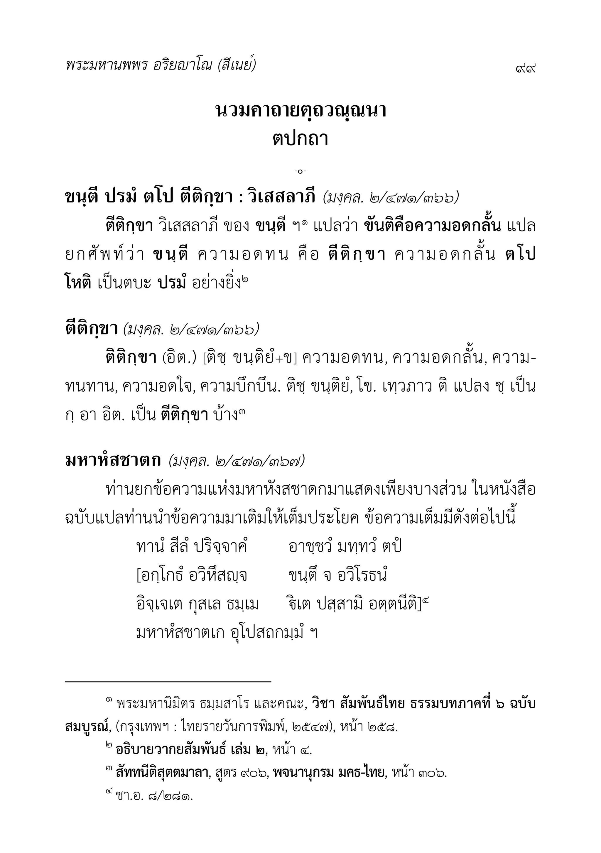 พระมหานพพร อริยาโณ (สีเนย์) ๙๙
นวมคาถายตฺถวณฺณนา
ตปกถา
-๐-
ขนฺตี ปรมํ ตโป ตีติกฺขา : วิเสสลาภี (มงฺคล. ๒/๔๗๑/๓๖๖)
ตีติกฺขา วิเสสลาภี ของ ขนฺตี ฯ๑ แปลวา ขันติคือความอดกลั้น แปล
ยกศัพทวา ขนฺตี ความอดทน คือ ตีติกฺขา ความอดกลั้น ตโป
โหติ เปนตบะ ปรมํ อยางยิ่ง๒
ตีติกฺขา (มงฺคล. ๒/๔๗๑/๓๖๖)
ติติกฺขา (อิต.) [ติชฺ ขนฺติยํ+ข] ความอดทน, ความอดกลั้น, ความ-
ทนทาน, ความอดใจ, ความบึกบึน. ติชฺ ขนฺติยํ, โข. เทฺวภาว ติ แปลง ชฺ เปน
กฺ อา อิต. เปน ตีติกฺขา บาง๓
มหาหํสชาตก (มงฺคล. ๒/๔๗๑/๓๖๗)
ทานยกขอความแหงมหาหังสชาดกมาแสดงเพียงบางสวน ในหนังสือ
ฉบับแปลทานนำขอความมาเติมใหเต็มประโยค ขอความเต็มมีดังตอไปนี้
ทานํ สีลํ ปริจฺจาคํ อาชฺชวํ มทฺทวํ ตป
[อกฺโกธํ อวิหึสฺจ ขนฺตึ จ อวิโรธนํ
อิจฺเจเต กุสเล ธมฺเม เต ปสฺสามิ อตฺตนีติ]๔
มหาหํสชาตเก อุโปสถกมฺมํ ฯ
๑ พระมหานิมิตร ธมฺมสาโร และคณะ, วิชา สัมพันธไทย ธรรมบทภาคที่ ๖ ฉบับ
สมบูรณ, (กรุงเทพฯ : ไทยรายวันการพิมพ, ๒๕๔๗), หนา ๒๕๘.
๒ อธิบายวากยสัมพันธ เลม ๒, หนา ๔.
๓ สัททนีติสุตตมาลา, สูตร ๙๐๖, พจนานุกรม มคธ-ไทย, หนา ๓๐๖.
๔ ชา.อ. ๘/๒๘๑.
 