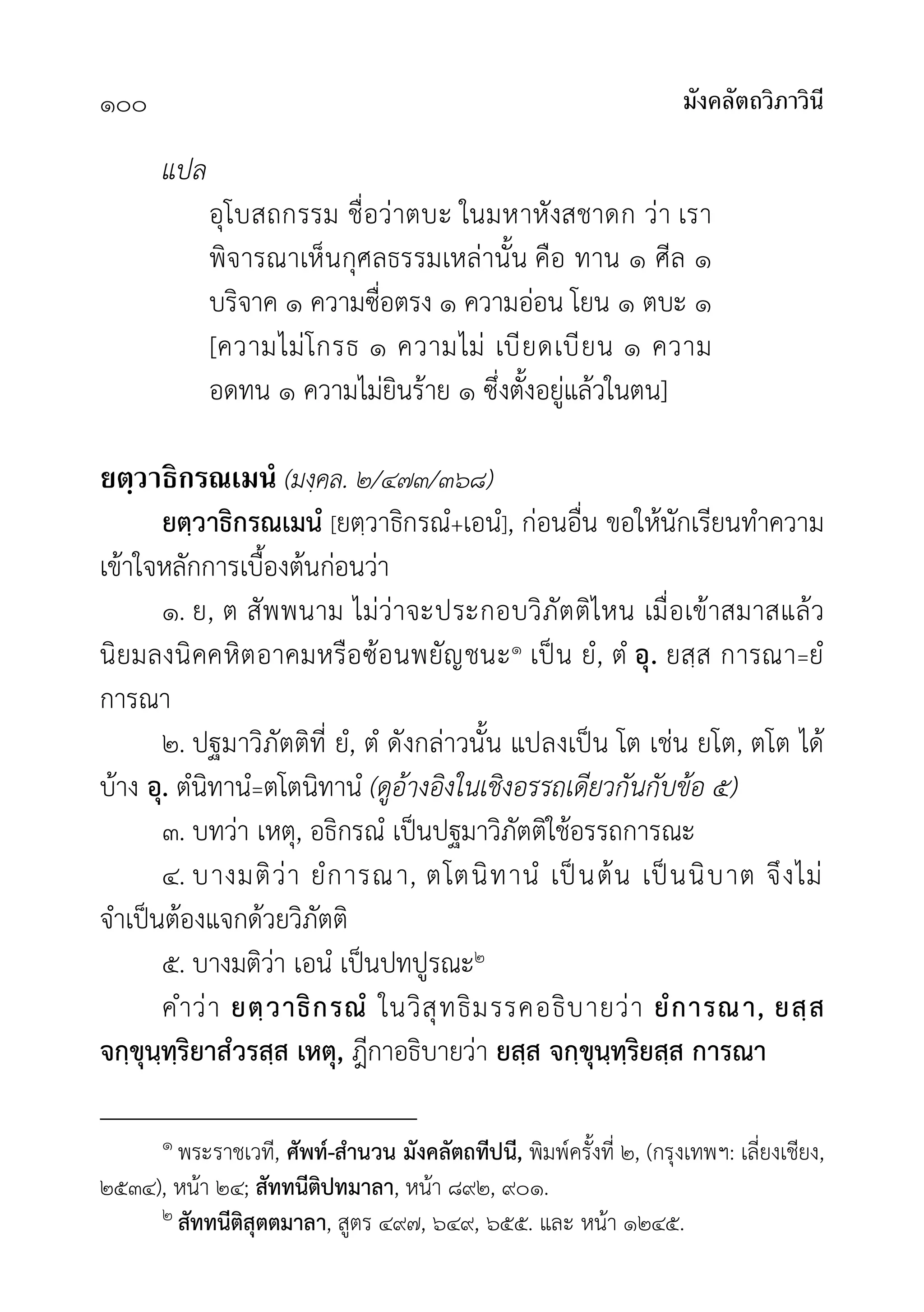 มังคลัตถวิภาวินี
๑๐๐
แปล
อุโบสถกรรม ชื่อวาตบะ ในมหาหังสชาดก วา เรา
พิจารณาเห็นกุศลธรรมเหลานั้น คือ ทาน ๑ ศีล ๑
บริจาค ๑ ความซื่อตรง ๑ ความออน โยน ๑ ตบะ ๑
[ความไมโกรธ ๑ ความไม เบียดเบียน ๑ ความ
อดทน ๑ ความไมยินราย ๑ ซึ่งตั้งอยูแลวในตน]
ยตฺวาธิกรณเมนํ (มงฺคล. ๒/๔๗๓/๓๖๘)
ยตฺวาธิกรณเมนํ [ยตฺวาธิกรณํ+เอนํ], กอนอื่น ขอใหนักเรียนทำความ
เขาใจหลักการเบื้องตนกอนวา
๑. ย, ต สัพพนาม ไมวาจะประกอบวิภัตติไหน เมื่อเขาสมาสแลว
นิยมลงนิคคหิตอาคมหรือซอนพยัญชนะ๑ เปน ยํ, ตํ อุ. ยสฺส การณา=ยํ
การณา
๒. ปฐมาวิภัตติที่ ยํ, ตํ ดังกลาวนั้น แปลงเปน โต เชน ยโต, ตโต ได
บาง อุ. ตํนิทานํ=ตโตนิทานํ (ดูอางอิงในเชิงอรรถเดียวกันกับขอ ๕)
๓. บทวา เหตุ, อธิกรณํ เปนปฐมาวิภัตติใชอรรถการณะ
๔. บางมติวา ยํการณา, ตโตนิทานํ เปนตน เปนนิบาต จึงไม
จำเปนตองแจกดวยวิภัตติ
๕. บางมติวา เอนํ เปนปทปูรณะ๒
คำวา ยตฺวาธิกรณํ ในวิสุทธิมรรคอธิบายวา ยํการณา, ยสฺส
จกฺขุนฺทฺริยาสํวรสฺส เหตุ, ฎีกาอธิบายวา ยสฺส จกฺขุนฺทฺริยสฺส การณา
๑ พระราชเวที, ศัพท-สำนวน มังคลัตถทีปนี, พิมพครั้งที่ ๒, (กรุงเทพฯ: เลี่ยงเชียง,
๒๕๓๔), หนา ๒๔; สัททนีติปทมาลา, หนา ๘๙๒, ๙๐๑.
๒ สัททนีติสุตตมาลา, สูตร ๔๙๗, ๖๔๙, ๖๕๕. และ หนา ๑๒๔๕.
 