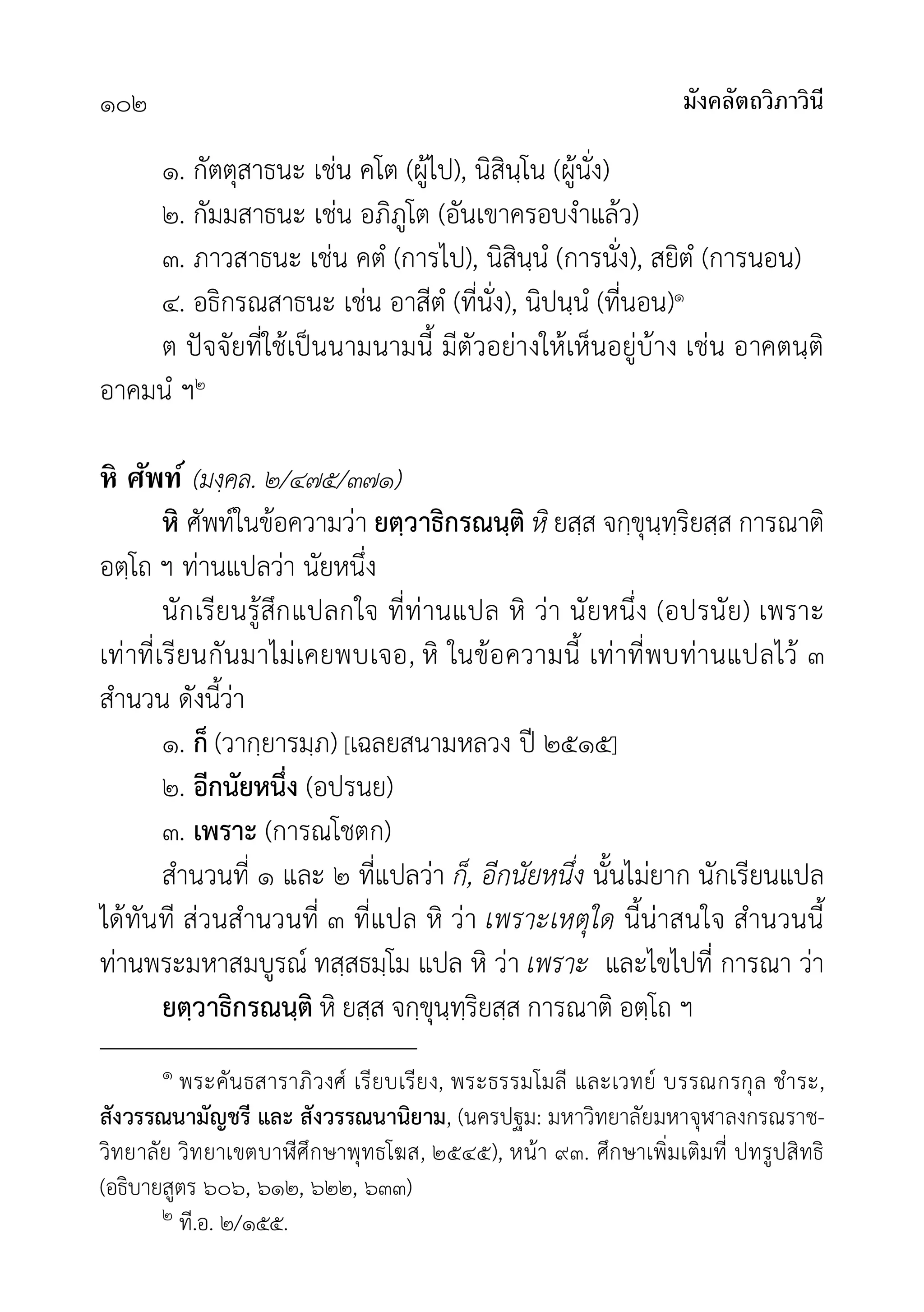 มังคลัตถวิภาวินี
๑๐๒
๑. กัตตุสาธนะ เชน คโต (ผูไป), นิสินฺโน (ผูนั่ง)
๒. กัมมสาธนะ เชน อภิภูโต (อันเขาครอบงำแลว)
๓. ภาวสาธนะ เชน คตํ (การไป), นิสินฺนํ (การนั่ง), สยิตํ (การนอน)
๔. อธิกรณสาธนะ เชน อาสีตํ (ที่นั่ง), นิปนฺนํ (ที่นอน)๑
ต ปจจัยที่ใชเปนนามนามนี้ มีตัวอยางใหเห็นอยูบาง เชน อาคตนฺติ
อาคมนํ ฯ๒
หิ ศัพท์ (มงฺคล. ๒/๔๗๕/๓๗๑)
หิ ศัพทในขอความวา ยตฺวาธิกรณนฺติ หิ ยสฺส จกฺขุนฺทฺริยสฺส การณาติ
อตฺโถ ฯ ทานแปลวา นัยหนึ่ง
นักเรียนรูสึกแปลกใจ ที่ทานแปล หิ วา นัยหนึ่ง (อปรนัย) เพราะ
เทาที่เรียนกันมาไมเคยพบเจอ, หิ ในขอความนี้ เทาที่พบทานแปลไว ๓
สำนวน ดังนี้วา
๑. ก็ (วากฺยารมฺภ) [เฉลยสนามหลวง ป ๒๕๑๕]
๒. อีกนัยหนึ่ง (อปรนย)
๓. เพราะ (การณโชตก)
สำนวนที่ ๑ และ ๒ ที่แปลวา ก็, อีกนัยหนึ่ง นั้นไมยาก นักเรียนแปล
ไดทันที สวนสำนวนที่ ๓ ที่แปล หิ วา เพราะเหตุใด นี้นาสนใจ สำนวนนี้
ทานพระมหาสมบูรณ ทสฺสธมฺโม แปล หิ วา เพราะ และไขไปที่ การณา วา
ยตฺวาธิกรณนฺติ หิ ยสฺส จกฺขุนฺทฺริยสฺส การณาติ อตฺโถ ฯ
๑ พระคันธสาราภิวงศ เรียบเรียง, พระธรรมโมลี และเวทย บรรณกรกุล ชำระ,
สังวรรณนามัญชรี และ สังวรรณนานิยาม, (นครปฐม: มหาวิทยาลัยมหาจุฬาลงกรณราช-
วิทยาลัย วิทยาเขตบาีศึกษาพุทธโฆส, ๒๕๔๕), หนา ๙๓. ศึกษาเพิ่มเติมที่ ปทรูปสิทธิ
(อธิบายสูตร ๖๐๖, ๖๑๒, ๖๒๒, ๖๓๓)
๒ ที.อ. ๒/๑๕๕.
 