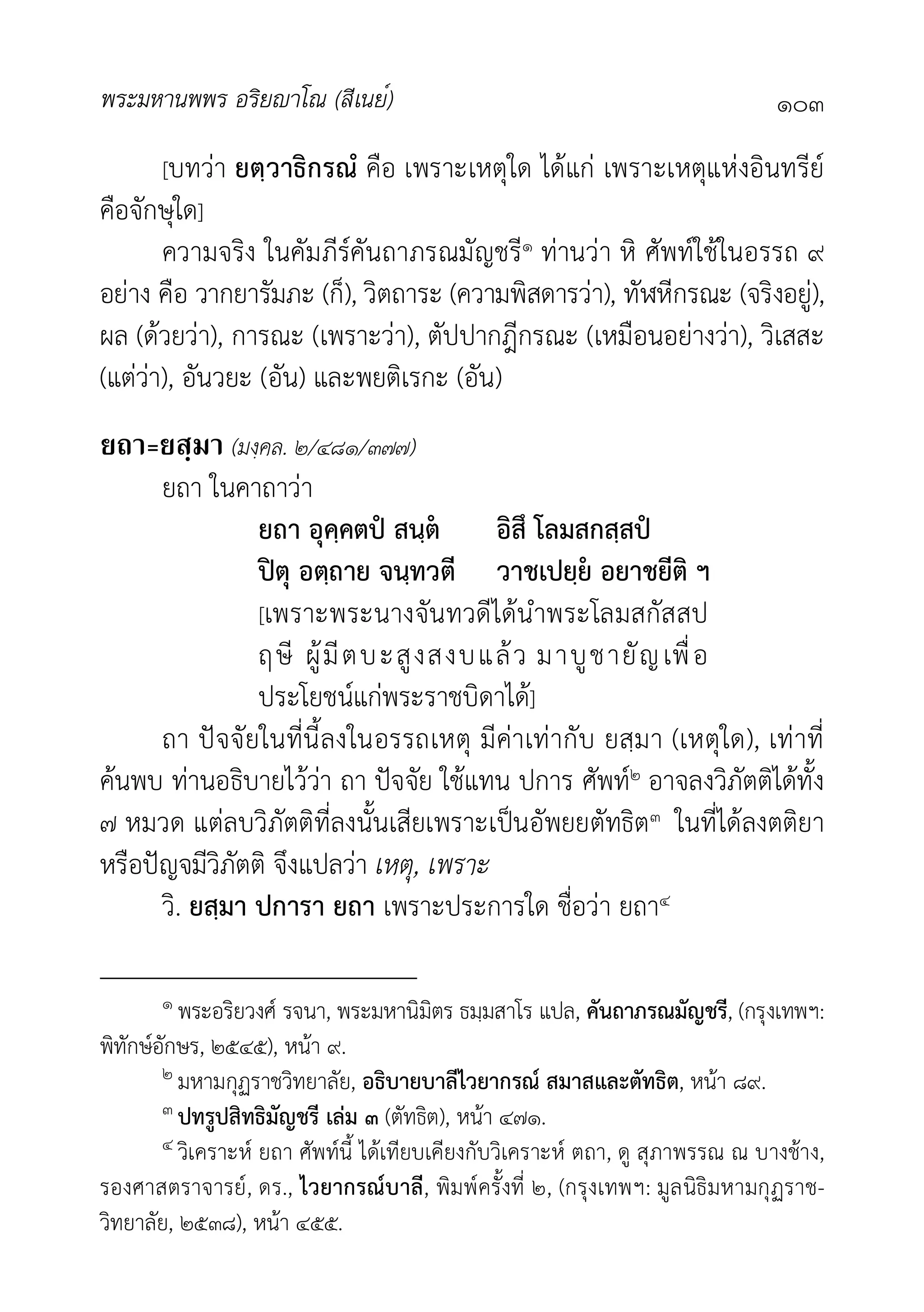 พระมหานพพร อริยาโณ (สีเนย์) ๑๐๓
[บทวา ยตฺวาธิกรณํ คือ เพราะเหตุใด ไดแก เพราะเหตุแหงอินทรีย
คือจักษุใด]
ความจริง ในคัมภีรคันถาภรณมัญชรี๑ ทานวา หิ ศัพทใชในอรรถ ๙
อยาง คือ วากยารัมภะ (ก็), วิตถาระ (ความพิสดารวา), ทัฬหีกรณะ (จริงอยู),
ผล (ดวยวา), การณะ (เพราะวา), ตัปปากฎีกรณะ (เหมือนอยางวา), วิเสสะ
(แตวา), อันวยะ (อัน) และพยติเรกะ (อัน)
ยถา=ยสฺมา (มงฺคล. ๒/๔๘๑/๓๗๗)
ยถา ในคาถาวา
ยถา อุคฺคตป สนฺต อิสึ โลมสกสฺสป
ปตุ อตฺถาย จนฺทวตี วาชเปยฺย อยาชยีติ ฯ
[เพราะพระนางจันทวดีไดนำพระโลมสกัสสป
ฤษี ผูมีตบะสูงสงบแลว มาบูชายัญเพื่อ
ประโยชนแกพระราชบิดาได]
ถา ปจจัยในที่นี้ลงในอรรถเหตุ มีคาเทากับ ยสฺมา (เหตุใด), เทาที่
คนพบ ทานอธิบายไววา ถา ปจจัย ใชแทน ปการ ศัพท๒ อาจลงวิภัตติไดทั้ง
๗ หมวด แตลบวิภัตติที่ลงนั้นเสียเพราะเปนอัพยยตัทธิต๓ ในที่ไดลงตติยา
หรือปญจมีวิภัตติ จึงแปลวา เหตุ, เพราะ
วิ. ยสฺมา ปการา ยถา เพราะประการใด ชื่อวา ยถา๔
๑ พระอริยวงศ รจนา, พระมหานิมิตร ธมฺมสาโร แปล, คันถาภรณมัญชรี, (กรุงเทพฯ:
พิทักษอักษร, ๒๕๔๕), หนา ๙.
๒ มหามกุฏราชวิทยาลัย, อธิบายบาลีไวยากรณ สมาสและตัทธิต, หนา ๘๙.
๓ ปทรูปสิทธิมัญชรี เลม ๓ (ตัทธิต), หนา ๔๗๑.
๔ วิเคราะห ยถา ศัพทนี้ ไดเทียบเคียงกับวิเคราะห ตถา, ดู สุภาพรรณ ณ บางชาง,
รองศาสตราจารย, ดร., ไวยากรณบาลี, พิมพครั้งที่ ๒, (กรุงเทพฯ: มูลนิธิมหามกุฏราช-
วิทยาลัย, ๒๕๓๘), หนา ๔๕๕.
 