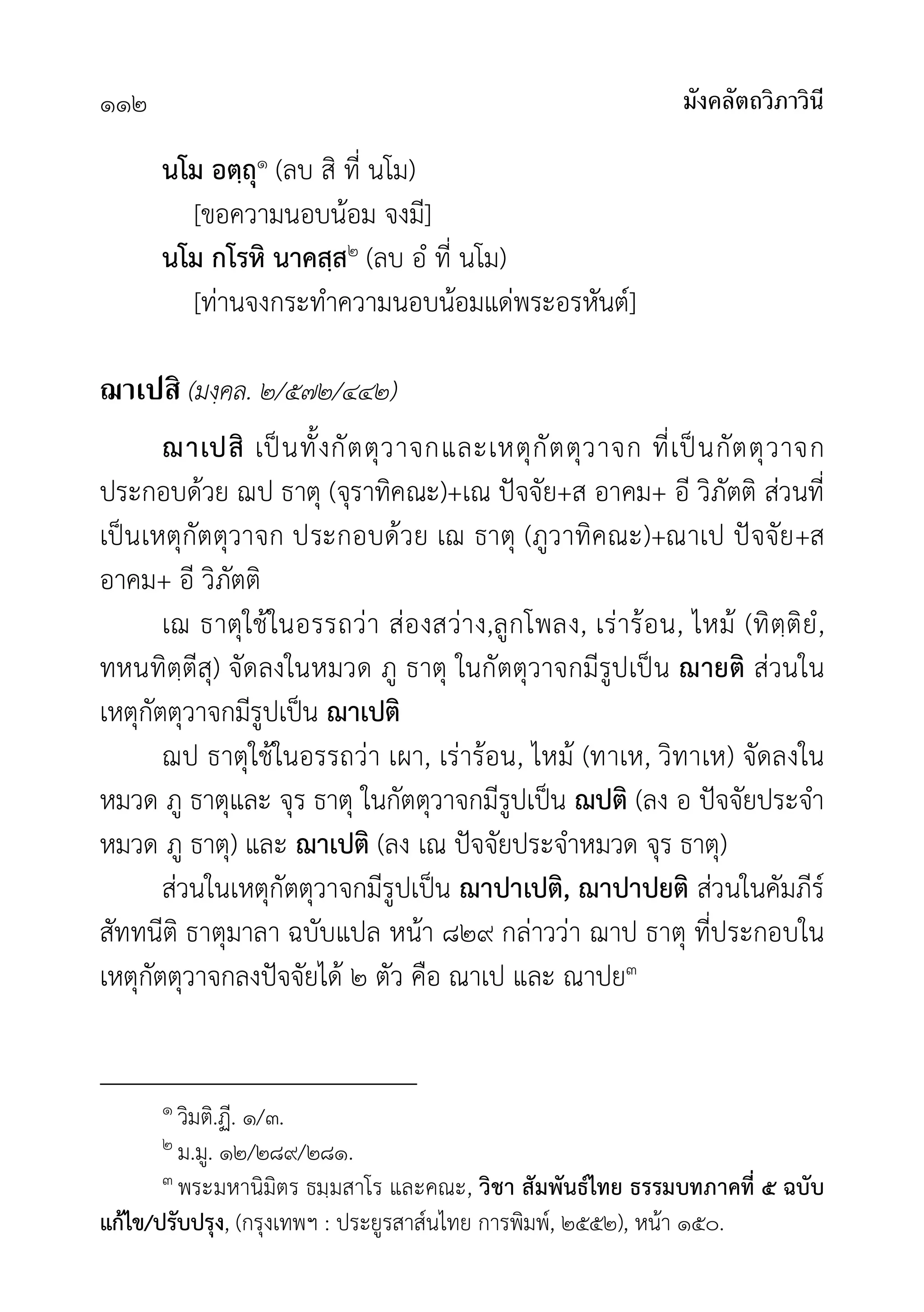 มังคลัตถวิภาวินี
๑๑๒
นโม อตฺถุ๑ (ลบ สิ ที่ นโม)
[ขอความนอบนอม จงมี]
นโม กโรหิ นาคสฺส๒ (ลบ อํ ที่ นโม)
[ทานจงกระทำความนอบนอมแดพระอรหันต]
ฌาเปสิ (มงฺคล. ๒/๕๗๒/๔๔๒)
ฌาเปสิ เปนทั้งกัตตุวาจกและเหตุกัตตุวาจก ที่เปนกัตตุวาจก
ประกอบดวย ฌป ธาตุ (จุราทิคณะ)+เณ ปจจัย+ส อาคม+ อี วิภัตติ สวนที่
เปนเหตุกัตตุวาจก ประกอบดวย เฌ ธาตุ (ภูวาทิคณะ)+ณาเป ปจจัย+ส
อาคม+ อี วิภัตติ
เฌ ธาตุใชในอรรถวา สองสวาง,ลูกโพลง, เรารอน, ไหม (ทิตฺติยํ,
ทหนทิตฺตีสุ) จัดลงในหมวด ภู ธาตุ ในกัตตุวาจกมีรูปเปน ฌายติ สวนใน
เหตุกัตตุวาจกมีรูปเปน ฌาเปติ
ฌป ธาตุใชในอรรถวา เผา, เรารอน, ไหม (ทาเห, วิทาเห) จัดลงใน
หมวด ภู ธาตุและ จุร ธาตุ ในกัตตุวาจกมีรูปเปน ฌปติ (ลง อ ปจจัยประจำ
หมวด ภู ธาตุ) และ ฌาเปติ (ลง เณ ปจจัยประจำหมวด จุร ธาตุ)
สวนในเหตุกัตตุวาจกมีรูปเปน ฌาปาเปติ, ฌาปาปยติ สวนในคัมภีร
สัททนีติ ธาตุมาลา ฉบับแปล หนา ๘๒๙ กลาววา ฌาป ธาตุ ที่ประกอบใน
เหตุกัตตุวาจกลงปจจัยได ๒ ตัว คือ ณาเป และ ณาปย๓
๑ วิมติ.ฏี. ๑/๓.
๒ ม.มู. ๑๒/๒๘๙/๒๘๑.
๓ พระมหานิมิตร ธมฺมสาโร และคณะ, วิชา สัมพันธไทย ธรรมบทภาคที่ ๕ ฉบับ
แกไข/ปรับปรุง, (กรุงเทพฯ : ประยูรสาสนไทย การพิมพ, ๒๕๕๒), หนา ๑๕๐.
 