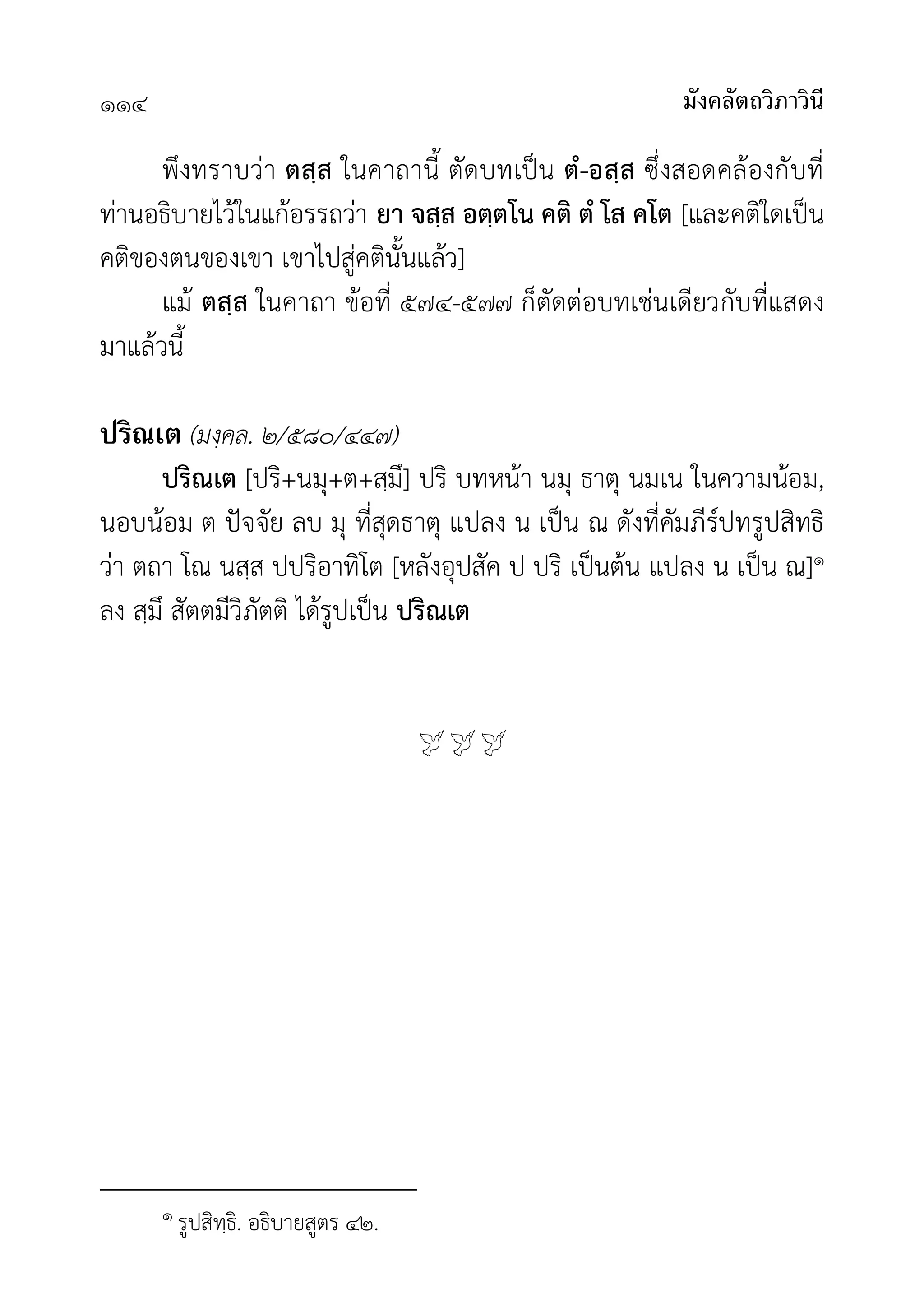 มังคลัตถวิภาวินี
๑๑๔
พึงทราบวา ตสฺส ในคาถานี้ ตัดบทเปน ตํ-อสฺส ซึ่งสอดคลองกับที่
ทานอธิบายไวในแกอรรถวา ยา จสฺส อตฺตโน คติ ตํ โส คโต [และคติใดเปน
คติของตนของเขา เขาไปสูคตินั้นแลว]
แม ตสฺส ในคาถา ขอที่ ๕๗๔-๕๗๗ ก็ตัดตอบทเชนเดียวกับที่แสดง
มาแลวนี้
ปริณเต (มงฺคล. ๒/๕๘๐/๔๔๗)
ปริณเต [ปริ+นมุ+ต+สฺมึ] ปริ บทหนา นมุ ธาตุ นมเน ในความนอม,
นอบนอม ต ปจจัย ลบ มุ ที่สุดธาตุ แปลง น เปน ณ ดังที่คัมภีรปทรูปสิทธิ
วา ตถา โณ นสฺส ปปริอาทิโต [หลังอุปสัค ป ปริ เปนตน แปลง น เปน ณ]๑
ลง สฺมึ สัตตมีวิภัตติ ไดรูปเปน ปริณเต

๑ รูปสิทฺธิ. อธิบายสูตร ๔๒.
 