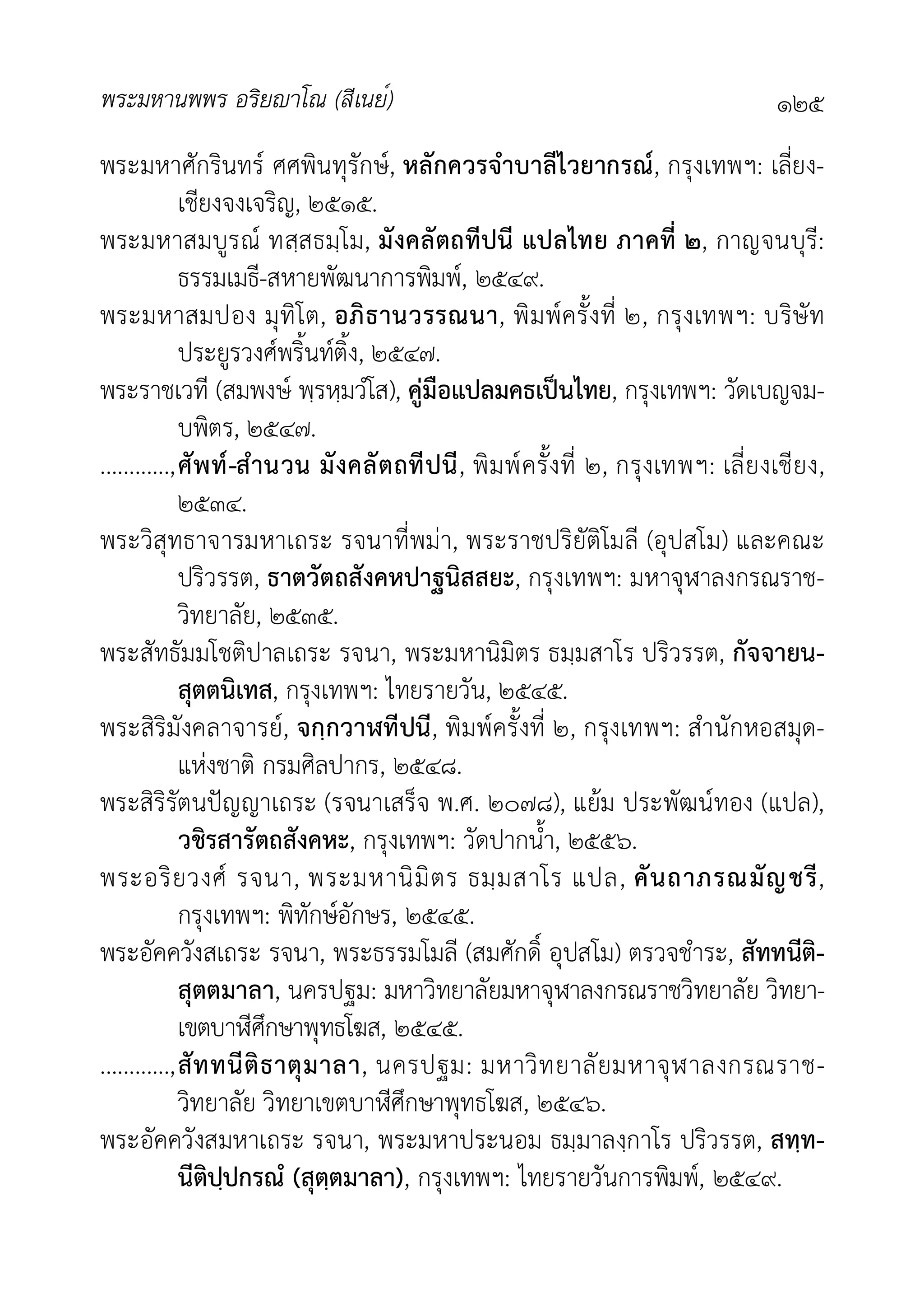 พระมหานพพร อริยาโณ (สีเนย์) ๑๒๕
พระมหาศักรินทร ศศพินทุรักษ, หลักควรจำบาลีไวยากรณ, กรุงเทพฯ: เลี่ยง-
เชียงจงเจริญ, ๒๕๑๕.
พระมหาสมบูรณ ทสฺสธมฺโม, มังคลัตถทีปนี แปลไทย ภาคที่ ๒, กาญจนบุรี:
ธรรมเมธี-สหายพัฒนาการพิมพ, ๒๕๔๙.
พระมหาสมปอง มุทิโต, อภิธานวรรณนา, พิมพครั้งที่ ๒, กรุงเทพฯ: บริษัท
ประยูรวงศพริ้นทติ้ง, ๒๕๔๗.
พระราชเวที (สมพงษ พฺรหฺมวํโส), คูมือแปลมคธเปนไทย, กรุงเทพฯ: วัดเบญจม-
บพิตร, ๒๕๔๗.
............,ศัพท-สำนวน มังคลัตถทีปนี, พิมพครั้งที่ ๒, กรุงเทพฯ: เลี่ยงเชียง,
๒๕๓๔.
พระวิสุทธาจารมหาเถระ รจนาที่พมา, พระราชปริยัติโมลี (อุปสโม) และคณะ
ปริวรรต, ธาตวัตถสังคหปาฐนิสสยะ, กรุงเทพฯ: มหาจุฬาลงกรณราช-
วิทยาลัย, ๒๕๓๕.
พระสัทธัมมโชติปาลเถระ รจนา, พระมหานิมิตร ธมฺมสาโร ปริวรรต, กัจจายน-
สุตตนิเทส, กรุงเทพฯ: ไทยรายวัน, ๒๕๔๕.
พระสิริมังคลาจารย, จกฺกวาฬทีปนี, พิมพครั้งที่ ๒, กรุงเทพฯ: สำนักหอสมุด-
แหงชาติ กรมศิลปากร, ๒๕๔๘.
พระสิริรัตนปญญาเถระ (รจนาเสร็จ พ.ศ. ๒๐๗๘), แยม ประพัฒนทอง (แปล),
วชิรสารัตถสังคหะ, กรุงเทพฯ: วัดปากน้ำ, ๒๕๕๖.
พระอริยวงศ รจนา, พระมหานิมิตร ธมฺมสาโร แปล, คันถาภรณมัญชรี,
กรุงเทพฯ: พิทักษอักษร, ๒๕๔๕.
พระอัคควังสเถระ รจนา, พระธรรมโมลี (สมศักดิ์ อุปสโม) ตรวจชำระ, สัททนีติ-
สุตตมาลา, นครปฐม: มหาวิทยาลัยมหาจุฬาลงกรณราชวิทยาลัย วิทยา-
เขตบาีศึกษาพุทธโฆส, ๒๕๔๕.
............,สัททนีติธาตุมาลา, นครปฐม: มหาวิทยาลัยมหาจุฬาลงกรณราช-
วิทยาลัย วิทยาเขตบาีศึกษาพุทธโฆส, ๒๕๔๖.
พระอัคควังสมหาเถระ รจนา, พระมหาประนอม ธมฺมาลงฺกาโร ปริวรรต, สทฺท-
นีติปฺปกรณํ (สุตฺตมาลา), กรุงเทพฯ: ไทยรายวันการพิมพ, ๒๕๔๙.
 
