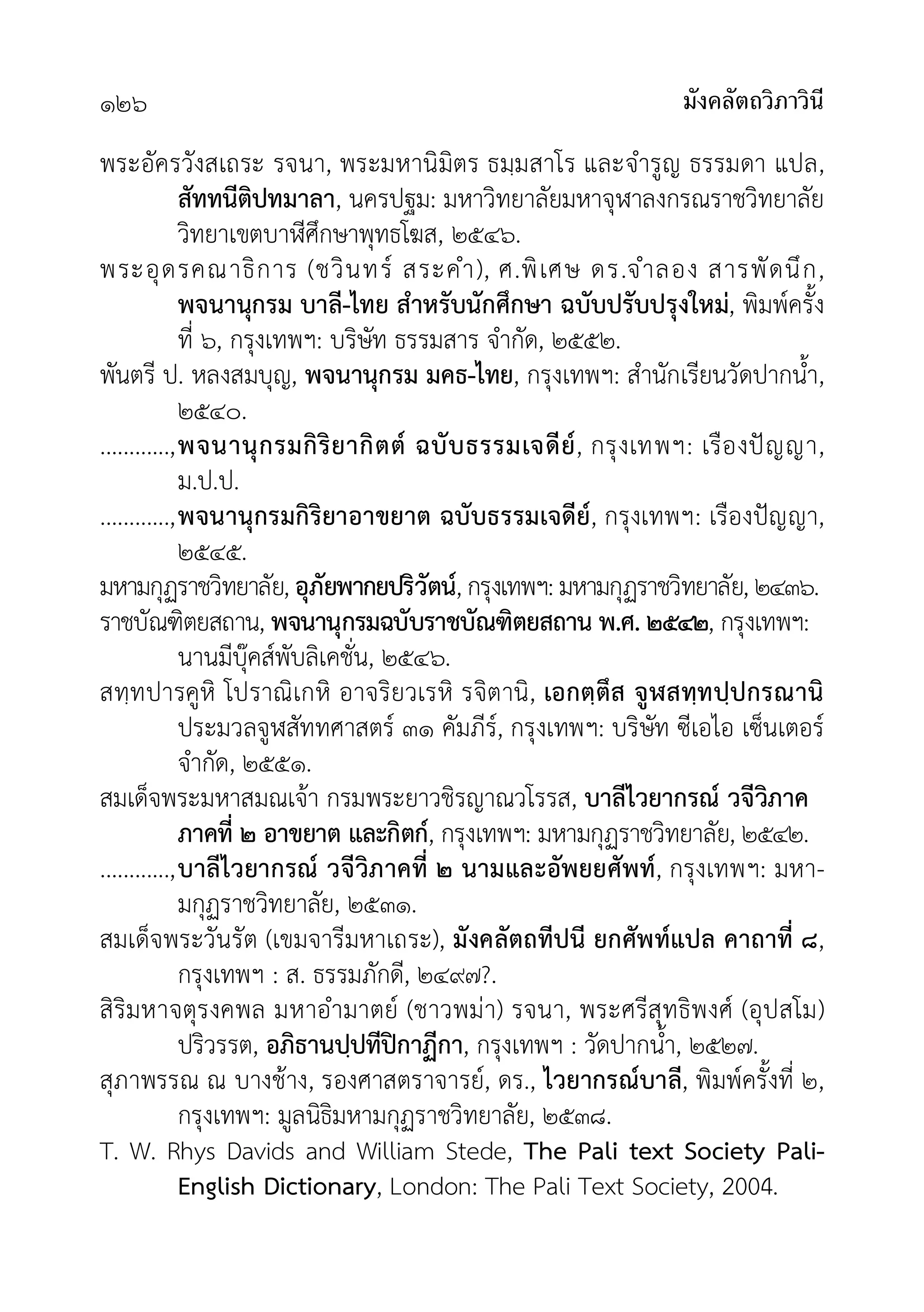 มังคลัตถวิภาวินี
๑๒๖
พระอัครวังสเถระ รจนา, พระมหานิมิตร ธมฺมสาโร และจำรูญ ธรรมดา แปล,
สัททนีติปทมาลา, นครปฐม: มหาวิทยาลัยมหาจุฬาลงกรณราชวิทยาลัย
วิทยาเขตบาีศึกษาพุทธโฆส, ๒๕๔๖.
พระอุดรคณาธิการ (ชวินทร สระคำ), ศ.พิเศษ ดร.จำลอง สารพัดนึก,
พจนานุกรม บาลี-ไทย สำหรับนักศึกษา ฉบับปรับปรุงใหม, พิมพครั้ง
ที่ ๖, กรุงเทพฯ: บริษัท ธรรมสาร จำกัด, ๒๕๕๒.
พันตรี ป. หลงสมบุญ, พจนานุกรม มคธ-ไทย, กรุงเทพฯ: สำนักเรียนวัดปากน้ำ,
๒๕๔๐.
............,พจนานุกรมกิริยากิตต ฉบับธรรมเจดีย, กรุงเทพฯ: เรืองปญญา,
ม.ป.ป.
............,พจนานุกรมกิริยาอาขยาต ฉบับธรรมเจดีย, กรุงเทพฯ: เรืองปญญา,
๒๕๔๕.
มหามกุฏราชวิทยาลัย, อุภัยพากยปริวัตน, กรุงเทพฯ: มหามกุฏราชวิทยาลัย, ๒๔๓๖.
ราชบัณฑิตยสถาน, พจนานุกรมฉบับราชบัณฑิตยสถาน พ.ศ. ๒๕๔๒, กรุงเทพฯ:
นานมีบุคสพับลิเคชั่น, ๒๕๔๖.
สทฺทปารคูหิ โปราณิเกหิ อาจริยวเรหิ รจิตานิ, เอกตฺตึส จูฬสทฺทปฺปกรณานิ
ประมวลจูฬสัททศาสตร ๓๑ คัมภีร, กรุงเทพฯ: บริษัท ซีเอไอ เซ็นเตอร
จำกัด, ๒๕๕๑.
สมเด็จพระมหาสมณเจา กรมพระยาวชิรญาณวโรรส, บาลีไวยากรณ วจีวิภาค
ภาคที่ ๒ อาขยาต และกิตก, กรุงเทพฯ: มหามกุฏราชวิทยาลัย, ๒๕๔๒.
............,บาลีไวยากรณ วจีวิภาคที่ ๒ นามและอัพยยศัพท, กรุงเทพฯ: มหา-
มกุฏราชวิทยาลัย, ๒๕๓๑.
สมเด็จพระวันรัต (เขมจารีมหาเถระ), มังคลัตถทีปนี ยกศัพทแปล คาถาที่ ๘,
กรุงเทพฯ : ส. ธรรมภักดี, ๒๔๙๗?.
สิริมหาจตุรงคพล มหาอำมาตย (ชาวพมา) รจนา, พระศรีสุทธิพงศ (อุปสโม)
ปริวรรต, อภิธานปฺปทีปกาฏีกา, กรุงเทพฯ : วัดปากน้ำ, ๒๕๒๗.
สุภาพรรณ ณ บางชาง, รองศาสตราจารย, ดร., ไวยากรณบาลี, พิมพครั้งที่ ๒,
กรุงเทพฯ: มูลนิธิมหามกุฏราชวิทยาลัย, ๒๕๓๘.
T. W. Rhys Davids and William Stede, The Pali text Society Pali-
English Dictionary, London: The Pali Text Society, 2004.
 