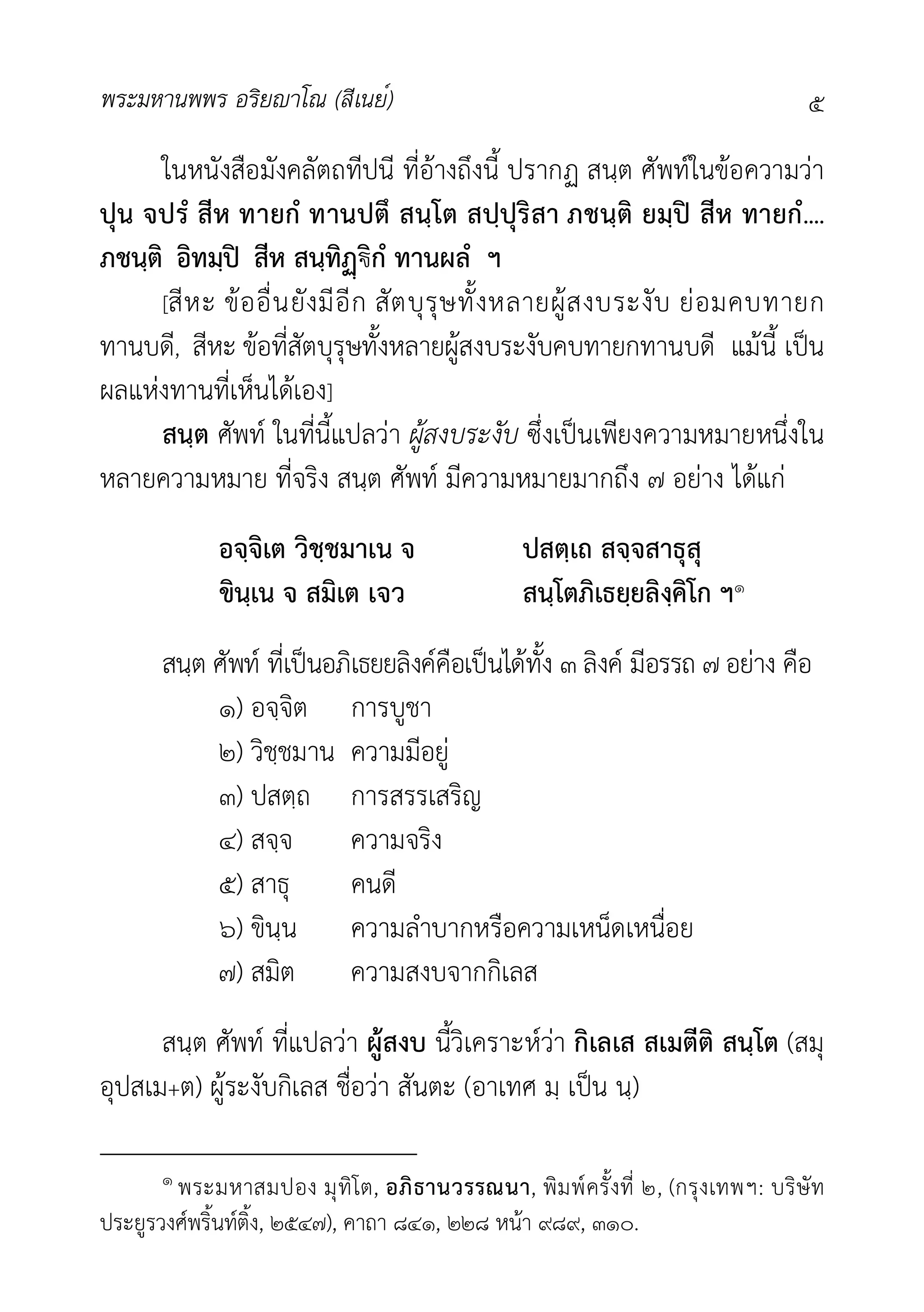 พระมหานพพร อริยาโณ (สีเนย์) ๕
ในหนังสือมังคลัตถทีปนี ที่อางถึงนี้ ปรากฏ สนฺต ศัพทในขอความวา
ปุน จปรํ สีห ทายกํ ทานปตึ สนฺโต สปฺปุริสา ภชนฺติ ยมฺป สีห ทายกํ....
ภชนฺติ อิทมฺป สีห สนฺทิ€ิกํ ทานผลํ ฯ
[สีหะ ขออื่นยังมีอีก สัตบุรุษทั้งหลายผูสงบระงับ ยอมคบทายก
ทานบดี, สีหะ ขอที่สัตบุรุษทั้งหลายผูสงบระงับคบทายกทานบดี แมนี้ เปน
ผลแหงทานที่เห็นไดเอง]
สนฺต ศัพท ในที่นี้แปลวา ผูสงบระงับ ซึ่งเปนเพียงความหมายหนึ่งใน
หลายความหมาย ที่จริง สนฺต ศัพท มีความหมายมากถึง ๗ อยาง ไดแก
อจฺจิเต วิชฺชมาเน จ ปสตฺเถ สจฺจสาธุสุ
ขินฺเน จ สมิเต เจว สนฺโตภิเธยฺยลิงฺคิโก ฯ๑
สนฺต ศัพท ที่เปนอภิเธยยลิงคคือเปนไดทั้ง ๓ ลิงค มีอรรถ ๗ อยาง คือ
๑) อจฺจิต การบูชา
๒) วิชฺชมาน ความมีอยู
๓) ปสตฺถ การสรรเสริญ
๔) สจฺจ ความจริง
๕) สาธุ คนดี
๖) ขินฺน ความลำบากหรือความเหน็ดเหนื่อย
๗) สมิต ความสงบจากกิเลส
สนฺต ศัพท ที่แปลวา ผูสงบ นี้วิเคราะหวา กิเลเส สเมตีติ สนฺโต (สมุ
อุปสเม+ต) ผูระงับกิเลส ชื่อวา สันตะ (อาเทศ มฺ เปน นฺ)
๑ พระมหาสมปอง มุทิโต, อภิธานวรรณนา, พิมพครั้งที่ ๒, (กรุงเทพฯ: บริษัท
ประยูรวงศพริ้นทติ้ง, ๒๕๔๗), คาถา ๘๔๑, ๒๒๘ หนา ๙๘๙, ๓๑๐.
 