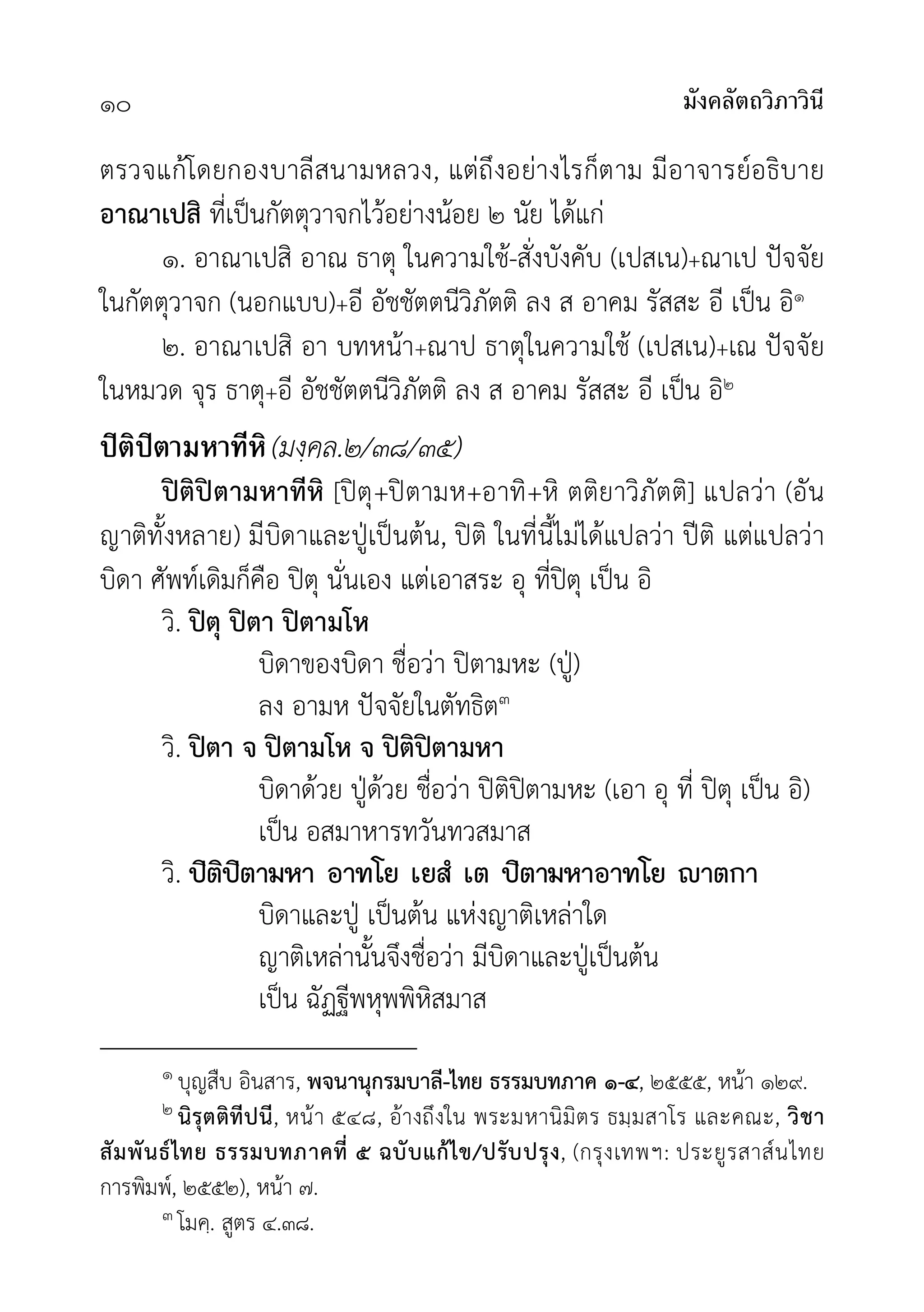 มังคลัตถวิภาวินี
๑๐
ตรวจแกโดยกองบาลีสนามหลวง, แตถึงอยางไรก็ตาม มีอาจารยอธิบาย
อาณาเปสิ ที่เปนกัตตุวาจกไวอยางนอย ๒ นัย ไดแก
๑. อาณาเปสิ อาณ ธาตุ ในความใช-สั่งบังคับ (เปสเน)+ณาเป ปจจัย
ในกัตตุวาจก (นอกแบบ)+อี อัชชัตตนีวิภัตติ ลง ส อาคม รัสสะ อี เปน อิ๑
๒. อาณาเปสิ อา บทหนา+ณาป ธาตุในความใช (เปสเน)+เณ ปจจัย
ในหมวด จุร ธาตุ+อี อัชชัตตนีวิภัตติ ลง ส อาคม รัสสะ อี เปน อิ๒
ปิติปิตามหาทีหิ(มงฺคล.๒/๓๘/๓๕)
ปติปตามหาทีหิ [ปตุ+ปตามห+อาทิ+หิ ตติยาวิภัตติ] แปลวา (อัน
ญาติทั้งหลาย) มีบิดาและปูเปนตน, ปติ ในที่นี้ไมไดแปลวา ปติ แตแปลวา
บิดา ศัพทเดิมก็คือ ปตุ นั่นเอง แตเอาสระ อุ ที่ปตุ เปน อิ
วิ. ปตุ ปตา ปตามโห
บิดาของบิดา ชื่อวา ปตามหะ (ปู)
ลง อามห ปจจัยในตัทธิต๓
วิ. ปตา จ ปตามโห จ ปติปตามหา
บิดาดวย ปูดวย ชื่อวา ปติปตามหะ (เอา อุ ที่ ปตุ เปน อิ)
เปน อสมาหารทวันทวสมาส
วิ. »ÔµÔ»ÔµÒÁËÒ ÍÒ·âÂ àÂÊí àµ »ÔµÒÁËÒÍÒ·âÂ Òµ¡Ò
บิดาและปู เปนตน แหงญาติเหลาใด
ญาติเหลานั้นจึงชื่อวา มีบิดาและปูเปนตน
เปน ฉัฏฐีพหุพพิหิสมาส
๑ บุญสืบ อินสาร, พจนานุกรมบาลี-ไทย ธรรมบทภาค ๑-๔, ๒๕๕๕, หนา ๑๒๙.
๒ นิรุตติทีปนี, หนา ๕๔๘, อางถึงใน พระมหานิมิตร ธมฺมสาโร และคณะ, วิชา
สัมพันธไทย ธรรมบทภาคที่ ๕ ฉบับแกไข/ปรับปรุง, (กรุงเทพฯ: ประยูรสาสนไทย
การพิมพ, ๒๕๕๒), หนา ๗.
๓ โมคฺ. สูตร ๔.๓๘.
 