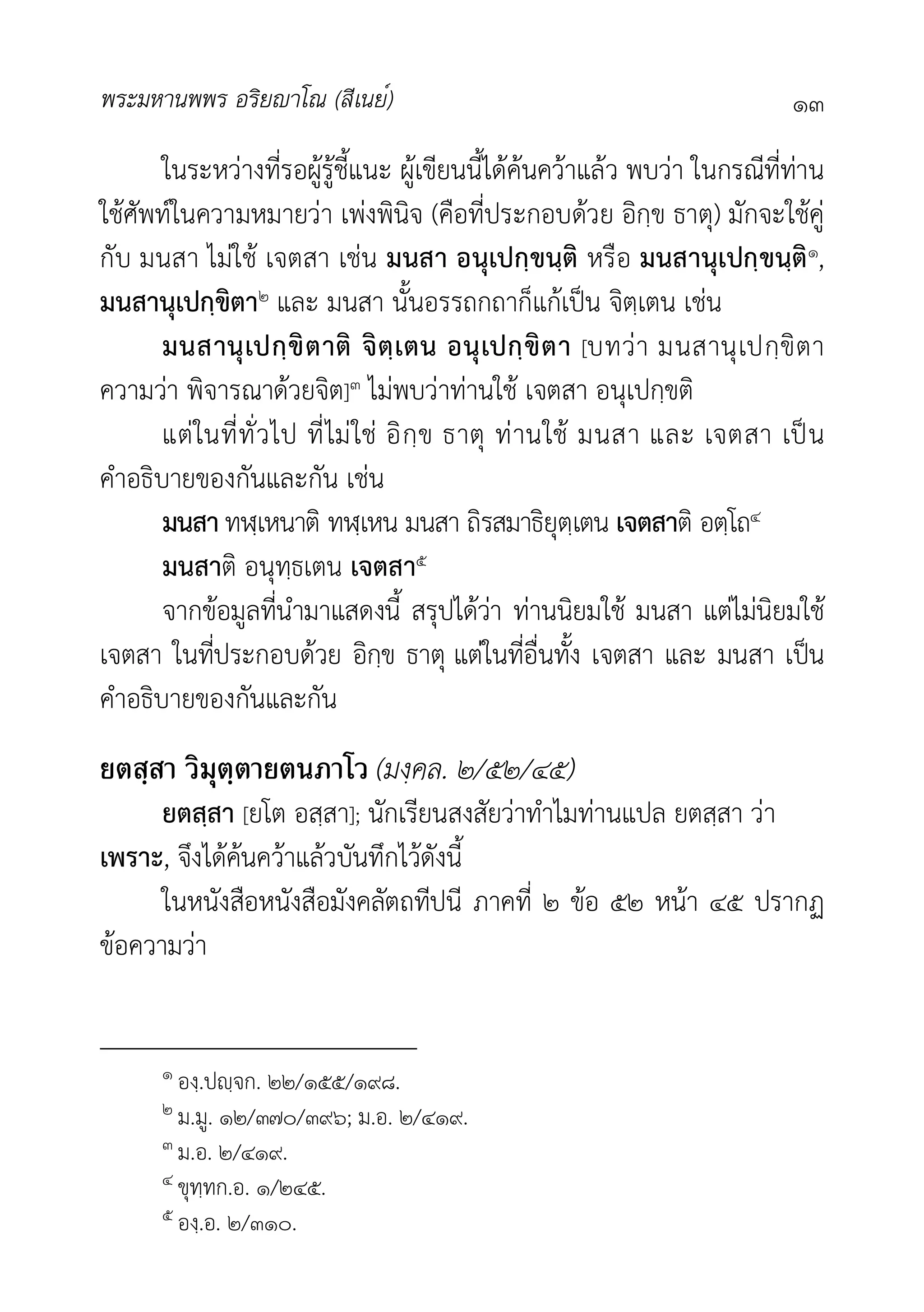 พระมหานพพร อริยาโณ (สีเนย์) ๑๓
ในระหวางที่รอผูรูชี้แนะ ผูเขียนนี้ไดคนควาแลว พบวา ในกรณีที่ทาน
ใชศัพทในความหมายวา เพงพินิจ (คือที่ประกอบดวย อิกฺข ธาตุ) มักจะใชคู
กับ มนสา ไมใช เจตสา เชน มนสา อนุเปกฺขนฺติ หรือ มนสานุเปกฺขนฺติ๑,
มนสานุเปกฺขิตา๒ และ มนสา นั้นอรรถกถาก็แกเปน จิตฺเตน เชน
มนสานุเปกฺขิตาติ จิตฺเตน อนุเปกฺขิตา [บทวา มนสานุเปกฺขิตา
ความวา พิจารณาดวยจิต]๓ ไมพบวาทานใช เจตสา อนุเปกฺขติ
แตในที่ทั่วไป ที่ไมใช อิกฺข ธาตุ ทานใช มนสา และ เจตสา เปน
คำอธิบายของกันและกัน เชน
มนสา ทฬฺเหนาติ ทฬฺเหน มนสา ถิรสมาธิยุตฺเตน เจตสาติ อตฺโถ๔
มนสาติ อนุทฺธเตน เจตสา๕
จากขอมูลที่นำมาแสดงนี้ สรุปไดวา ทานนิยมใช มนสา แตไมนิยมใช
เจตสา ในที่ประกอบดวย อิกฺข ธาตุ แตในที่อื่นทั้ง เจตสา และ มนสา เปน
คำอธิบายของกันและกัน
ยตสฺสา วิมุตฺตายตนภาโว (มงฺคล. ๒/๕๒/๔๕)
ยตสฺสา [ยโต อสฺสา]; นักเรียนสงสัยวาทำไมทานแปล ยตสฺสา วา
เพราะ, จึงไดคนควาแลวบันทึกไวดังนี้
ในหนังสือหนังสือมังคลัตถทีปนี ภาคที่ ๒ ขอ ๕๒ หนา ๔๕ ปรากฏ
ขอความวา
๑ องฺ.ปฺจก. ๒๒/๑๕๕/๑๙๘.
๒ ม.มู. ๑๒/๓๗๐/๓๙๖; ม.อ. ๒/๔๑๙.
๓ ม.อ. ๒/๔๑๙.
๔ ขุทฺทก.อ. ๑/๒๔๕.
๕ องฺ.อ. ๒/๓๑๐.
 