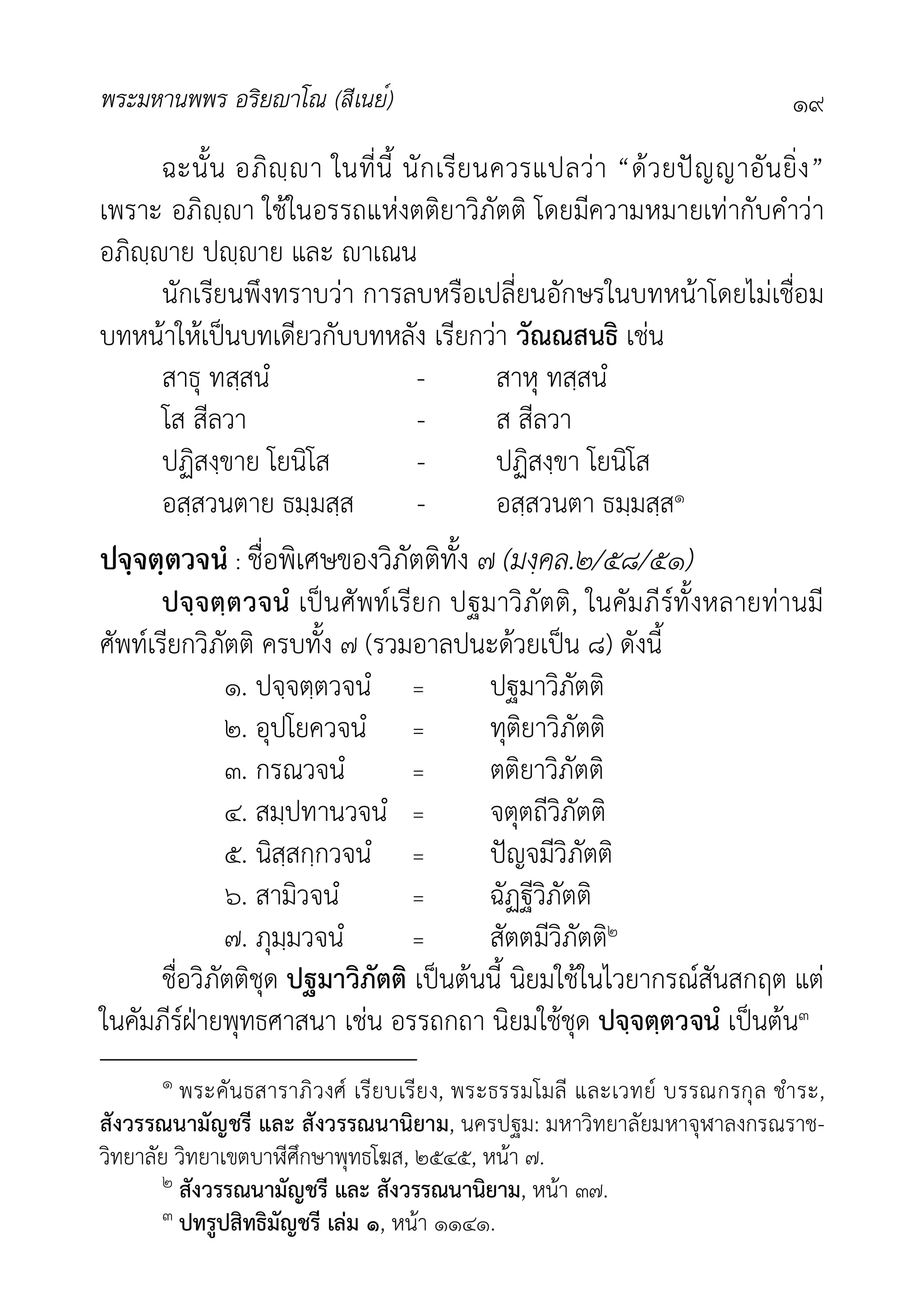 พระมหานพพร อริยาโณ (สีเนย์) ๑๙
ฉะนั้น อภิฺา ในที่นี้ นักเรียนควรแปลวา “ดวยปญญาอันยิ่ง”
เพราะ อภิฺา ใชในอรรถแหงตติยาวิภัตติ โดยมีความหมายเทากับคำวา
อภิฺาย ปฺาย และ าเณน
นักเรียนพึงทราบวา การลบหรือเปลี่ยนอักษรในบทหนาโดยไมเชื่อม
บทหนาใหเปนบทเดียวกับบทหลัง เรียกวา วัณณสนธิ เชน
สาธุ ทสฺสนํ - สาหุ ทสฺสนํ
โส สีลวา - ส สีลวา
ปฏิสงฺขาย โยนิโส - ปฏิสงฺขา โยนิโส
อสฺสวนตาย ธมฺมสฺส - อสฺสวนตา ธมฺมสฺส๑
ปจฺจตฺตวจนํ : ชื่อพิเศษของวิภัตติทั้ง ๗ (มงฺคล.๒/๕๘/๕๑)
ปจฺจตฺตวจนํ เปนศัพทเรียก ปฐมาวิภัตติ, ในคัมภีรทั้งหลายทานมี
ศัพทเรียกวิภัตติ ครบทั้ง ๗ (รวมอาลปนะดวยเปน ๘) ดังนี้
๑. ปจฺจตฺตวจนํ = ปฐมาวิภัตติ
๒. อุปโยควจนํ = ทุติยาวิภัตติ
๓. กรณวจนํ = ตติยาวิภัตติ
๔. สมฺปทานวจนํ = จตุตถีวิภัตติ
๕. นิสฺสกฺกวจนํ = ปญจมีวิภัตติ
๖. สามิวจนํ = ฉัฏฐีวิภัตติ
๗. ภุมฺมวจนํ = สัตตมีวิภัตติ๒
ชื่อวิภัตติชุด ปฐมาวิภัตติ เปนตนนี้ นิยมใชในไวยากรณสันสกฤต แต
ในคัมภีรฝายพุทธศาสนา เชน อรรถกถา นิยมใชชุด ปจฺจตฺตวจนํ เปนตน๓
๑ พระคันธสาราภิวงศ เรียบเรียง, พระธรรมโมลี และเวทย บรรณกรกุล ชำระ,
สังวรรณนามัญชรี และ สังวรรณนานิยาม, นครปฐม: มหาวิทยาลัยมหาจุฬาลงกรณราช-
วิทยาลัย วิทยาเขตบาีศึกษาพุทธโฆส, ๒๕๔๕, หนา ๗.
๒ สังวรรณนามัญชรี และ สังวรรณนานิยาม, หนา ๓๗.
๓ ปทรูปสิทธิมัญชรี เลม ๑, หนา ๑๑๔๑.
 