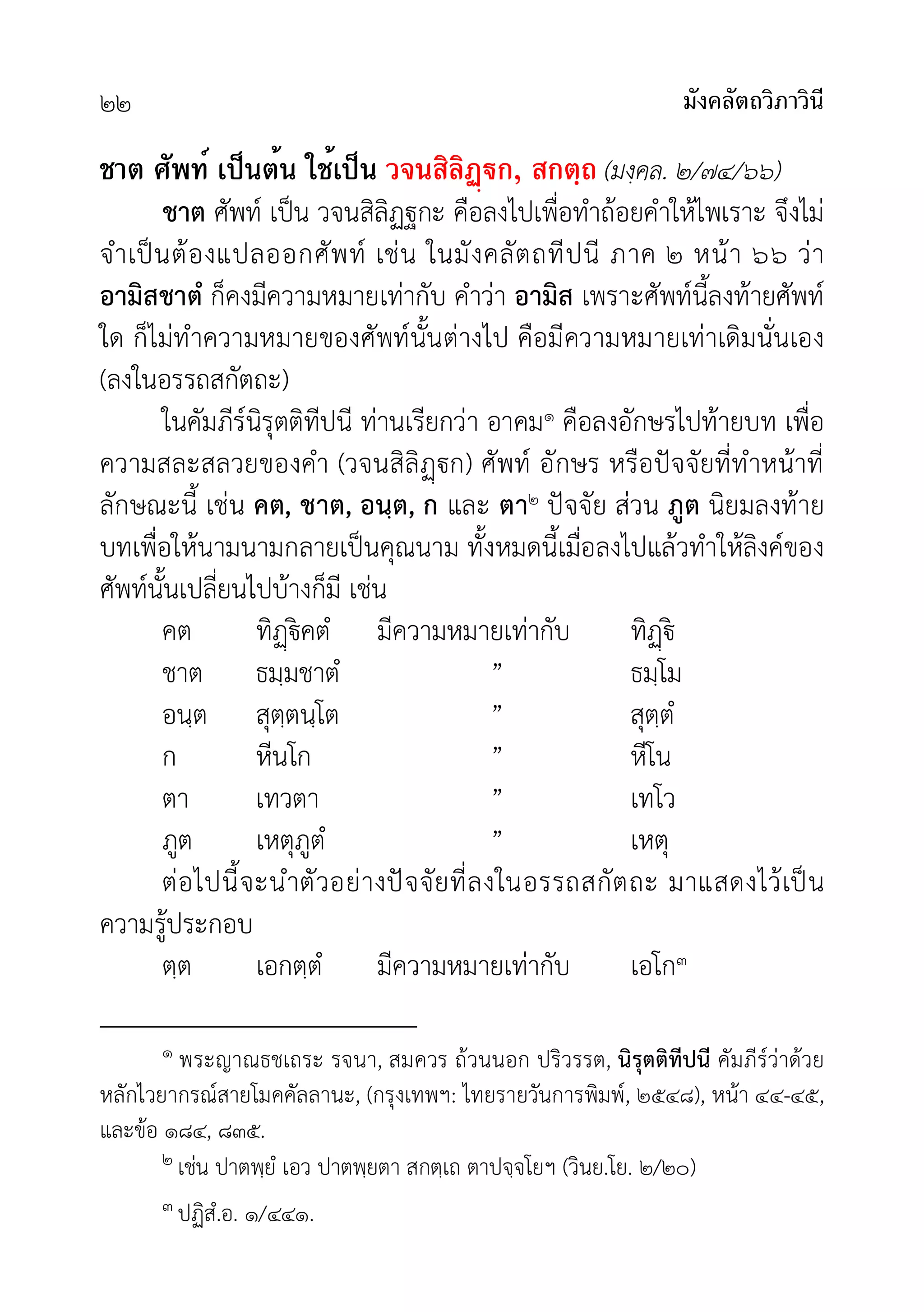 มังคลัตถวิภาวินี
๒๒
ชาต ศัพท์ เป็นต้น ใช้เป็น วจนสิลิฏก, สกตฺถ (มงฺคล. ๒/๗๔/๖๖)
ชาต ศัพท เปน วจนสิลิฏฐกะ คือลงไปเพื่อทำถอยคำใหไพเราะ จึงไม
จำเปนตองแปลออกศัพท เชน ในมังคลัตถทีปนี ภาค ๒ หนา ๖๖ วา
อามิสชาตํ ก็คงมีความหมายเทากับ คำวา อามิส เพราะศัพทนี้ลงทายศัพท
ใด ก็ไมทำความหมายของศัพทนั้นตางไป คือมีความหมายเทาเดิมนั่นเอง
(ลงในอรรถสกัตถะ)
ในคัมภีรนิรุตติทีปนี ทานเรียกวา อาคม๑ คือลงอักษรไปทายบท เพื่อ
ความสละสลวยของคำ (วจนสิลิก) ศัพท อักษร หรือปจจัยที่ทำหนาที่
ลักษณะนี้ เชน คต, ชาต, อนฺต, ก และ ตา๒ ปจจัย สวน ภูต นิยมลงทาย
บทเพื่อใหนามนามกลายเปนคุณนาม ทั้งหมดนี้เมื่อลงไปแลวทำใหลิงคของ
ศัพทนั้นเปลี่ยนไปบางก็มี เชน
คต ทิฏคตํ มีความหมายเทากับ ทิ
ชาต ธมฺมชาตํ ” ธมฺโม
อนฺต สุตฺตนฺโต ” สุตฺตํ
ก หีนโก ” หีโน
ตา เทวตา ” เทโว
ภูต เหตุภูตํ ” เหตุ
ตอไปนี้จะนำตัวอยางปจจัยที่ลงในอรรถสกัตถะ มาแสดงไวเปน
ความรูประกอบ
ตฺต เอกตฺตํ มีความหมายเทากับ เอโก๓
๑ พระญาณธชเถระ รจนา, สมควร ถวนนอก ปริวรรต, นิรุตติทีปนี คัมภีรวาดวย
หลักไวยากรณสายโมคคัลลานะ, (กรุงเทพฯ: ไทยรายวันการพิมพ, ๒๕๔๘), หนา ๔๔-๔๕,
และขอ ๑๘๔, ๘๓๕.
๒ เชน ปาตพฺยํ เอว ปาตพฺยตา สกตฺเถ ตาปจฺจโยฯ (วินย.โย. ๒/๒๐)
๓ ปฏิสํ.อ. ๑/๔๔๑.
 