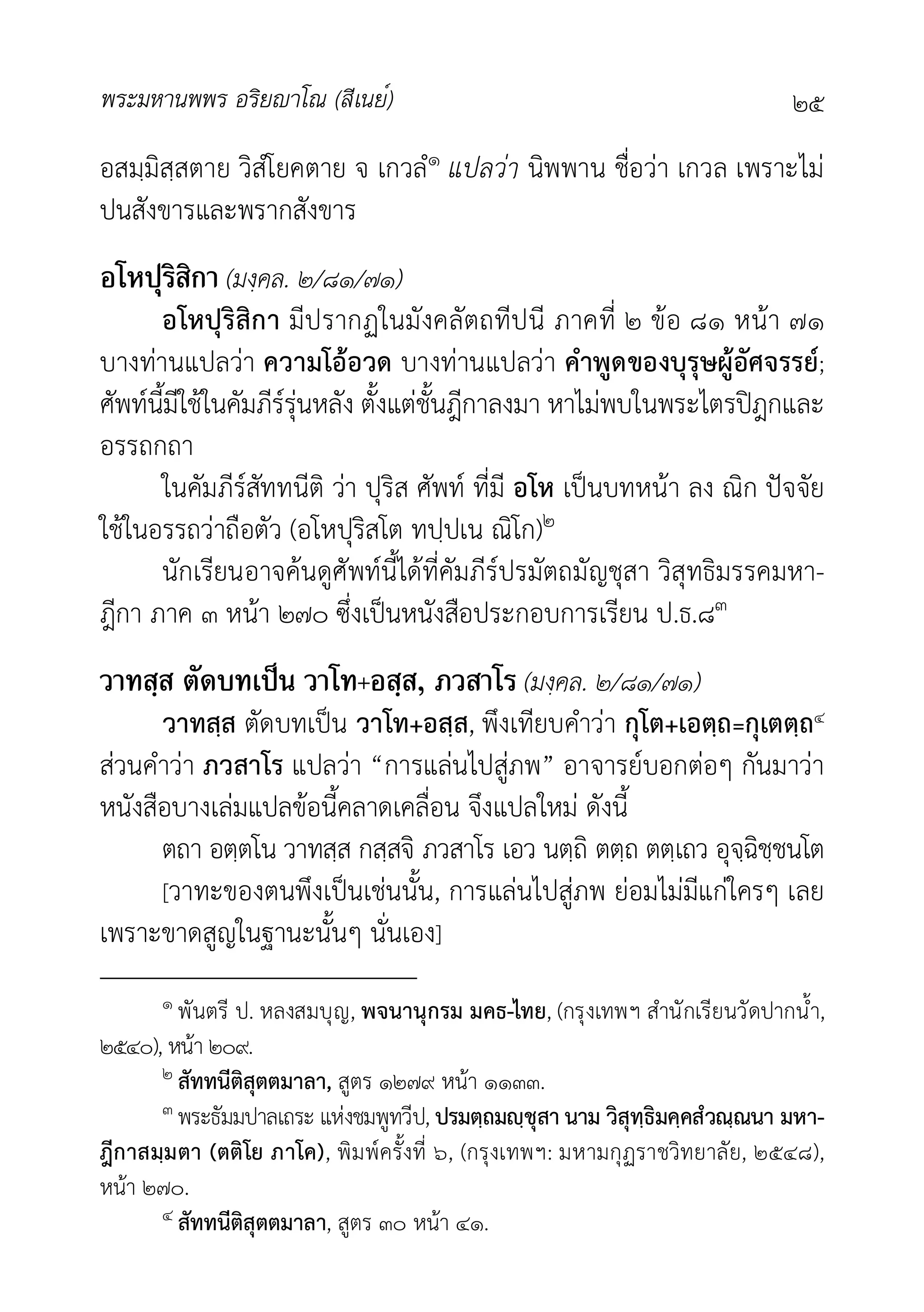 พระมหานพพร อริยาโณ (สีเนย์) ๒๕
อสมฺมิสฺสตาย วิสํโยคตาย จ เกวลํ๑ แปลวา นิพพาน ชื่อวา เกวล เพราะไม
ปนสังขารและพรากสังขาร
อโหปุริสิกา (มงฺคล. ๒/๘๑/๗๑)
อโหปุริสิกา มีปรากฏในมังคลัตถทีปนี ภาคที่ ๒ ขอ ๘๑ หนา ๗๑
บางทานแปลวา ความโออวด บางทานแปลวา คำพูดของบุรุษผูอัศจรรย;
ศัพทนี้มีใชในคัมภีรรุนหลัง ตั้งแตชั้นฎีกาลงมา หาไมพบในพระไตรปฎกและ
อรรถกถา
ในคัมภีรสัททนีติ วา ปุริส ศัพท ที่มี อโห เปนบทหนา ลง ณิก ปจจัย
ใชในอรรถวาถือตัว (อโหปุริสโต ทปฺปเน ณิโก)๒
นักเรียนอาจคนดูศัพทนี้ไดที่คัมภีรปรมัตถมัญชุสา วิสุทธิมรรคมหา-
ฎีกา ภาค ๓ หนา ๒๗๐ ซึ่งเปนหนังสือประกอบการเรียน ป.ธ.๘๓
วาทสฺส ตัดบทเป็น วาโท+อสฺส, ภวสาโร (มงฺคล. ๒/๘๑/๗๑)
วาทสฺส ตัดบทเปน วาโท+อสฺส, พึงเทียบคำวา กุโต+เอตฺถ=กุเตตฺถ๔
สวนคำวา ภวสาโร แปลวา “การแลนไปสูภพ” อาจารยบอกตอๆ กันมาวา
หนังสือบางเลมแปลขอนี้คลาดเคลื่อน จึงแปลใหม ดังนี้
ตถา อตฺตโน วาทสฺส กสฺสจิ ภวสาโร เอว นตฺถิ ตตฺถ ตตฺเถว อุจฺฉิชฺชนโต
[วาทะของตนพึงเปนเชนนั้น, การแลนไปสูภพ ยอมไมมีแกใครๆ เลย
เพราะขาดสูญในฐานะนั้นๆ นั่นเอง]
๑ พันตรี ป. หลงสมบุญ, พจนานุกรม มคธ-ไทย, (กรุงเทพฯ สำนักเรียนวัดปากน้ำ,
๒๕๔๐), หนา ๒๐๙.
๒ สัททนีติสุตตมาลา, สูตร ๑๒๗๙ หนา ๑๑๓๓.
๓ พระธัมมปาลเถระ แหงชมพูทวีป, ปรมตฺถมฺชุสา นาม วิสุทฺธิมคฺคสํวณฺณนา มหา-
ฎีกาสมฺมตา (ตติโย ภาโค), พิมพครั้งที่ ๖, (กรุงเทพฯ: มหามกุฏราชวิทยาลัย, ๒๕๔๘),
หนา ๒๗๐.
๔ สัททนีติสุตตมาลา, สูตร ๓๐ หนา ๔๑.
 