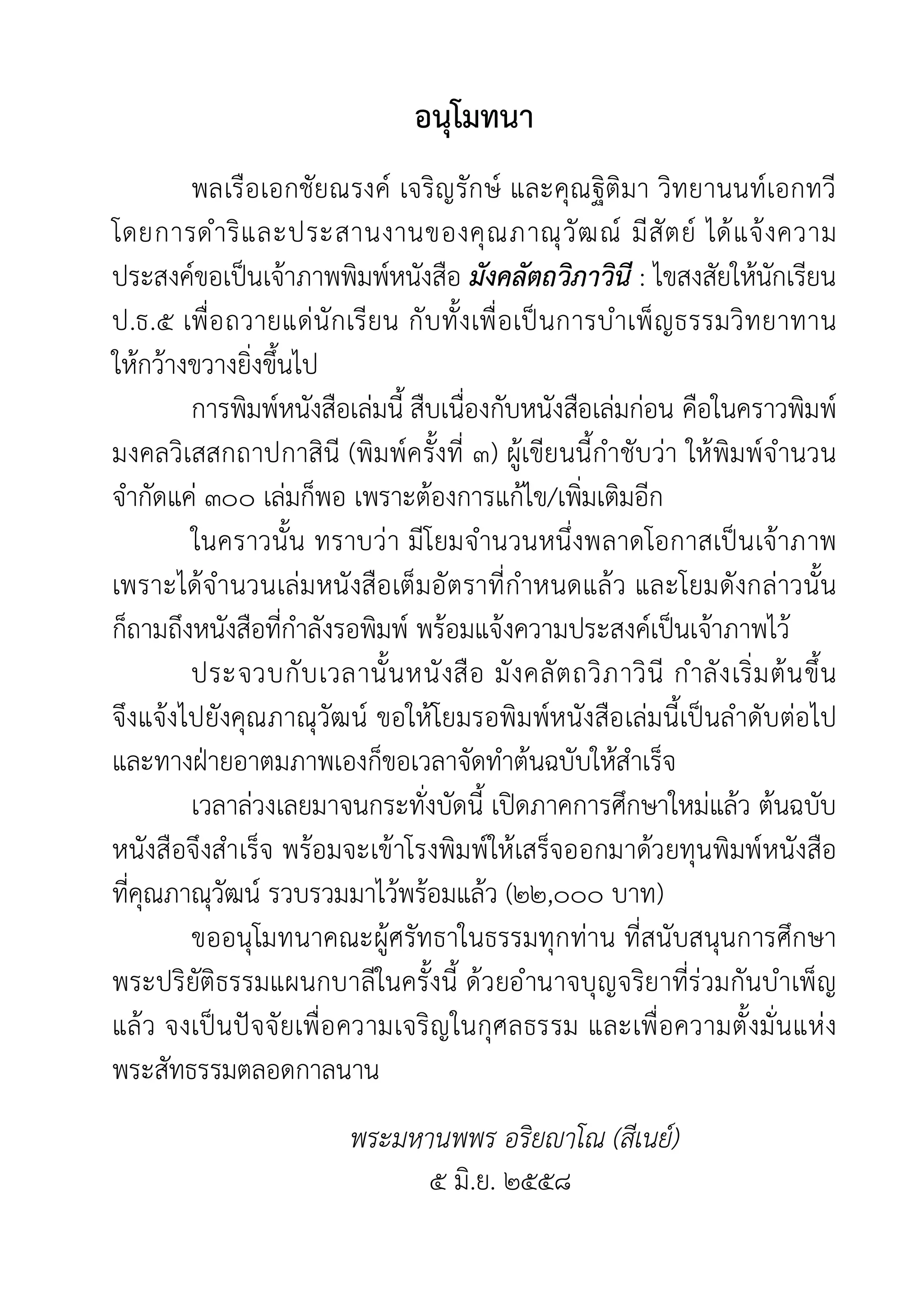 อนุโมทนา
พลเรือเอกชัยณรงค เจริญรักษ และคุณฐิติมา วิทยานนทเอกทวี
โดยการดำริและประสานงานของคุณภาณุวัฒณ มีสัตย ไดแจงความ
ประสงคขอเปนเจาภาพพิมพหนังสือ มังคลัตถวิภาวินี : ไขสงสัยใหนักเรียน
ป.ธ.๕ เพื่อถวายแดนักเรียน กับทั้งเพื่อเปนการบำเพ็ญธรรมวิทยาทาน
ใหกวางขวางยิ่งขึ้นไป
การพิมพหนังสือเลมนี้ สืบเนื่องกับหนังสือเลมกอน คือในคราวพิมพ
มงคลวิเสสกถาปกาสินี (พิมพครั้งที่ ๓) ผูเขียนนี้กำชับวา ใหพิมพจำนวน
จำกัดแค ๓๐๐ เลมก็พอ เพราะตองการแกไข/เพิ่มเติมอีก
ในคราวนั้น ทราบวา มีโยมจำนวนหนึ่งพลาดโอกาสเปนเจาภาพ
เพราะไดจำนวนเลมหนังสือเต็มอัตราที่กำหนดแลว และโยมดังกลาวนั้น
ก็ถามถึงหนังสือที่กำลังรอพิมพ พรอมแจงความประสงคเปนเจาภาพไว
ประจวบกับเวลานั้นหนังสือ มังคลัตถวิภาวินี กำลังเริ่มตนขึ้น
จึงแจงไปยังคุณภาณุวัฒน ขอใหโยมรอพิมพหนังสือเลมนี้เปนลำดับตอไป
และทางฝายอาตมภาพเองก็ขอเวลาจัดทำตนฉบับใหสำเร็จ
เวลาลวงเลยมาจนกระทั่งบัดนี้ เปดภาคการศึกษาใหมแลว ตนฉบับ
หนังสือจึงสำเร็จ พรอมจะเขาโรงพิมพใหเสร็จออกมาดวยทุนพิมพหนังสือ
ที่คุณภาณุวัฒน รวบรวมมาไวพรอมแลว (๒๒,๐๐๐ บาท)
ขออนุโมทนาคณะผูศรัทธาในธรรมทุกทาน ที่สนับสนุนการศึกษา
พระปริยัติธรรมแผนกบาลีในครั้งนี้ ดวยอำนาจบุญจริยาที่รวมกันบำเพ็ญ
แลว จงเปนปจจัยเพื่อความเจริญในกุศลธรรม และเพื่อความตั้งมั่นแหง
พระสัทธรรมตลอดกาลนาน
พระมหานพพร อริยาโณ (สีเนย)
๕ มิ.ย. ๒๕๕๘
 