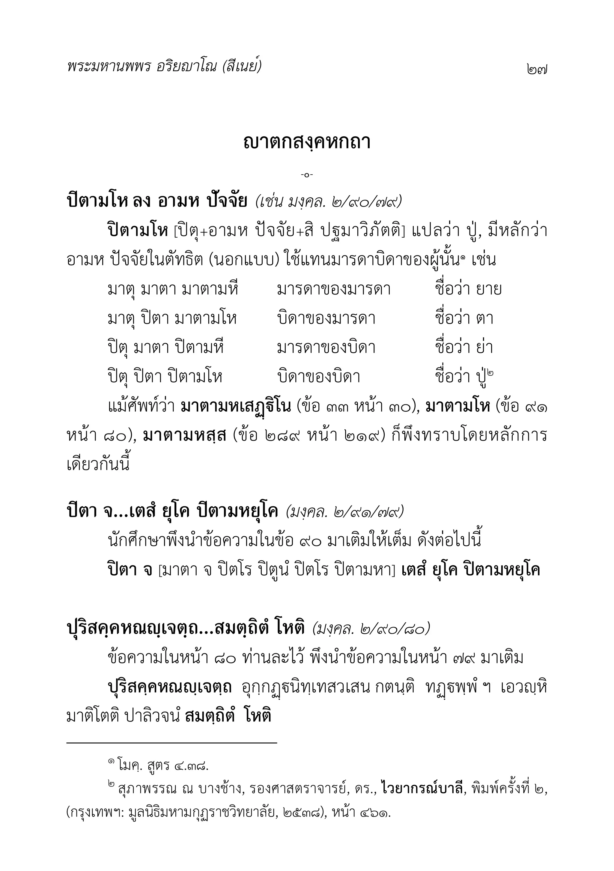 พระมหานพพร อริยาโณ (สีเนย์) ๒๗
าตกสงฺคหกถา
-๐-
ปิตามโหลง อามห ปัจจัย (เชน มงฺคล. ๒/๙๐/๗๙)
ปตามโห [ปตุ+อามห ปจจัย+สิ ปฐมาวิภัตติ] แปลวา ปู, มีหลักวา
อามห ปจจัยในตัทธิต (นอกแบบ) ใชแทนมารดาบิดาของผูนั้น๑ เชน
มาตุ มาตา มาตามหี มารดาของมารดา ชื่อวา ยาย
มาตุ ปตา มาตามโห บิดาของมารดา ชื่อวา ตา
ปตุ มาตา ปตามหี มารดาของบิดา ชื่อวา ยา
ปตุ ปตา ปตามโห บิดาของบิดา ชื่อวา ปู๒
แมศัพทวา มาตามหเสิโน (ขอ ๓๓ หนา ๓๐), มาตามโห (ขอ ๙๑
หนา ๘๐), มาตามหสฺส (ขอ ๒๘๙ หนา ๒๑๙) ก็พึงทราบโดยหลักการ
เดียวกันนี้
ปิตา จ...เตสํ ยุโค ปิตามหยุโค (มงฺคล. ๒/๙๑/๗๙)
นักศึกษาพึงนำขอความในขอ ๙๐ มาเติมใหเต็ม ดังตอไปนี้
ปตา จ [มาตา จ ปตโร ปตูนํ ปตโร ปตามหา] เตสํ ยุโค ปตามหยุโค
ปุริสคฺคหณญฺเจตฺถ...สมตฺถิตํ โหติ (มงฺคล. ๒/๙๐/๘๐)
ขอความในหนา ๘๐ ทานละไว พึงนำขอความในหนา ๗๙ มาเติม
ปุริสคฺคหณฺเจตฺถ อุกฺกนิทฺเทสวเสน กตนฺติ ทพฺพํ ฯ เอวฺหิ
มาติโตติ ปาลิวจนํ สมตฺถิตํ โหติ
๑ โมคฺ. สูตร ๔.๓๘.
๒ สุภาพรรณ ณ บางชาง, รองศาสตราจารย, ดร., ไวยากรณบาลี, พิมพครั้งที่ ๒,
(กรุงเทพฯ: มูลนิธิมหามกุฏราชวิทยาลัย, ๒๕๓๘), หนา ๔๖๑.
 