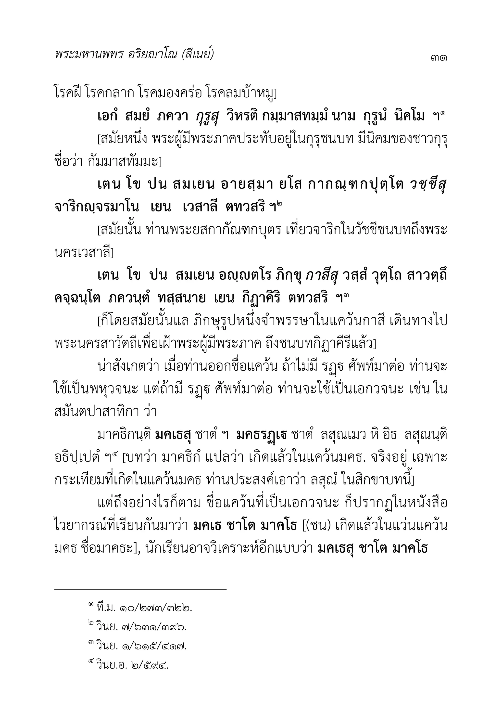 พระมหานพพร อริยาโณ (สีเนย์) ๓๑
โรคฝ โรคกลาก โรคมองครอ โรคลมบาหมู]
เอกํ สมยํ ภควา กุรูสุ วิหรติ กมฺมาสทมฺมํ นาม กุรูนํ นิคโม ฯ๑
[สมัยหนึ่ง พระผูมีพระภาคประทับอยูในกุรุชนบท มีนิคมของชาวกุรุ
ชื่อวา กัมมาสทัมมะ]
เตน โข ปน สมเยน อายสฺมา ยโส กากณฺฑกปุตฺโต วชฺชีสุ
จาริกฺจรมาโน เยน เวสาลี ตทวสริ ฯ๒
[สมัยนั้น ทานพระยสกากัณฑกบุตร เที่ยวจาริกในวัชชีชนบทถึงพระ
นครเวสาลี]
เตน โข ปน สมเยน อฺตโร ภิกฺขุ กาสีสุ วสฺสํ วุตฺโถ สาวตฺถึ
คจฺฉนฺโต ภควนฺตํ ทสฺสนาย เยน กิฏาคิริ ตทวสริ ฯ๓
[ก็โดยสมัยนั้นแล ภิกษุรูปหนึ่งจำพรรษาในแควนกาสี เดินทางไป
พระนครสาวัตถีเพื่อเฝาพระผูมีพระภาค ถึงชนบทกิฏาคีรีแลว]
นาสังเกตวา เมื่อทานออกชื่อแควน ถาไมมี ร ศัพทมาตอ ทานจะ
ใชเปนพหุวจนะ แตถามี ร ศัพทมาตอ ทานจะใชเปนเอกวจนะ เชน ใน
สมันตปาสาทิกา วา
มาคธิกนฺติ มคเธสุ ชาตํ ฯ มคธรเ ชาตํ ลสุณเมว หิ อิธ ลสุณนฺติ
อธิปฺเปตํ ฯ๔ [บทวา มาคธิกํ แปลวา เกิดแลวในแควนมคธ. จริงอยู เฉพาะ
กระเทียมที่เกิดในแควนมคธ ทานประสงคเอาวา ลสุณํ ในสิกขาบทนี้]
แตถึงอยางไรก็ตาม ชื่อแควนที่เปนเอกวจนะ ก็ปรากฏในหนังสือ
ไวยากรณที่เรียนกันมาวา มคเธ ชาโต มาคโธ [(ชน) เกิดแลวในแวนแควน
มคธ ชื่อมาคธะ], นักเรียนอาจวิเคราะหอีกแบบวา มคเธสุ ชาโต มาคโธ
๑ ที.ม. ๑๐/๒๗๓/๓๒๒.
๒ วินย. ๗/๖๓๑/๓๙๖.
๓ วินย. ๑/๖๑๕/๔๑๗.
๔ วินย.อ. ๒/๕๙๔.
 