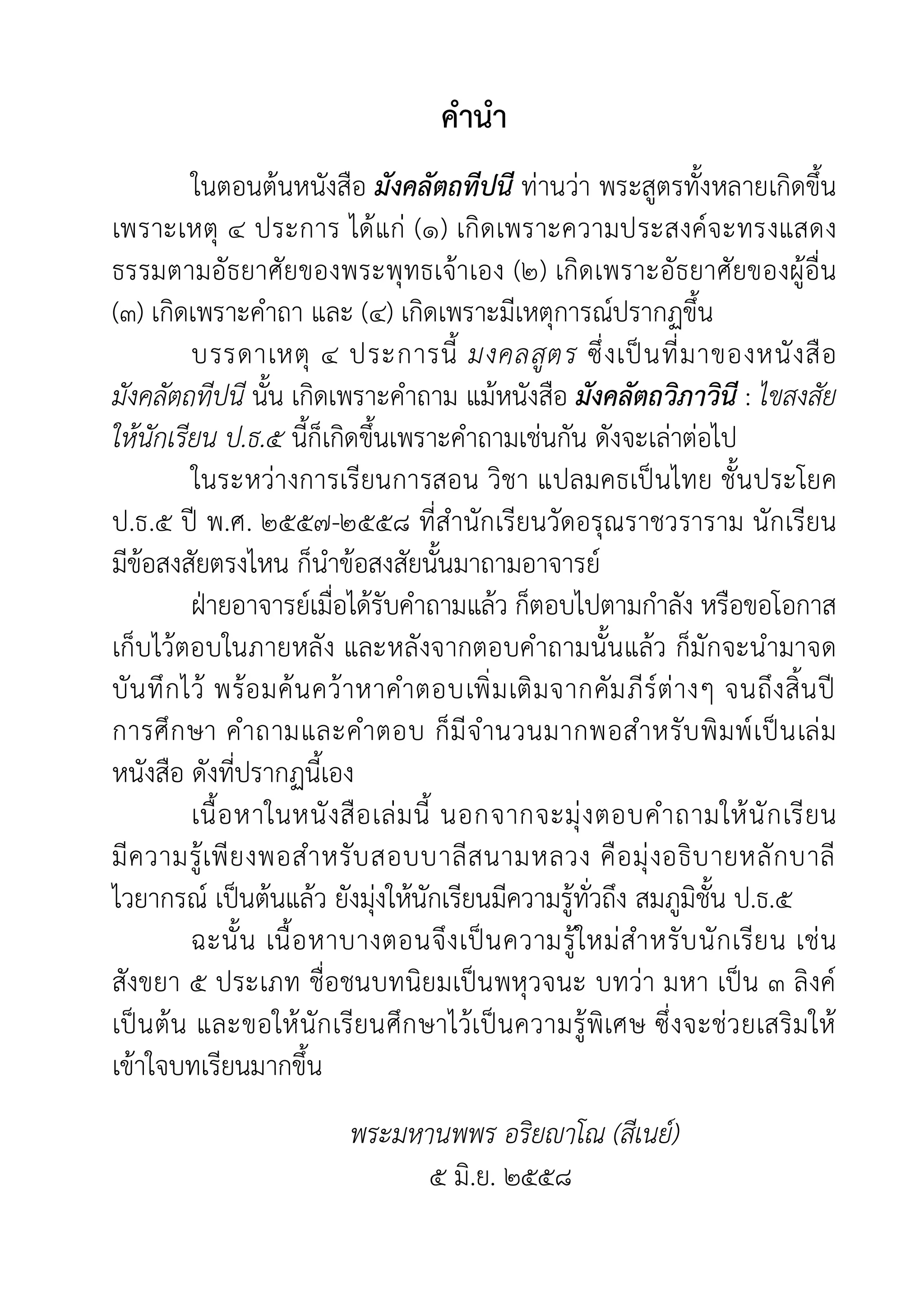 คำนำ
ในตอนตนหนังสือ มังคลัตถทีปนี ทานวา พระสูตรทั้งหลายเกิดขึ้น
เพราะเหตุ ๔ ประการ ไดแก (๑) เกิดเพราะความประสงคจะทรงแสดง
ธรรมตามอัธยาศัยของพระพุทธเจาเอง (๒) เกิดเพราะอัธยาศัยของผูอื่น
(๓) เกิดเพราะคำถา และ (๔) เกิดเพราะมีเหตุการณปรากฏขึ้น
บรรดาเหตุ ๔ ประการนี้ มงคลสูตร ซึ่งเปนที่มาของหนังสือ
มังคลัตถทีปนี นั้น เกิดเพราะคำถาม แมหนังสือ มังคลัตถวิภาวินี : ไขสงสัย
ใหนักเรียน ป.ธ.๕ นี้ก็เกิดขึ้นเพราะคำถามเชนกัน ดังจะเลาตอไป
ในระหวางการเรียนการสอน วิชา แปลมคธเปนไทย ชั้นประโยค
ป.ธ.๕ ป พ.ศ. ๒๕๕๗-๒๕๕๘ ที่สำนักเรียนวัดอรุณราชวราราม นักเรียน
มีขอสงสัยตรงไหน ก็นำขอสงสัยนั้นมาถามอาจารย
ฝายอาจารยเมื่อไดรับคำถามแลว ก็ตอบไปตามกำลัง หรือขอโอกาส
เก็บไวตอบในภายหลัง และหลังจากตอบคำถามนั้นแลว ก็มักจะนำมาจด
บันทึกไว พรอมคนควาหาคำตอบเพิ่มเติมจากคัมภีรตางๆ จนถึงสิ้นป
การศึกษา คำถามและคำตอบ ก็มีจำนวนมากพอสำหรับพิมพเปนเลม
หนังสือ ดังที่ปรากฏนี้เอง
เนื้อหาในหนังสือเลมนี้ นอกจากจะมุงตอบคำถามใหนักเรียน
มีความรูเพียงพอสำหรับสอบบาลีสนามหลวง คือมุงอธิบายหลักบาลี
ไวยากรณ เปนตนแลว ยังมุงใหนักเรียนมีความรูทั่วถึง สมภูมิชั้น ป.ธ.๕
ฉะนั้น เนื้อหาบางตอนจึงเปนความรูใหมสำหรับนักเรียน เชน
สังขยา ๕ ประเภท ชื่อชนบทนิยมเปนพหุวจนะ บทวา มหา เปน ๓ ลิงค
เปนตน และขอใหนักเรียนศึกษาไวเปนความรูพิเศษ ซึ่งจะชวยเสริมให
เขาใจบทเรียนมากขึ้น
พระมหานพพร อริยาโณ (สีเนย)
๕ มิ.ย. ๒๕๕๘
 