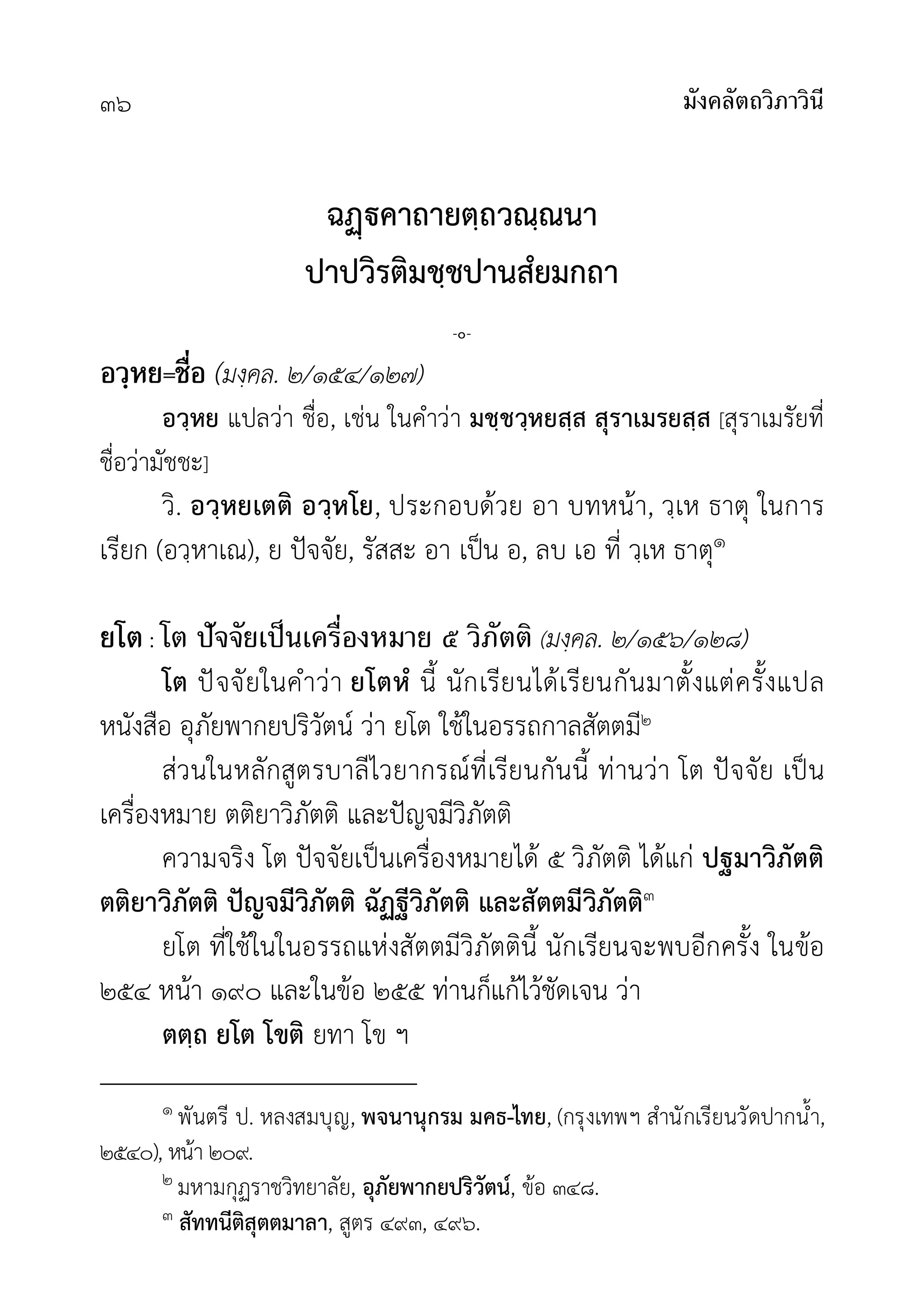 มังคลัตถวิภาวินี
๓๖
ฉคาถายตฺถวณฺณนา
ปาปวิรติมชฺชปานสํยมกถา
-๐-
อวฺหย=ชื่อ (มงฺคล. ๒/๑๕๔/๑๒๗)
อวฺหย แปลวา ชื่อ, เชน ในคำวา มชฺชวฺหยสฺส สุราเมรยสฺส [สุราเมรัยที่
ชื่อวามัชชะ]
วิ. อวฺหยเตติ อวฺหโย, ประกอบดวย อา บทหนา, วฺเห ธาตุ ในการ
เรียก (อวฺหาเณ), ย ปจจัย, รัสสะ อา เปน อ, ลบ เอ ที่ วฺเห ธาตุ๑
ยโต: โต ปัจจัยเป็นเครื่องหมาย ๕ วิภัตติ (มงฺคล. ๒/๑๕๖/๑๒๘)
โต ปจจัยในคำวา ยโตหํ นี้ นักเรียนไดเรียนกันมาตั้งแตครั้งแปล
หนังสือ อุภัยพากยปริวัตน วา ยโต ใชในอรรถกาลสัตตมี๒
สวนในหลักสูตรบาลีไวยากรณที่เรียนกันนี้ ทานวา โต ปจจัย เปน
เครื่องหมาย ตติยาวิภัตติ และปญจมีวิภัตติ
ความจริง โต ปจจัยเปนเครื่องหมายได ๕ วิภัตติ ไดแก ปฐมาวิภัตติ
ตติยาวิภัตติ ปญจมีวิภัตติ ฉัฏฐีวิภัตติ และสัตตมีวิภัตติ๓
ยโต ที่ใชในในอรรถแหงสัตตมีวิภัตตินี้ นักเรียนจะพบอีกครั้ง ในขอ
๒๕๔ หนา ๑๙๐ และในขอ ๒๕๕ ทานก็แกไวชัดเจน วา
ตตฺถ ยโต โขติ ยทา โข ฯ
๑ พันตรี ป. หลงสมบุญ, พจนานุกรม มคธ-ไทย, (กรุงเทพฯ สำนักเรียนวัดปากน้ำ,
๒๕๔๐), หนา ๒๐๙.
๒ มหามกุฏราชวิทยาลัย, อุภัยพากยปริวัตน, ขอ ๓๔๘.
๓ สัททนีติสุตตมาลา, สูตร ๔๙๓, ๔๙๖.
 