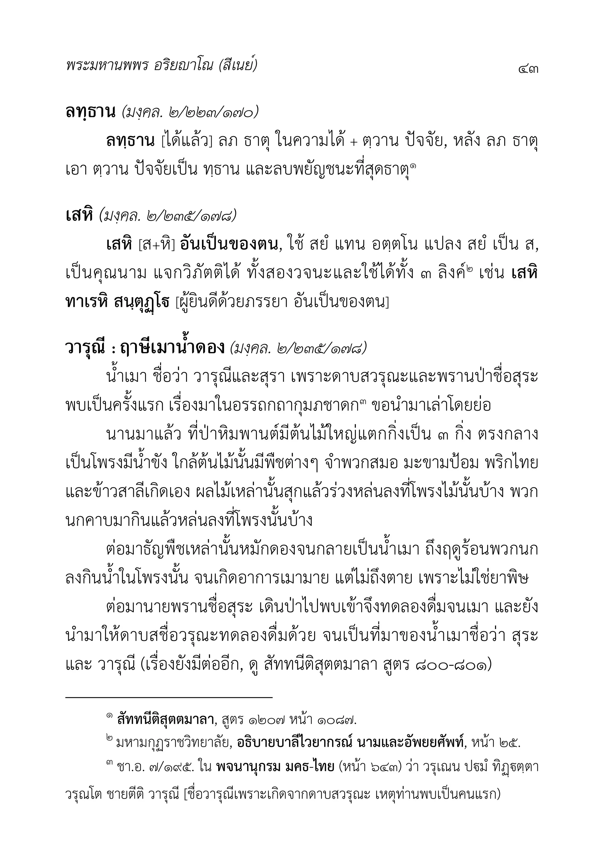 พระมหานพพร อริยาโณ (สีเนย์) ๔๓
ลทฺธาน (มงฺคล. ๒/๒๒๓/๑๗๐)
ลทฺธาน [ไดแลว] ลภ ธาตุ ในความได + ตฺวาน ปจจัย, หลัง ลภ ธาตุ
เอา ตฺวาน ปจจัยเปน ทฺธาน และลบพยัญชนะที่สุดธาตุ๑
เสหิ (มงฺคล. ๒/๒๓๕/๑๗๘)
เสหิ [ส+หิ] อันเปนของตน, ใช สยํ แทน อตฺตโน แปลง สยํ เปน ส,
เปนคุณนาม แจกวิภัตติได ทั้งสองวจนะและใชไดทั้ง ๓ ลิงค๒ เชน เสหิ
ทาเรหิ สนฺตุโ [ผูยินดีดวยภรรยา อันเปนของตน]
วารุณี : ฤาษีเมาน้ำดอง (มงฺคล. ๒/๒๓๕/๑๗๘)
น้ำเมา ชื่อวา วารุณีและสุรา เพราะดาบสวรุณะและพรานปาชื่อสุระ
พบเปนครั้งแรก เรื่องมาในอรรถกถากุมภชาดก๓ ขอนำมาเลาโดยยอ
นานมาแลว ที่ปาหิมพานตมีตนไมใหญแตกกิ่งเปน ๓ กิ่ง ตรงกลาง
เปนโพรงมีน้ำขัง ใกลตนไมนั้นมีพืชตางๆ จำพวกสมอ มะขามปอม พริกไทย
และขาวสาลีเกิดเอง ผลไมเหลานั้นสุกแลวรวงหลนลงที่โพรงไมนั้นบาง พวก
นกคาบมากินแลวหลนลงที่โพรงนั้นบาง
ตอมาธัญพืชเหลานั้นหมักดองจนกลายเปนน้ำเมา ถึงฤดูรอนพวกนก
ลงกินน้ำในโพรงนั้น จนเกิดอาการเมามาย แตไมถึงตาย เพราะไมใชยาพิษ
ตอมานายพรานชื่อสุระ เดินปาไปพบเขาจึงทดลองดื่มจนเมา และยัง
นำมาใหดาบสชื่อวรุณะทดลองดื่มดวย จนเปนที่มาของน้ำเมาชื่อวา สุระ
และ วารุณี (เรื่องยังมีตออีก, ดู สัททนีติสุตตมาลา สูตร ๘๐๐-๘๐๑)
๑ สัททนีติสุตตมาลา, สูตร ๑๒๐๗ หนา ๑๐๘๗.
๒ มหามกุฏราชวิทยาลัย, อธิบายบาลีไวยากรณ นามและอัพยยศัพท, หนา ๒๕.
๓ ชา.อ. ๗/๑๙๕. ใน พจนานุกรม มคธ-ไทย (หนา ๖๔๓) วา วรุเณน ปมํ ทิตฺตา
วรุณโต ชายตีติ วารุณี [ชื่อวารุณีเพราะเกิดจากดาบสวรุณะ เหตุทานพบเปนคนแรก)
 