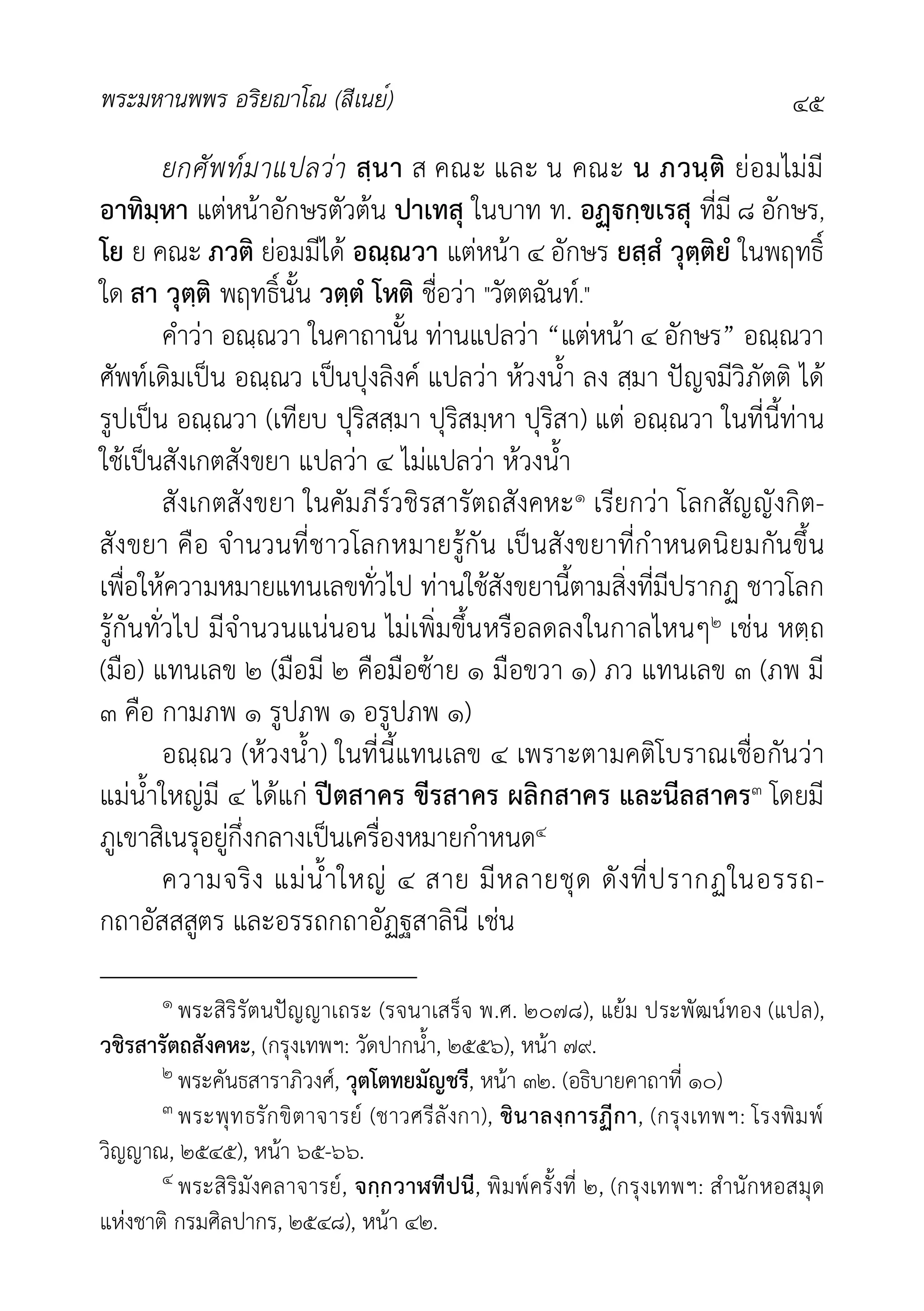 พระมหานพพร อริยาโณ (สีเนย์) ๔๕
ยกศัพทมาแปลวา สฺนา ส คณะ และ น คณะ น ภวนฺติ ยอมไมมี
อาทิมฺหา แตหนาอักษรตัวตน ปาเทสุ ในบาท ท. อกฺขเรสุ ที่มี ๘ อักษร,
โย ย คณะ ภวติ ยอมมีได อณฺณวา แตหนา ๔ อักษร ยสฺสํ วุตฺติยํ ในพฤทธิ์
ใด สา วุตฺติ พฤทธิ์นั้น วตฺตํ โหติ ชื่อวา "วัตตฉันท."
คำวา อณฺณวา ในคาถานั้น ทานแปลวา “แตหนา ๔ อักษร” อณฺณวา
ศัพทเดิมเปน อณฺณว เปนปุงลิงค แปลวา หวงน้ำ ลง สฺมา ปญจมีวิภัตติ ได
รูปเปน อณฺณวา (เทียบ ปุริสสฺมา ปุริสมฺหา ปุริสา) แต อณฺณวา ในที่นี้ทาน
ใชเปนสังเกตสังขยา แปลวา ๔ ไมแปลวา หวงน้ำ
สังเกตสังขยา ในคัมภีรวชิรสารัตถสังคหะ๑ เรียกวา โลกสัญญังกิต-
สังขยา คือ จำนวนที่ชาวโลกหมายรูกัน เปนสังขยาที่กำหนดนิยมกันขึ้น
เพื่อใหความหมายแทนเลขทั่วไป ทานใชสังขยานี้ตามสิ่งที่มีปรากฏ ชาวโลก
รูกันทั่วไป มีจำนวนแนนอน ไมเพิ่มขึ้นหรือลดลงในกาลไหนๆ๒ เชน หตฺถ
(มือ) แทนเลข ๒ (มือมี ๒ คือมือซาย ๑ มือขวา ๑) ภว แทนเลข ๓ (ภพ มี
๓ คือ กามภพ ๑ รูปภพ ๑ อรูปภพ ๑)
อณฺณว (หวงน้ำ) ในที่นี้แทนเลข ๔ เพราะตามคติโบราณเชื่อกันวา
แมน้ำใหญมี ๔ ไดแก ปตสาคร ขีรสาคร ผลิกสาคร และนีลสาคร๓ โดยมี
ภูเขาสิเนรุอยูกึ่งกลางเปนเครื่องหมายกำหนด๔
ความจริง แมน้ำใหญ ๔ สาย มีหลายชุด ดังที่ปรากฏในอรรถ-
กถาอัสสสูตร และอรรถกถาอัฏฐสาลินี เชน
๑ พระสิริรัตนปญญาเถระ (รจนาเสร็จ พ.ศ. ๒๐๗๘), แยม ประพัฒนทอง (แปล),
วชิรสารัตถสังคหะ, (กรุงเทพฯ: วัดปากน้ำ, ๒๕๕๖), หนา ๗๙.
๒ พระคันธสาราภิวงศ, วุตโตทยมัญชรี, หนา ๓๒. (อธิบายคาถาที่ ๑๐)
๓ พระพุทธรักขิตาจารย (ชาวศรีลังกา), ชินาลงฺการฏีกา, (กรุงเทพฯ: โรงพิมพ
วิญญาณ, ๒๕๔๕), หนา ๖๕-๖๖.
๔ พระสิริมังคลาจารย, จกฺกวาฬทีปนี, พิมพครั้งที่ ๒, (กรุงเทพฯ: สำนักหอสมุด
แหงชาติ กรมศิลปากร, ๒๕๔๘), หนา ๔๒.
 