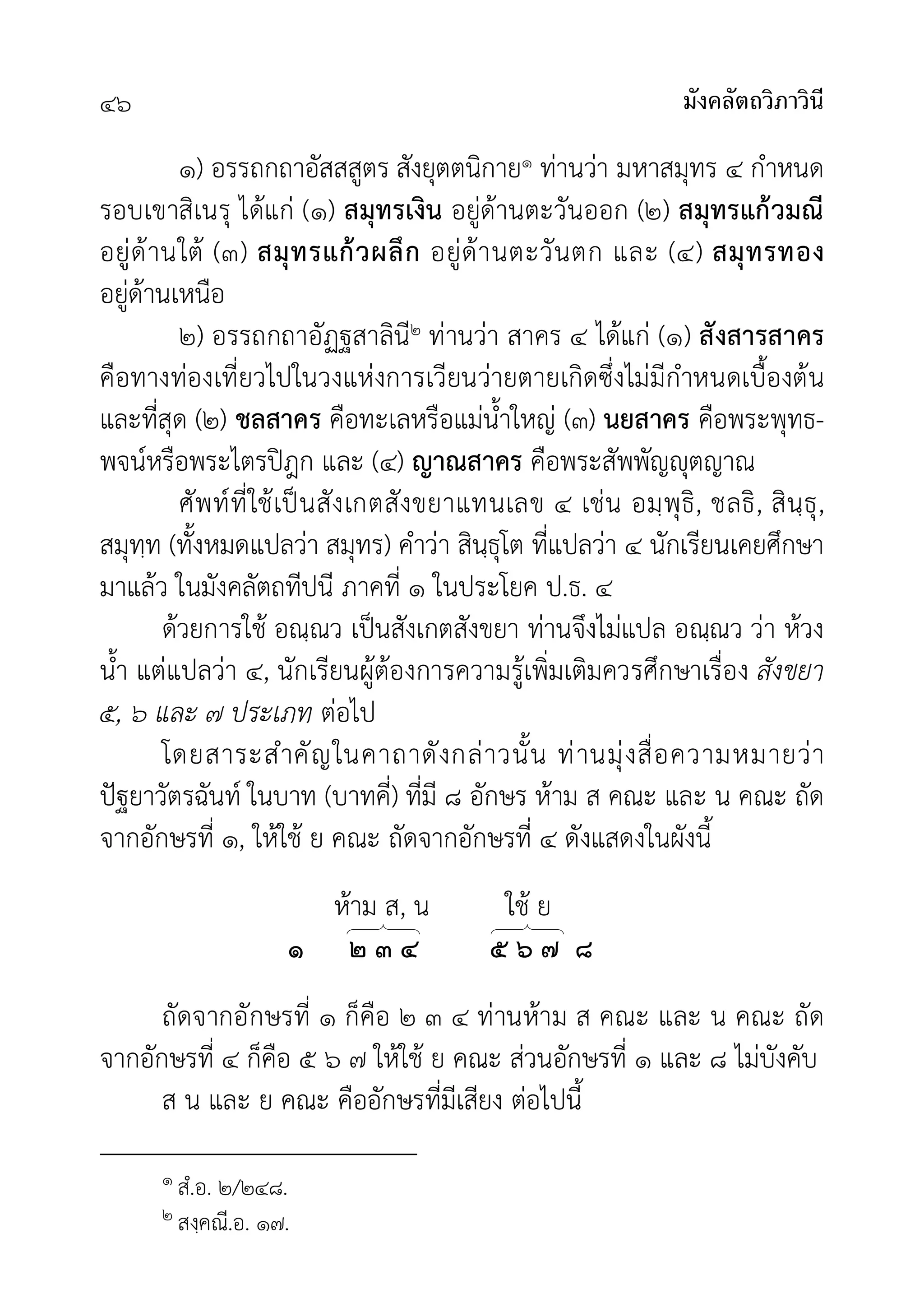 มังคลัตถวิภาวินี
๔๖
๑) อรรถกถาอัสสสูตร สังยุตตนิกาย๑ ทานวา มหาสมุทร ๔ กำหนด
รอบเขาสิเนรุ ไดแก (๑) สมุทรเงิน อยูดานตะวันออก (๒) สมุทรแกวมณี
อยูดานใต (๓) สมุทรแกวผลึก อยูดานตะวันตก และ (๔) สมุทรทอง
อยูดานเหนือ
๒) อรรถกถาอัฏฐสาลินี๒ ทานวา สาคร ๔ ไดแก (๑) สังสารสาคร
คือทางทองเที่ยวไปในวงแหงการเวียนวายตายเกิดซึ่งไมมีกำหนดเบื้องตน
และที่สุด (๒) ชลสาคร คือทะเลหรือแมน้ำใหญ (๓) นยสาคร คือพระพุทธ-
พจนหรือพระไตรปฎก และ (๔) ญาณสาคร คือพระสัพพัญุตญาณ
ศัพทที่ใชเปนสังเกตสังขยาแทนเลข ๔ เชน อมฺพุธิ, ชลธิ, สินฺธุ,
สมุทฺท (ทั้งหมดแปลวา สมุทร) คำวา สินฺธุโต ที่แปลวา ๔ นักเรียนเคยศึกษา
มาแลว ในมังคลัตถทีปนี ภาคที่ ๑ ในประโยค ป.ธ. ๔
ดวยการใช อณฺณว เปนสังเกตสังขยา ทานจึงไมแปล อณฺณว วา หวง
น้ำ แตแปลวา ๔, นักเรียนผูตองการความรูเพิ่มเติมควรศึกษาเรื่อง สังขยา
๕, ๖ และ ๗ ประเภท ตอไป
โดยสาระสำคัญในคาถาดังกลาวนั้น ทานมุงสื่อความหมายวา
ปฐยาวัตรฉันท ในบาท (บาทคี่) ที่มี ๘ อักษร หาม ส คณะ และ น คณะ ถัด
จากอักษรที่ ๑, ใหใช ย คณะ ถัดจากอักษรที่ ๔ ดังแสดงในผังนี้
หาม ส, น ใช ย
๑ ๒ ๓ ๔ ๕ ๖ ๗ ๘
ถัดจากอักษรที่ ๑ ก็คือ ๒ ๓ ๔ ทานหาม ส คณะ และ น คณะ ถัด
จากอักษรที่ ๔ ก็คือ ๕ ๖ ๗ ใหใช ย คณะ สวนอักษรที่ ๑ และ ๘ ไมบังคับ
ส น และ ย คณะ คืออักษรที่มีเสียง ตอไปนี้
๑ สํ.อ. ๒/๒๔๘.
๒ สงฺคณี.อ. ๑๗.
 