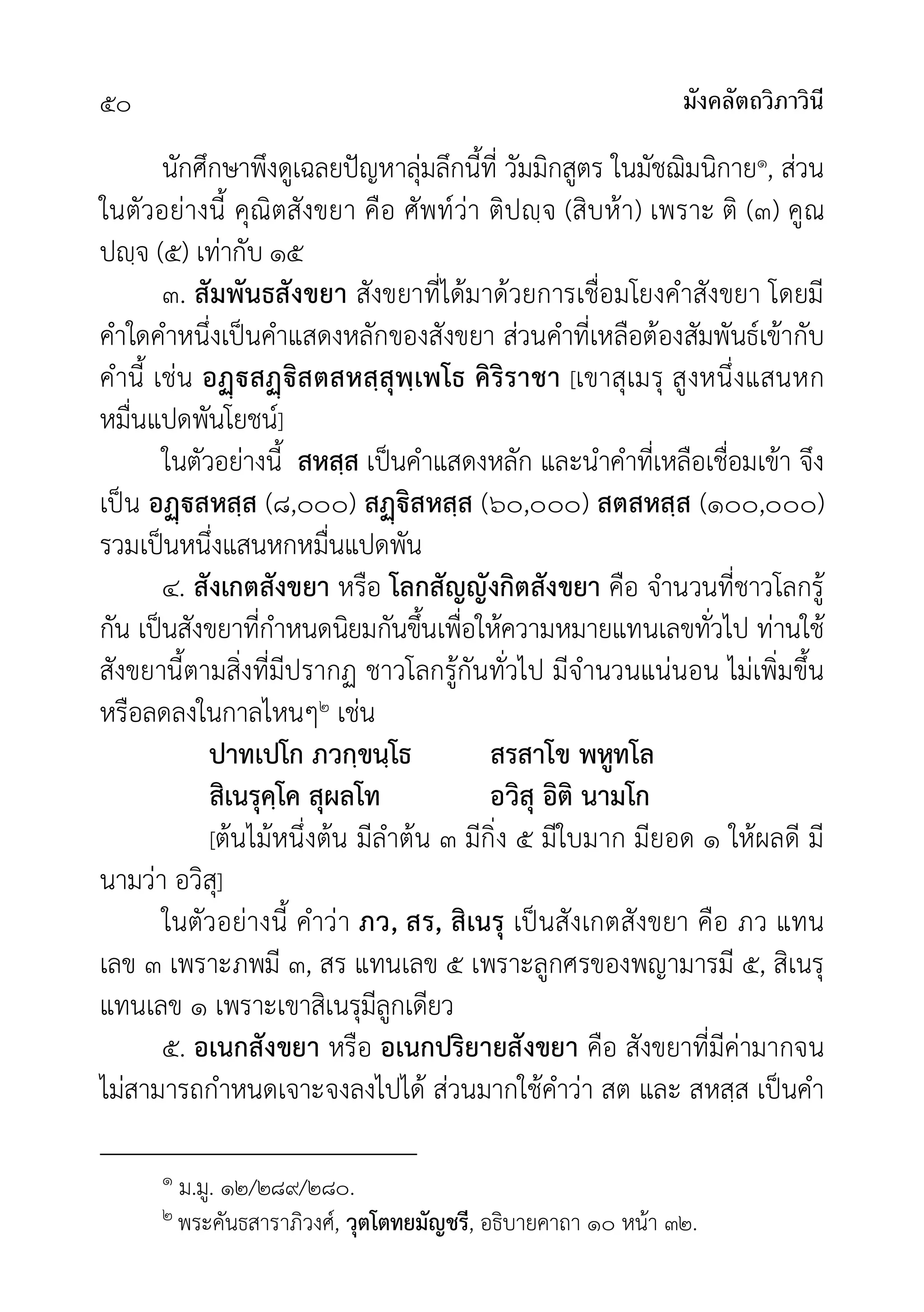 มังคลัตถวิภาวินี
๕๐
นักศึกษาพึงดูเฉลยปญหาลุมลึกนี้ที่ วัมมิกสูตร ในมัชฌิมนิกาย๑, สวน
ในตัวอยางนี้ คุณิตสังขยา คือ ศัพทวา ติปฺจ (สิบหา) เพราะ ติ (๓) คูณ
ปฺจ (๕) เทากับ ๑๕
๓. สัมพันธสังขยา สังขยาที่ไดมาดวยการเชื่อมโยงคำสังขยา โดยมี
คำใดคำหนึ่งเปนคำแสดงหลักของสังขยา สวนคำที่เหลือตองสัมพันธเขากับ
คำนี้ เชน อสิสตสหสฺสุพฺเพโธ คิริราชา [เขาสุเมรุ สูงหนึ่งแสนหก
หมื่นแปดพันโยชน]
ในตัวอยางนี้ สหสฺส เปนคำแสดงหลัก และนำคำที่เหลือเชื่อมเขา จึง
เปน อสหสฺส (๘,๐๐๐) สิสหสฺส (๖๐,๐๐๐) สตสหสฺส (๑๐๐,๐๐๐)
รวมเปนหนึ่งแสนหกหมื่นแปดพัน
๔. สังเกตสังขยา หรือ โลกสัญญังกิตสังขยา คือ จำนวนที่ชาวโลกรู
กัน เปนสังขยาที่กำหนดนิยมกันขึ้นเพื่อใหความหมายแทนเลขทั่วไป ทานใช
สังขยานี้ตามสิ่งที่มีปรากฏ ชาวโลกรูกันทั่วไป มีจำนวนแนนอน ไมเพิ่มขึ้น
หรือลดลงในกาลไหนๆ๒ เชน
ปาทเปโก ภวกฺขนฺโธ สรสาโข พหูทโล
สิเนรุคฺโค สุผลโท อวิสุ อิติ นามโก
[ตนไมหนึ่งตน มีลำตน ๓ มีกิ่ง ๕ มีใบมาก มียอด ๑ ใหผลดี มี
นามวา อวิสุ]
ในตัวอยางนี้ คำวา ภว, สร, สิเนรุ เปนสังเกตสังขยา คือ ภว แทน
เลข ๓ เพราะภพมี ๓, สร แทนเลข ๕ เพราะลูกศรของพญามารมี ๕, สิเนรุ
แทนเลข ๑ เพราะเขาสิเนรุมีลูกเดียว
๕. อเนกสังขยา หรือ อเนกปริยายสังขยา คือ สังขยาที่มีคามากจน
ไมสามารถกำหนดเจาะจงลงไปได สวนมากใชคำวา สต และ สหสฺส เปนคำ
๑ ม.มู. ๑๒/๒๘๙/๒๘๐.
๒ พระคันธสาราภิวงศ, วุตโตทยมัญชรี, อธิบายคาถา ๑๐ หนา ๓๒.
 