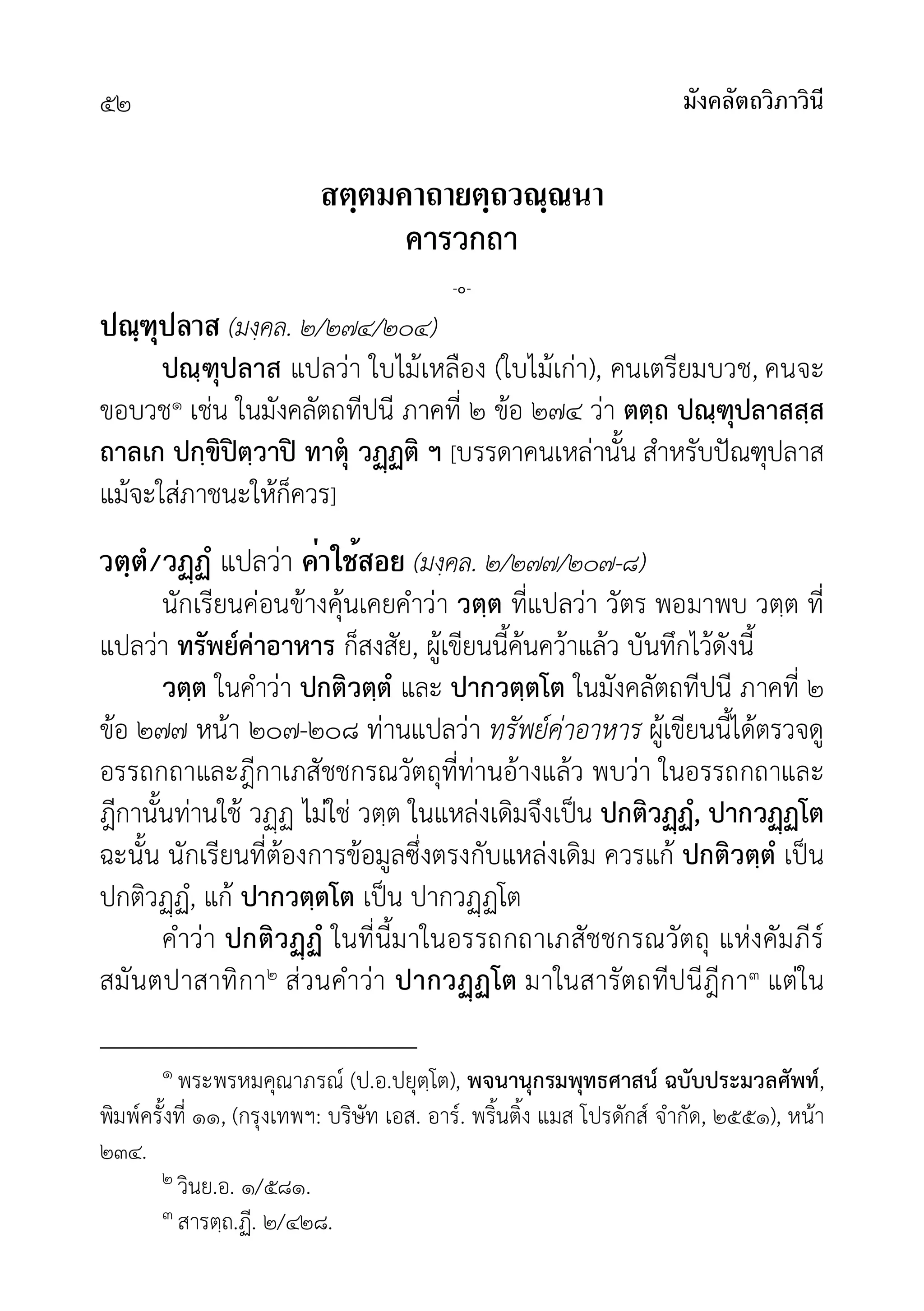 มังคลัตถวิภาวินี
๕๒
สตฺตมคาถายตฺถวณฺณนา
คารวกถา
-๐-
ปณฺฑุปลาส (มงฺคล. ๒/๒๗๔/๒๐๔)
ปณฺฑุปลาส แปลวา ใบไมเหลือง (ใบไมเกา), คนเตรียมบวช, คนจะ
ขอบวช๑ เชน ในมังคลัตถทีปนี ภาคที่ ๒ ขอ ๒๗๔ วา ตตฺถ ปณฺฑุปลาสสฺส
ถาลเก ปกฺขิปตฺวาป ทาตุ วฏติ ฯ [บรรดาคนเหลานั้น สำหรับปณฑุปลาส
แมจะใสภาชนะใหก็ควร]
วตฺตํ/วฏฏํ แปลวา ค่าใช้สอย (มงฺคล. ๒/๒๗๗/๒๐๗-๘)
นักเรียนคอนขางคุนเคยคำวา วตฺต ที่แปลวา วัตร พอมาพบ วตฺต ที่
แปลวา ทรัพยคาอาหาร ก็สงสัย, ผูเขียนนี้คนควาแลว บันทึกไวดังนี้
วตฺต ในคำวา ปกติวตฺตํ และ ปากวตฺตโต ในมังคลัตถทีปนี ภาคที่ ๒
ขอ ๒๗๗ หนา ๒๐๗-๒๐๘ ทานแปลวา ทรัพยคาอาหาร ผูเขียนนี้ไดตรวจดู
อรรถกถาและฎีกาเภสัชชกรณวัตถุที่ทานอางแลว พบวา ในอรรถกถาและ
ฎีกานั้นทานใช วฏ ไมใช วตฺต ในแหลงเดิมจึงเปน ปกติวฏํ, ปากวฏโต
ฉะนั้น นักเรียนที่ตองการขอมูลซึ่งตรงกับแหลงเดิม ควรแก ปกติวตฺตํ เปน
ปกติวฏํ, แก ปากวตฺตโต เปน ปากวฏโต
คำวา ปกติวฏํ ในที่นี้มาในอรรถกถาเภสัชชกรณวัตถุ แหงคัมภีร
สมันตปาสาทิกา๒ สวนคำวา ปากวฏโต มาในสารัตถทีปนีฎีกา๓ แตใน
๑ พระพรหมคุณาภรณ (ป.อ.ปยุตฺโต), พจนานุกรมพุทธศาสน ฉบับประมวลศัพท,
พิมพครั้งที่ ๑๑, (กรุงเทพฯ: บริษัท เอส. อาร. พริ้นติ้ง แมส โปรดักส จำกัด, ๒๕๕๑), หนา
๒๓๔.
๒ วินย.อ. ๑/๕๘๑.
๓ สารตฺถ.ฏี. ๒/๔๒๘.
 