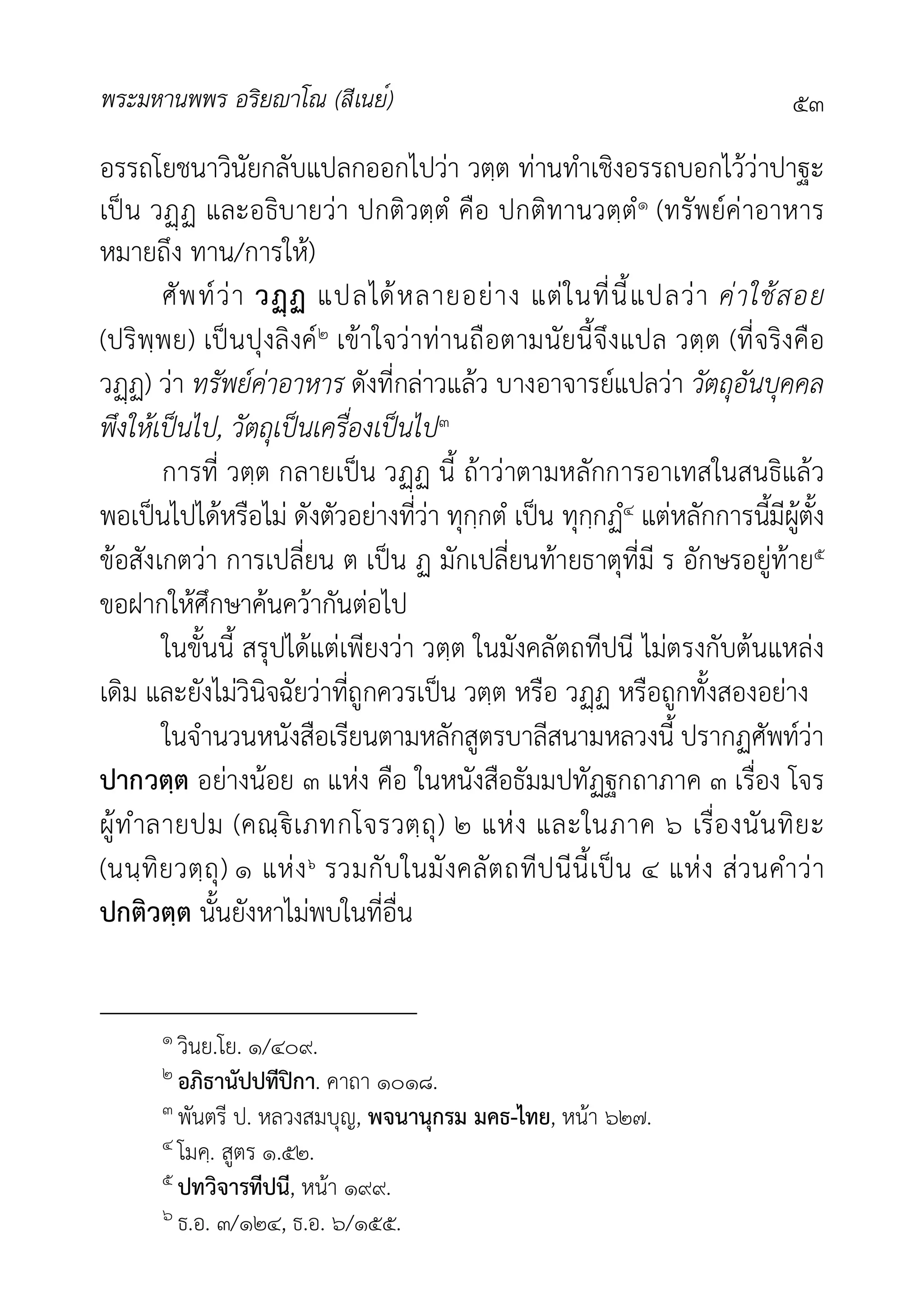 พระมหานพพร อริยาโณ (สีเนย์) ๕๓
อรรถโยชนาวินัยกลับแปลกออกไปวา วตฺต ทานทำเชิงอรรถบอกไววาปาฐะ
เปน วฏ และอธิบายวา ปกติวตฺตํ คือ ปกติทานวตฺตํ๑ (ทรัพยคาอาหาร
หมายถึง ทาน/การให)
ศัพทวา วฏ แปลไดหลายอยาง แตในที่นี้แปลวา คาใชสอย
(ปริพฺพย) เปนปุงลิงค๒ เขาใจวาทานถือตามนัยนี้จึงแปล วตฺต (ที่จริงคือ
วฏ) วา ทรัพยคาอาหาร ดังที่กลาวแลว บางอาจารยแปลวา วัตถุอันบุคคล
พึงใหเปนไป, วัตถุเปนเครื่องเปนไป๓
การที่ วตฺต กลายเปน วฏ นี้ ถาวาตามหลักการอาเทสในสนธิแลว
พอเปนไปไดหรือไม ดังตัวอยางที่วา ทุกฺกตํ เปน ทุกฺกฏํ๔ แตหลักการนี้มีผูตั้ง
ขอสังเกตวา การเปลี่ยน ต เปน ฏ มักเปลี่ยนทายธาตุที่มี ร อักษรอยูทาย๕
ขอฝากใหศึกษาคนควากันตอไป
ในขั้นนี้ สรุปไดแตเพียงวา วตฺต ในมังคลัตถทีปนี ไมตรงกับตนแหลง
เดิม และยังไมวินิจฉัยวาที่ถูกควรเปน วตฺต หรือ วฏ หรือถูกทั้งสองอยาง
ในจำนวนหนังสือเรียนตามหลักสูตรบาลีสนามหลวงนี้ ปรากฏศัพทวา
ปากวตฺต อยางนอย ๓ แหง คือ ในหนังสือธัมมปทัฏฐกถาภาค ๓ เรื่อง โจร
ผูทำลายปม (คณฺเภทกโจรวตฺถุ) ๒ แหง และในภาค ๖ เรื่องนันทิยะ
(นนฺทิยวตฺถุ) ๑ แหง๖ รวมกับในมังคลัตถทีปนีนี้เปน ๔ แหง สวนคำวา
ปกติวตฺต นั้นยังหาไมพบในที่อื่น
๑ วินย.โย. ๑/๔๐๙.
๒ อภิธานัปปทีปกา. คาถา ๑๐๑๘.
๓ พันตรี ป. หลวงสมบุญ, พจนานุกรม มคธ-ไทย, หนา ๖๒๗.
๔ โมคฺ. สูตร ๑.๕๒.
๕ ปทวิจารทีปนี, หนา ๑๙๙.
๖ ธ.อ. ๓/๑๒๔, ธ.อ. ๖/๑๕๕.
 