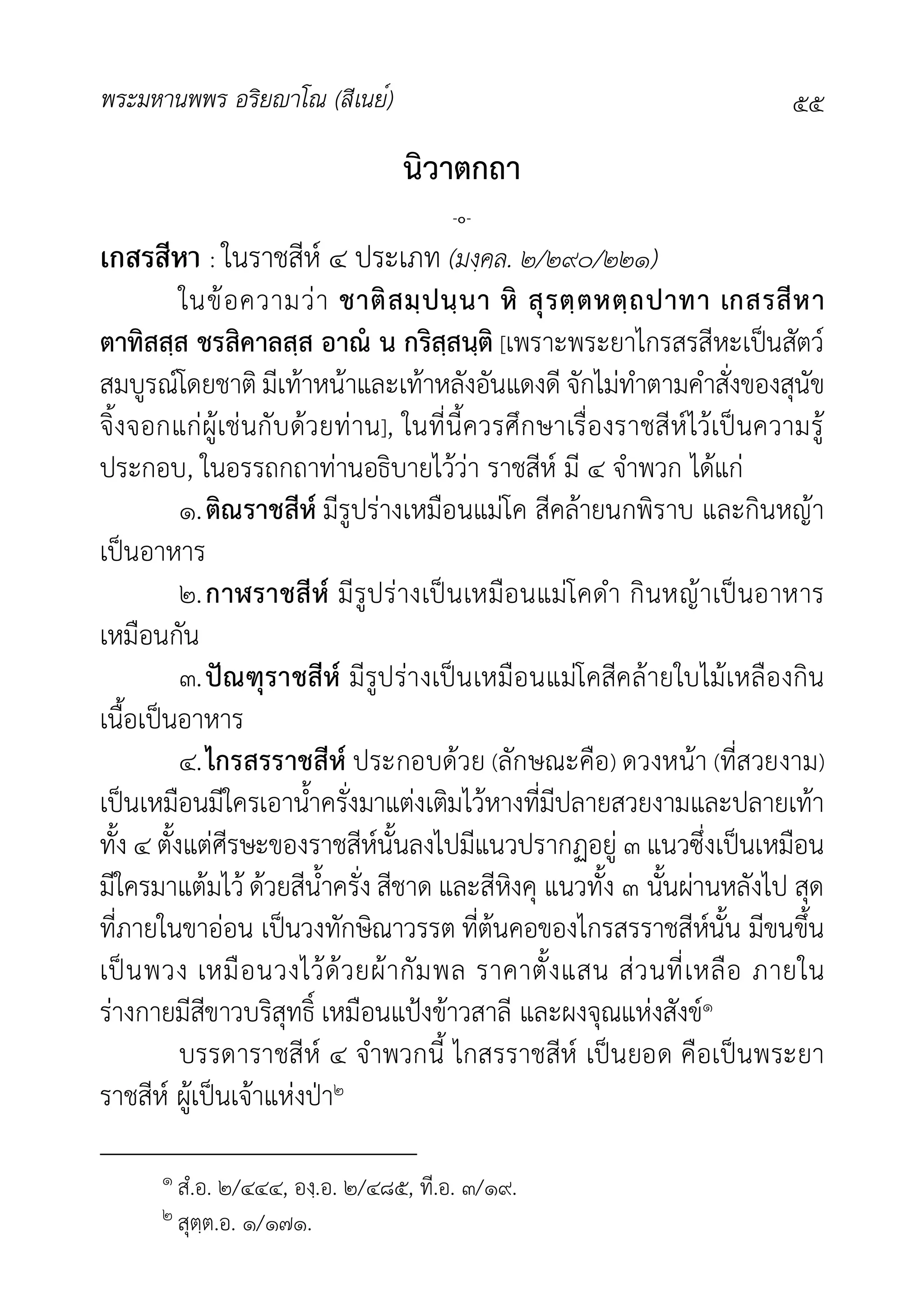 พระมหานพพร อริยาโณ (สีเนย์) ๕๕
นิวาตกถา
-๐-
เกสรสีหา : ในราชสีห ๔ ประเภท (มงฺคล. ๒/๒๙๐/๒๒๑)
ในขอความวา ชาติสมฺปนฺนา หิ สุรตฺตหตฺถปาทา เกสรสีหา
ตาทิสสฺส ชรสิคาลสฺส อาณ น กริสฺสนฺติ [เพราะพระยาไกรสรสีหะเปนสัตว
สมบูรณโดยชาติ มีเทาหนาและเทาหลังอันแดงดี จักไมทำตามคำสั่งของสุนัข
จิ้งจอกแกผูเชนกับดวยทาน], ในที่นี้ควรศึกษาเรื่องราชสีหไวเปนความรู
ประกอบ, ในอรรถกถาทานอธิบายไววา ราชสีห มี ๔ จำพวก ไดแก
๑.ติณราชสีห มีรูปรางเหมือนแมโค สีคลายนกพิราบ และกินหญา
เปนอาหาร
๒.กาฬราชสีห มีรูปรางเปนเหมือนแมโคดำ กินหญาเปนอาหาร
เหมือนกัน
๓.ปณฑุราชสีห มีรูปรางเปนเหมือนแมโคสีคลายใบไมเหลืองกิน
เนื้อเปนอาหาร
๔.ไกรสรราชสีห ประกอบดวย (ลักษณะคือ) ดวงหนา (ที่สวยงาม)
เปนเหมือนมีใครเอาน้ำครั่งมาแตงเติมไวหางที่มีปลายสวยงามและปลายเทา
ทั้ง ๔ ตั้งแตศีรษะของราชสีหนั้นลงไปมีแนวปรากฏอยู ๓ แนวซึ่งเปนเหมือน
มีใครมาแตมไว ดวยสีน้ำครั่ง สีชาด และสีหิงคุ แนวทั้ง ๓ นั้นผานหลังไป สุด
ที่ภายในขาออน เปนวงทักษิณาวรรต ที่ตนคอของไกรสรราชสีหนั้น มีขนขึ้น
เปนพวง เหมือนวงไวดวยผากัมพล ราคาตั้งแสน สวนที่เหลือ ภายใน
รางกายมีสีขาวบริสุทธิ์ เหมือนแปงขาวสาลี และผงจุณแหงสังข๑
บรรดาราชสีห ๔ จำพวกนี้ ไกสรราชสีห เปนยอด คือเปนพระยา
ราชสีห ผูเปนเจาแหงปา๒
๑ สํ.อ. ๒/๔๔๔, องฺ.อ. ๒/๔๘๕, ที.อ. ๓/๑๙.
๒ สุตฺต.อ. ๑/๑๗๑.
 