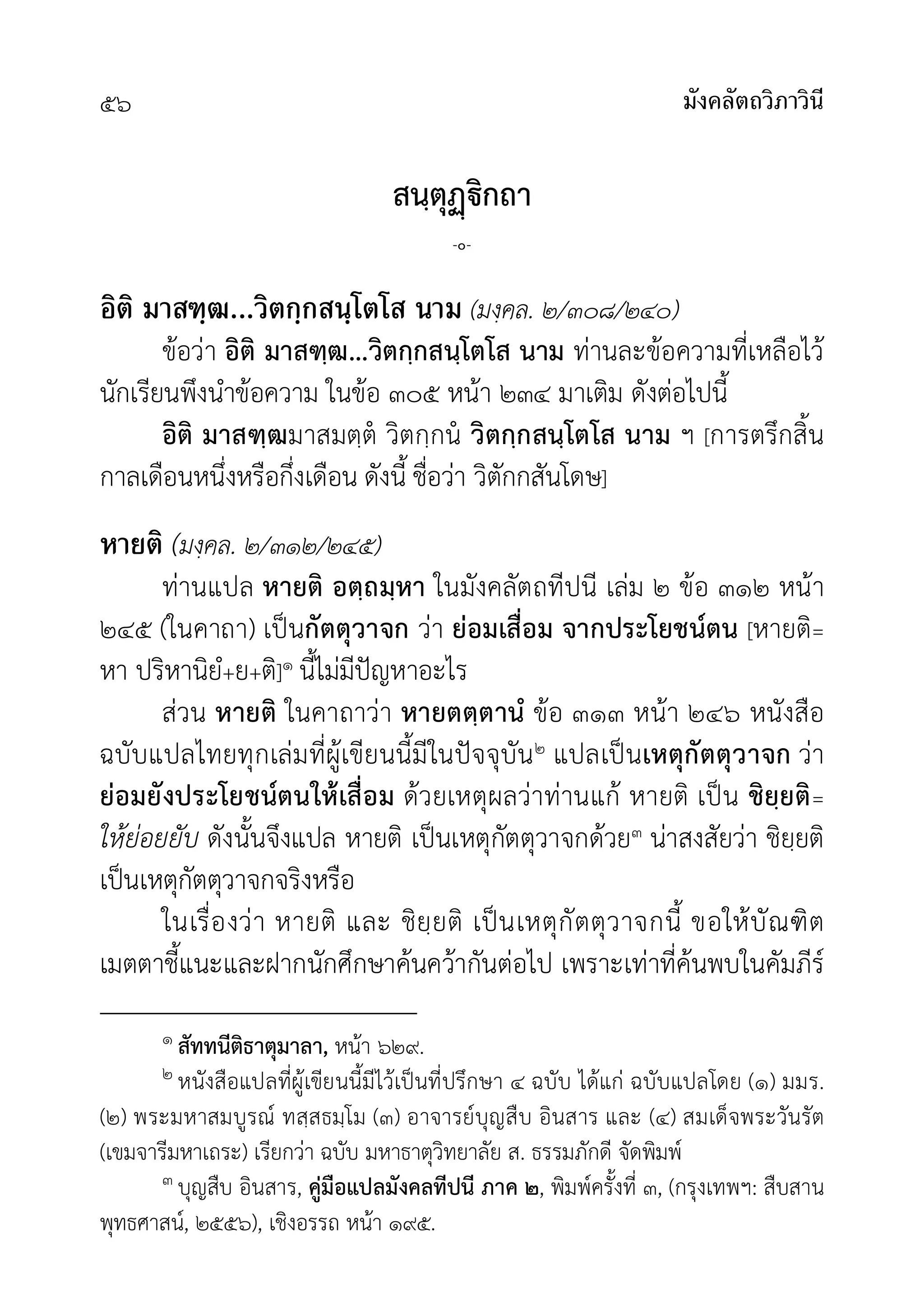 มังคลัตถวิภาวินี
๕๖
สนฺตุิกถา
-๐-
อิติ มาสฑฺฒ...วิตกฺกสนฺโตโส นาม (มงฺคล. ๒/๓๐๘/๒๔๐)
ขอวา อิติ มาสฑฺฒ...วิตกฺกสนฺโตโส นาม ทานละขอความที่เหลือไว
นักเรียนพึงนำขอความ ในขอ ๓๐๕ หนา ๒๓๔ มาเติม ดังตอไปนี้
อิติ มาสฑฺฒมาสมตฺต วิตกฺกน วิตกฺกสนฺโตโส นาม ฯ [การตรึกสิ้น
กาลเดือนหนึ่งหรือกึ่งเดือน ดังนี้ ชื่อวา วิตักกสันโดษ]
หายติ (มงฺคล. ๒/๓๑๒/๒๔๕)
ทานแปล หายติ อตฺถมฺหา ในมังคลัตถทีปนี เลม ๒ ขอ ๓๑๒ หนา
๒๔๕ (ในคาถา) เปนกัตตุวาจก วา ยอมเสื่อม จากประโยชนตน [หายติ=
หา ปริหานิยํ+ย+ติ]๑ นี้ไมมีปญหาอะไร
สวน หายติ ในคาถาวา หายตตฺตานํ ขอ ๓๑๓ หนา ๒๔๖ หนังสือ
ฉบับแปลไทยทุกเลมที่ผูเขียนนี้มีในปจจุบัน๒ แปลเปนเหตุกัตตุวาจก วา
ยอมยังประโยชนตนใหเสื่อม ดวยเหตุผลวาทานแก หายติ เปน ชิยฺยติ=
ใหยอยยับ ดังนั้นจึงแปล หายติ เปนเหตุกัตตุวาจกดวย๓ นาสงสัยวา ชิยฺยติ
เปนเหตุกัตตุวาจกจริงหรือ
ในเรื่องวา หายติ และ ชิยฺยติ เปนเหตุกัตตุวาจกนี้ ขอใหบัณฑิต
เมตตาชี้แนะและฝากนักศึกษาคนควากันตอไป เพราะเทาที่คนพบในคัมภีร
๑ สัททนีติธาตุมาลา, หนา ๖๒๙.
๒ หนังสือแปลที่ผูเขียนนี้มีไวเปนที่ปรึกษา ๔ ฉบับ ไดแก ฉบับแปลโดย (๑) มมร.
(๒) พระมหาสมบูรณ ทสฺสธมฺโม (๓) อาจารยบุญสืบ อินสาร และ (๔) สมเด็จพระวันรัต
(เขมจารีมหาเถระ) เรียกวา ฉบับ มหาธาตุวิทยาลัย ส. ธรรมภักดี จัดพิมพ
๓ บุญสืบ อินสาร, คูมือแปลมังคลทีปนี ภาค ๒, พิมพครั้งที่ ๓, (กรุงเทพฯ: สืบสาน
พุทธศาสน, ๒๕๕๖), เชิงอรรถ หนา ๑๙๕.
 