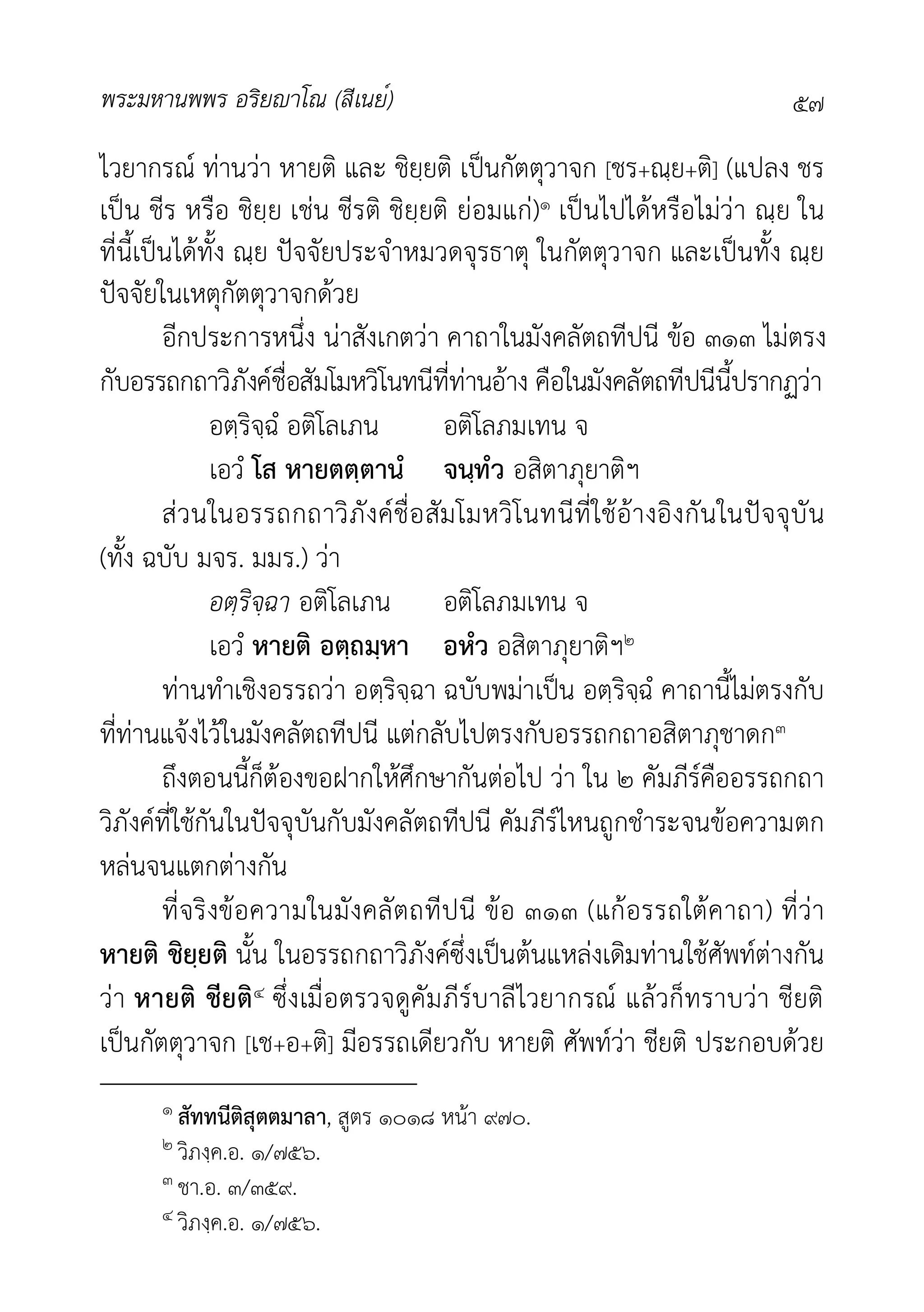 พระมหานพพร อริยาโณ (สีเนย์) ๕๗
ไวยากรณ ทานวา หายติ และ ชิยฺยติ เปนกัตตุวาจก [ชร+ณฺย+ติ] (แปลง ชร
เปน ชีร หรือ ชิยฺย เชน ชีรติ ชิยฺยติ ยอมแก)๑ เปนไปไดหรือไมวา ณฺย ใน
ที่นี้เปนไดทั้ง ณฺย ปจจัยประจำหมวดจุรธาตุ ในกัตตุวาจก และเปนทั้ง ณฺย
ปจจัยในเหตุกัตตุวาจกดวย
อีกประการหนึ่ง นาสังเกตวา คาถาในมังคลัตถทีปนี ขอ ๓๑๓ ไมตรง
กับอรรถกถาวิภังคชื่อสัมโมหวิโนทนีที่ทานอาง คือในมังคลัตถทีปนีนี้ปรากฏวา
อตฺริจฺฉํ อติโลเภน อติโลภมเทน จ
เอวํ โส หายตตฺตานํ จนฺทํว อสิตาภุยาติฯ
สวนในอรรถกถาวิภังคชื่อสัมโมหวิโนทนีที่ใชอางอิงกันในปจจุบัน
(ทั้ง ฉบับ มจร. มมร.) วา
อตฺริจฺฉา อติโลเภน อติโลภมเทน จ
เอวํ หายติ อตฺถมฺหา อหํว อสิตาภุยาติฯ๒
ทานทำเชิงอรรถวา อตฺริจฺฉา ฉบับพมาเปน อตฺริจฺฉํ คาถานี้ไมตรงกับ
ที่ทานแจงไวในมังคลัตถทีปนี แตกลับไปตรงกับอรรถกถาอสิตาภุชาดก๓
ถึงตอนนี้ก็ตองขอฝากใหศึกษากันตอไป วา ใน ๒ คัมภีรคืออรรถกถา
วิภังคที่ใชกันในปจจุบันกับมังคลัตถทีปนี คัมภีรไหนถูกชำระจนขอความตก
หลนจนแตกตางกัน
ที่จริงขอความในมังคลัตถทีปนี ขอ ๓๑๓ (แกอรรถใตคาถา) ที่วา
หายติ ชิยฺยติ นั้น ในอรรถกถาวิภังคซึ่งเปนตนแหลงเดิมทานใชศัพทตางกัน
วา หายติ ชียติ๔ ซึ่งเมื่อตรวจดูคัมภีรบาลีไวยากรณ แลวก็ทราบวา ชียติ
เปนกัตตุวาจก [เช+อ+ติ] มีอรรถเดียวกับ หายติ ศัพทวา ชียติ ประกอบดวย
๑ สัททนีติสุตตมาลา, สูตร ๑๐๑๘ หนา ๙๗๐.
๒ วิภงฺค.อ. ๑/๗๕๖.
๓ ชา.อ. ๓/๓๕๙.
๔ วิภงฺค.อ. ๑/๗๕๖.
 