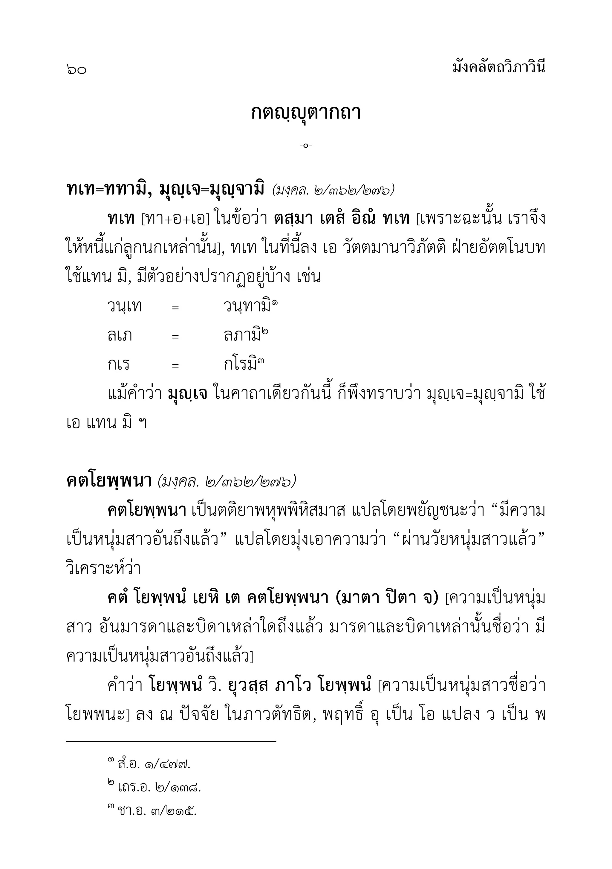 มังคลัตถวิภาวินี
๖๐
กตฺุตากถา
-๐-
ทเท=ททามิ, มุญฺเจ=มุญฺจามิ (มงฺคล. ๒/๓๖๒/๒๗๖)
ทเท [ทา+อ+เอ] ในขอวา ตสฺมา เตส อิณ ทเท [เพราะฉะนั้น เราจึง
ใหหนี้แกลูกนกเหลานั้น], ทเท ในที่นี้ลง เอ วัตตมานาวิภัตติ ฝายอัตตโนบท
ใชแทน มิ, มีตัวอยางปรากฏอยูบาง เชน
วนฺเท = วนฺทามิ๑
ลเภ = ลภามิ๒
กเร = กโรมิ๓
แมคำวา มุฺเจ ในคาถาเดียวกันนี้ ก็พึงทราบวา มุฺเจ=มุฺจามิ ใช
เอ แทน มิ ฯ
คตโยพฺพนา (มงฺคล. ๒/๓๖๒/๒๗๖)
คตโยพฺพนา เปนตติยาพหุพพิหิสมาส แปลโดยพยัญชนะวา “มีความ
เปนหนุมสาวอันถึงแลว” แปลโดยมุงเอาความวา “ผานวัยหนุมสาวแลว”
วิเคราะหวา
คตํ โยพฺพนํ เยหิ เต คตโยพฺพนา (มาตา ปตา จ) [ความเปนหนุม
สาว อันมารดาและบิดาเหลาใดถึงแลว มารดาและบิดาเหลานั้นชื่อวา มี
ความเปนหนุมสาวอันถึงแลว]
คำวา โยพฺพนํ วิ. ยุวสฺส ภาโว โยพฺพนํ [ความเปนหนุมสาวชื่อวา
โยพพนะ] ลง ณ ปจจัย ในภาวตัทธิต, พฤทธิ์ อุ เปน โอ แปลง ว เปน พ
๑ สํ.อ. ๑/๔๗๗.
๒ เถร.อ. ๒/๑๓๘.
๓ ชา.อ. ๓/๒๑๕.
 