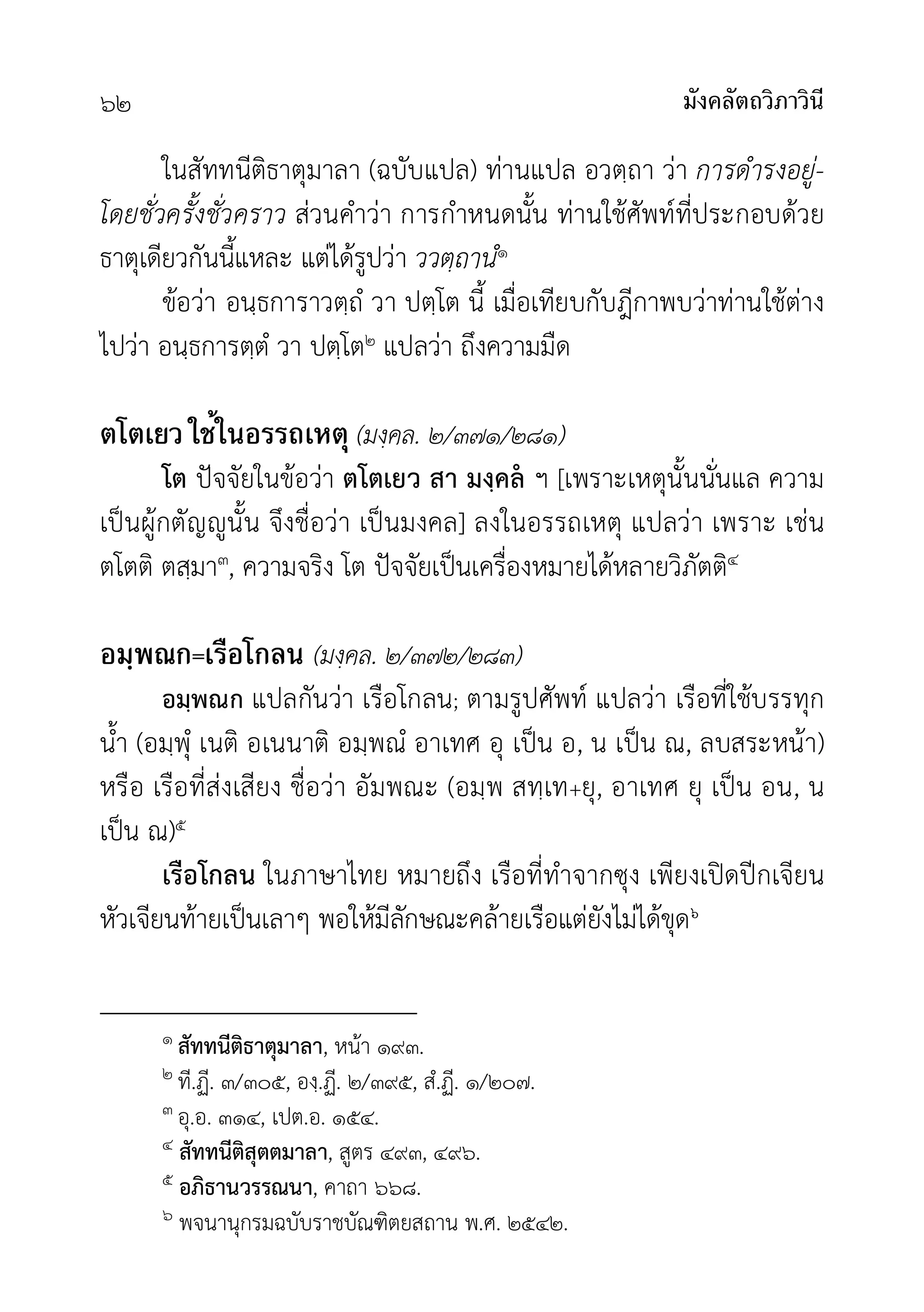 มังคลัตถวิภาวินี
๖๒
ในสัททนีติธาตุมาลา (ฉบับแปล) ทานแปล อวตฺถา วา การดำรงอยู-
โดยชั่วครั้งชั่วคราว สวนคำวา การกำหนดนั้น ทานใชศัพทที่ประกอบดวย
ธาตุเดียวกันนี้แหละ แตไดรูปวา ววตฺถานํ๑
ขอวา อนฺธการาวตฺถํ วา ปตฺโต นี้ เมื่อเทียบกับฎีกาพบวาทานใชตาง
ไปวา อนฺธการตฺตํ วา ปตฺโต๒ แปลวา ถึงความมืด
ตโตเยว ใช้ในอรรถเหตุ (มงฺคล. ๒/๓๗๑/๒๘๑)
โต ปจจัยในขอวา ตโตเยว สา มงฺคล ฯ [เพราะเหตุนั้นนั่นแล ความ
เปนผูกตัญูนั้น จึงชื่อวา เปนมงคล] ลงในอรรถเหตุ แปลวา เพราะ เชน
ตโตติ ตสฺมา๓, ความจริง โต ปจจัยเปนเครื่องหมายไดหลายวิภัตติ๔
อมฺพณก=เรือโกลน (มงฺคล. ๒/๓๗๒/๒๘๓)
อมฺพณก แปลกันวา เรือโกลน; ตามรูปศัพท แปลวา เรือที่ใชบรรทุก
น้ำ (อมฺพุํ เนติ อเนนาติ อมฺพณํ อาเทศ อุ เปน อ, น เปน ณ, ลบสระหนา)
หรือ เรือที่สงเสียง ชื่อวา อัมพณะ (อมฺพ สทฺเท+ยุ, อาเทศ ยุ เปน อน, น
เปน ณ)๕
เรือโกลน ในภาษาไทย หมายถึง เรือที่ทำจากซุง เพียงเปดปกเจียน
หัวเจียนทายเปนเลาๆ พอใหมีลักษณะคลายเรือแตยังไมไดขุด๖
๑ สัททนีติธาตุมาลา, หนา ๑๙๓.
๒ ที.ฏี. ๓/๓๐๕, องฺ.ฏี. ๒/๓๙๕, สํ.ฏี. ๑/๒๐๗.
๓ อุ.อ. ๓๑๔, เปต.อ. ๑๕๔.
๔ สัททนีติสุตตมาลา, สูตร ๔๙๓, ๔๙๖.
๕ อภิธานวรรณนา, คาถา ๖๖๘.
๖ พจนานุกรมฉบับราชบัณฑิตยสถาน พ.ศ. ๒๕๔๒.
 
