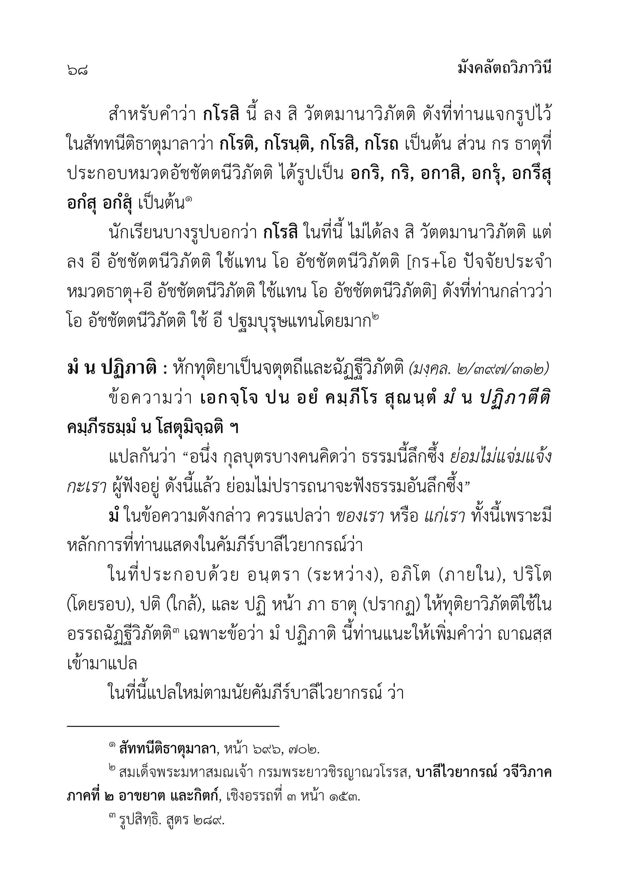 มังคลัตถวิภาวินี
๖๘
สำหรับคำวา กโรสิ นี้ ลง สิ วัตตมานาวิภัตติ ดังที่ทานแจกรูปไว
ในสัททนีติธาตุมาลาวา กโรติ, กโรนฺติ, กโรสิ, กโรถ เปนตน สวน กร ธาตุที่
ประกอบหมวดอัชชัตตนีวิภัตติ ไดรูปเปน อกริ, กริ, อกาสิ, อกรุ, อกรึสุ
อกํสุ อกํสุ เปนตน๑
นักเรียนบางรูปบอกวา กโรสิ ในที่นี้ ไมไดลง สิ วัตตมานาวิภัตติ แต
ลง อี อัชชัตตนีวิภัตติ ใชแทน โอ อัชชัตตนีวิภัตติ [กร+โอ ปจจัยประจำ
หมวดธาตุ+อี อัชชัตตนีวิภัตติ ใชแทน โอ อัชชัตตนีวิภัตติ] ดังที่ทานกลาววา
โอ อัชชัตตนีวิภัตติ ใช อี ปฐมบุรุษแทนโดยมาก๒
มํ น ปฏิภาติ : หักทุติยาเปนจตุตถีและฉัฏฐีวิภัตติ (มงฺคล. ๒/๓๙๗/๓๑๒)
ขอความวา เอกจฺโจ ปน อยํ คมฺภีโร สุณนฺตํ มํ น ปฏิภาตีติ
คมฺภีรธมฺมํ น โสตุมิจฺฉติ ฯ
แปลกันวา “อนึ่ง กุลบุตรบางคนคิดวา ธรรมนี้ลึกซึ้ง ยอมไมแจมแจง
กะเรา ผูฟงอยู ดังนี้แลว ยอมไมปรารถนาจะฟงธรรมอันลึกซึ้ง”
มํ ในขอความดังกลาว ควรแปลวา ของเรา หรือ แกเรา ทั้งนี้เพราะมี
หลักการที่ทานแสดงในคัมภีรบาลีไวยากรณวา
ในที่ประกอบดวย อนฺตรา (ระหวาง), อภิโต (ภายใน), ปริโต
(โดยรอบ), ปติ (ใกล), และ ปฏิ หนา ภา ธาตุ (ปรากฏ) ใหทุติยาวิภัตติใชใน
อรรถฉัฏฐีวิภัตติ๓ เฉพาะขอวา มํ ปฏิภาติ นี้ทานแนะใหเพิ่มคำวา าณสฺส
เขามาแปล
ในที่นี้แปลใหมตามนัยคัมภีรบาลีไวยากรณ วา
๑ สัททนีติธาตุมาลา, หนา ๖๙๖, ๗๐๒.
๒ สมเด็จพระมหาสมณเจา กรมพระยาวชิรญาณวโรรส, บาลีไวยากรณ วจีวิภาค
ภาคที่ ๒ อาขยาต และกิตก, เชิงอรรถที่ ๓ หนา ๑๕๓.
๓ รูปสิทฺธิ. สูตร ๒๘๙.
 