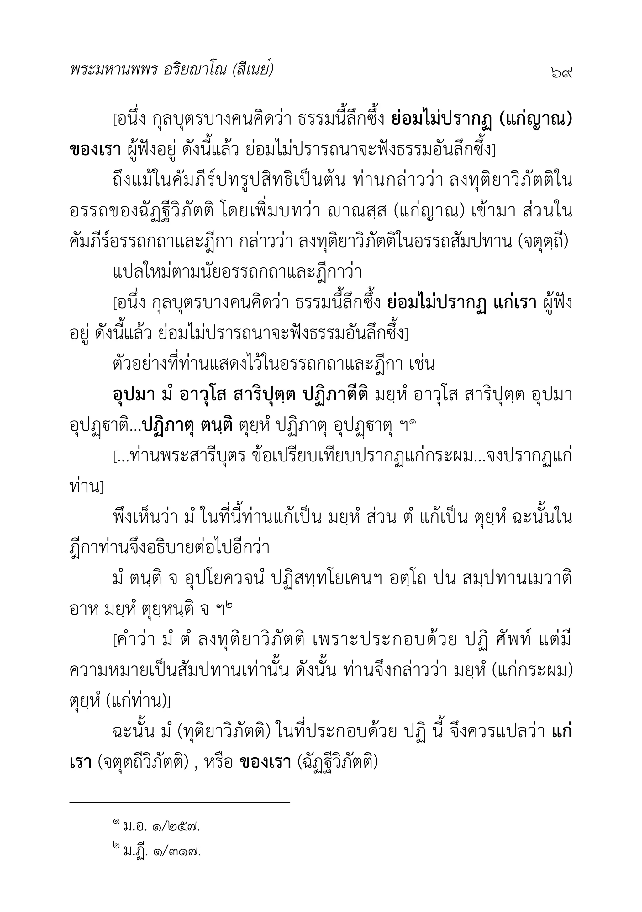 พระมหานพพร อริยาโณ (สีเนย์) ๖๙
[อนึ่ง กุลบุตรบางคนคิดวา ธรรมนี้ลึกซึ้ง ยอมไมปรากฏ (แกญาณ)
ของเรา ผูฟงอยู ดังนี้แลว ยอมไมปรารถนาจะฟงธรรมอันลึกซึ้ง]
ถึงแมในคัมภีรปทรูปสิทธิเปนตน ทานกลาววา ลงทุติยาวิภัตติใน
อรรถของฉัฏฐีวิภัตติ โดยเพิ่มบทวา าณสฺส (แกญาณ) เขามา สวนใน
คัมภีรอรรถกถาและฎีกา กลาววา ลงทุติยาวิภัตติในอรรถสัมปทาน (จตุตฺถี)
แปลใหมตามนัยอรรถกถาและฎีกาวา
[อนึ่ง กุลบุตรบางคนคิดวา ธรรมนี้ลึกซึ้ง ยอมไมปรากฏ แกเรา ผูฟง
อยู ดังนี้แลว ยอมไมปรารถนาจะฟงธรรมอันลึกซึ้ง]
ตัวอยางที่ทานแสดงไวในอรรถกถาและฎีกา เชน
อุปมา มํ อาวุโส สาริปุตฺต ปฏิภาตีติ มยฺหํ อาวุโส สาริปุตฺต อุปมา
อุปาติ...ปฏิภาตุ ตนฺติ ตุยฺหํ ปฏิภาตุ อุปาตุ ฯ๑
[...ทานพระสารีบุตร ขอเปรียบเทียบปรากฏแกกระผม...จงปรากฏแก
ทาน]
พึงเห็นวา มํ ในที่นี้ทานแกเปน มยฺหํ สวน ตํ แกเปน ตุยฺหํ ฉะนั้นใน
ฎีกาทานจึงอธิบายตอไปอีกวา
มํ ตนฺติ จ อุปโยควจนํ ปฏิสทฺทโยเคนฯ อตฺโถ ปน สมฺปทานเมวาติ
อาห มยฺหํ ตุยฺหนฺติ จ ฯ๒
[คำวา มํ ตํ ลงทุติยาวิภัตติ เพราะประกอบดวย ปฏิ ศัพท แตมี
ความหมายเปนสัมปทานเทานั้น ดังนั้น ทานจึงกลาววา มยฺหํ (แกกระผม)
ตุยฺหํ (แกทาน)]
ฉะนั้น มํ (ทุติยาวิภัตติ) ในที่ประกอบดวย ปฏิ นี้ จึงควรแปลวา แก
เรา (จตุตถีวิภัตติ) , หรือ ของเรา (ฉัฏฐีวิภัตติ)
๑ ม.อ. ๑/๒๕๗.
๒ ม.ฏี. ๑/๓๑๗.
 