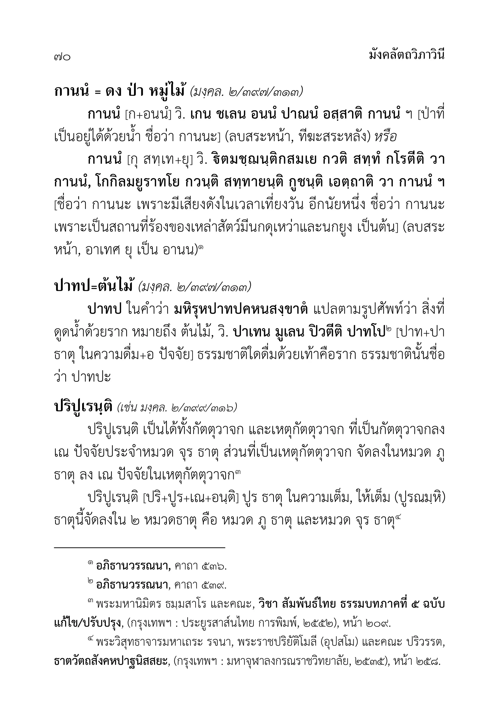มังคลัตถวิภาวินี
๗๐
กานนํ = ดง ป่ า หมู่ไม้ (มงฺคล. ๒/๓๙๗/๓๑๓)
กานนํ [ก+อนนํ] วิ. เกน ชเลน อนนํ ปาณนํ อสฺสาติ กานนํ ฯ [ปาที่
เปนอยูไดดวยน้ำ ชื่อวา กานนะ] (ลบสระหนา, ทีฆะสระหลัง) หรือ
กานนํ [กุ สทฺเท+ยุ] วิ. ตมชฺฌนฺติกสมเย กวติ สทฺทํ กโรตีติ วา
กานนํ, โกกิลมยูราทโย กวนฺติ สทฺทายนฺติ กูชนฺติ เอตฺถาติ วา กานนํ ฯ
[ชื่อวา กานนะ เพราะมีเสียงดังในเวลาเที่ยงวัน อีกนัยหนึ่ง ชื่อวา กานนะ
เพราะเปนสถานที่รองของเหลาสัตวมีนกดุเหวาและนกยูง เปนตน] (ลบสระ
หนา, อาเทศ ยุ เปน อานน)๑
ปาทป=ต้นไม้ (มงฺคล. ๒/๓๙๗/๓๑๓)
ปาทป ในคำวา มหิรุหปาทปคหนสงฺขาต แปลตามรูปศัพทวา สิ่งที่
ดูดน้ำดวยราก หมายถึง ตนไม, วิ. ปาเทน มูเลน ปวตีติ ปาทโป๒ [ปาท+ปา
ธาตุ ในความดื่ม+อ ปจจัย] ธรรมชาติใดดื่มดวยเทาคือราก ธรรมชาตินั้นชื่อ
วา ปาทปะ
ปริปูเรนฺติ (เชน มงฺคล. ๒/๓๙๙/๓๑๖)
ปริปูเรนฺติ เปนไดทั้งกัตตุวาจก และเหตุกัตตุวาจก ที่เปนกัตตุวาจกลง
เณ ปจจัยประจำหมวด จุร ธาตุ สวนที่เปนเหตุกัตตุวาจก จัดลงในหมวด ภู
ธาตุ ลง เณ ปจจัยในเหตุกัตตุวาจก๓
ปริปูเรนฺติ [ปริ+ปูร+เณ+อนฺติ] ปูร ธาตุ ในความเต็ม, ใหเต็ม (ปูรณมฺหิ)
ธาตุนี้จัดลงใน ๒ หมวดธาตุ คือ หมวด ภู ธาตุ และหมวด จุร ธาตุ๔
๑ อภิธานวรรณนา, คาถา ๕๓๖.
๒ อภิธานวรรณนา, คาถา ๕๓๙.
๓ พระมหานิมิตร ธมฺมสาโร และคณะ, วิชา สัมพันธไทย ธรรมบทภาคที่ ๕ ฉบับ
แกไข/ปรับปรุง, (กรุงเทพฯ : ประยูรสาสนไทย การพิมพ, ๒๕๕๒), หนา ๒๐๙.
๔ พระวิสุทธาจารมหาเถระ รจนา, พระราชปริยัติโมลี (อุปสโม) และคณะ ปริวรรต,
ธาตวัตถสังคหปาฐนิสสยะ, (กรุงเทพฯ : มหาจุฬาลงกรณราชวิทยาลัย, ๒๕๓๕), หนา ๒๕๘.
 