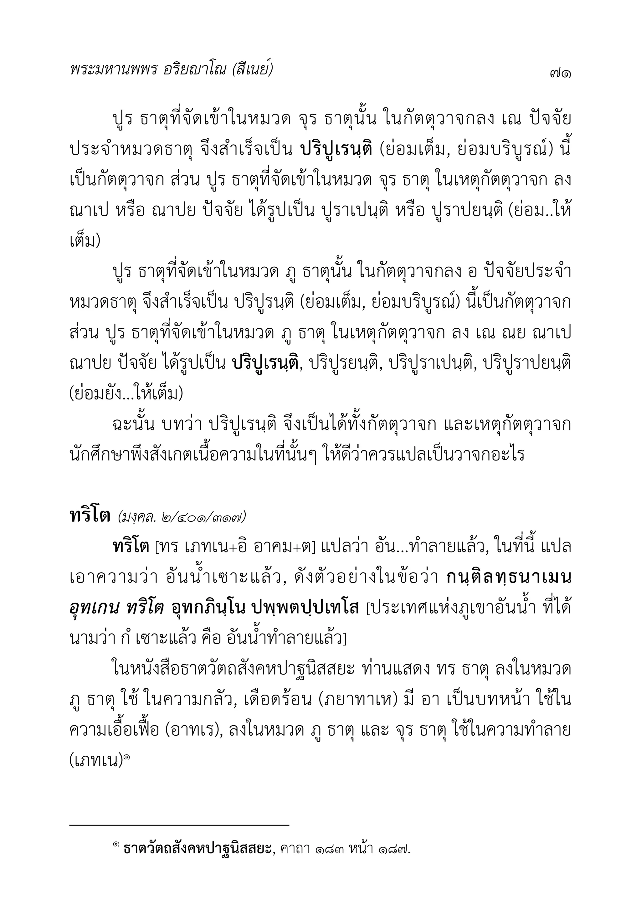 พระมหานพพร อริยาโณ (สีเนย์) ๗๑
ปูร ธาตุที่จัดเขาในหมวด จุร ธาตุนั้น ในกัตตุวาจกลง เณ ปจจัย
ประจำหมวดธาตุ จึงสำเร็จเปน ปริปูเรนฺติ (ยอมเต็ม, ยอมบริบูรณ) นี้
เปนกัตตุวาจก สวน ปูร ธาตุที่จัดเขาในหมวด จุร ธาตุ ในเหตุกัตตุวาจก ลง
ณาเป หรือ ณาปย ปจจัย ไดรูปเปน ปูราเปนฺติ หรือ ปูราปยนฺติ (ยอม..ให
เต็ม)
ปูร ธาตุที่จัดเขาในหมวด ภู ธาตุนั้น ในกัตตุวาจกลง อ ปจจัยประจำ
หมวดธาตุ จึงสำเร็จเปน ปริปูรนฺติ (ยอมเต็ม, ยอมบริบูรณ) นี้เปนกัตตุวาจก
สวน ปูร ธาตุที่จัดเขาในหมวด ภู ธาตุ ในเหตุกัตตุวาจก ลง เณ ณย ณาเป
ณาปย ปจจัย ไดรูปเปน ปริปูเรนฺติ, ปริปูรยนฺติ, ปริปูราเปนฺติ, ปริปูราปยนฺติ
(ยอมยัง...ใหเต็ม)
ฉะนั้น บทวา ปริปูเรนฺติ จึงเปนไดทั้งกัตตุวาจก และเหตุกัตตุวาจก
นักศึกษาพึงสังเกตเนื้อความในที่นั้นๆ ใหดีวาควรแปลเปนวาจกอะไร
ทริโต (มงฺคล. ๒/๔๐๑/๓๑๗)
ทริโต [ทร เภทเน+อิ อาคม+ต] แปลวา อัน...ทำลายแลว, ในที่นี้ แปล
เอาความวา อันน้ำเซาะแลว, ดังตัวอยางในขอวา กนฺติลทฺธนาเมน
อุทเกน ทริโต อุทกภินฺโน ปพฺพตปฺปเทโส [ประเทศแหงภูเขาอันน้ำ ที่ได
นามวา กํ เซาะแลว คือ อันน้ำทำลายแลว]
ในหนังสือธาตวัตถสังคหปาฐนิสสยะ ทานแสดง ทร ธาตุ ลงในหมวด
ภู ธาตุ ใช ในความกลัว, เดือดรอน (ภยาทาเห) มี อา เปนบทหนา ใชใน
ความเอื้อเฟอ (อาทเร), ลงในหมวด ภู ธาตุ และ จุร ธาตุ ใชในความทำลาย
(เภทเน)๑
๑ ธาตวัตถสังคหปาฐนิสสยะ, คาถา ๑๘๓ หนา ๑๘๗.
 
