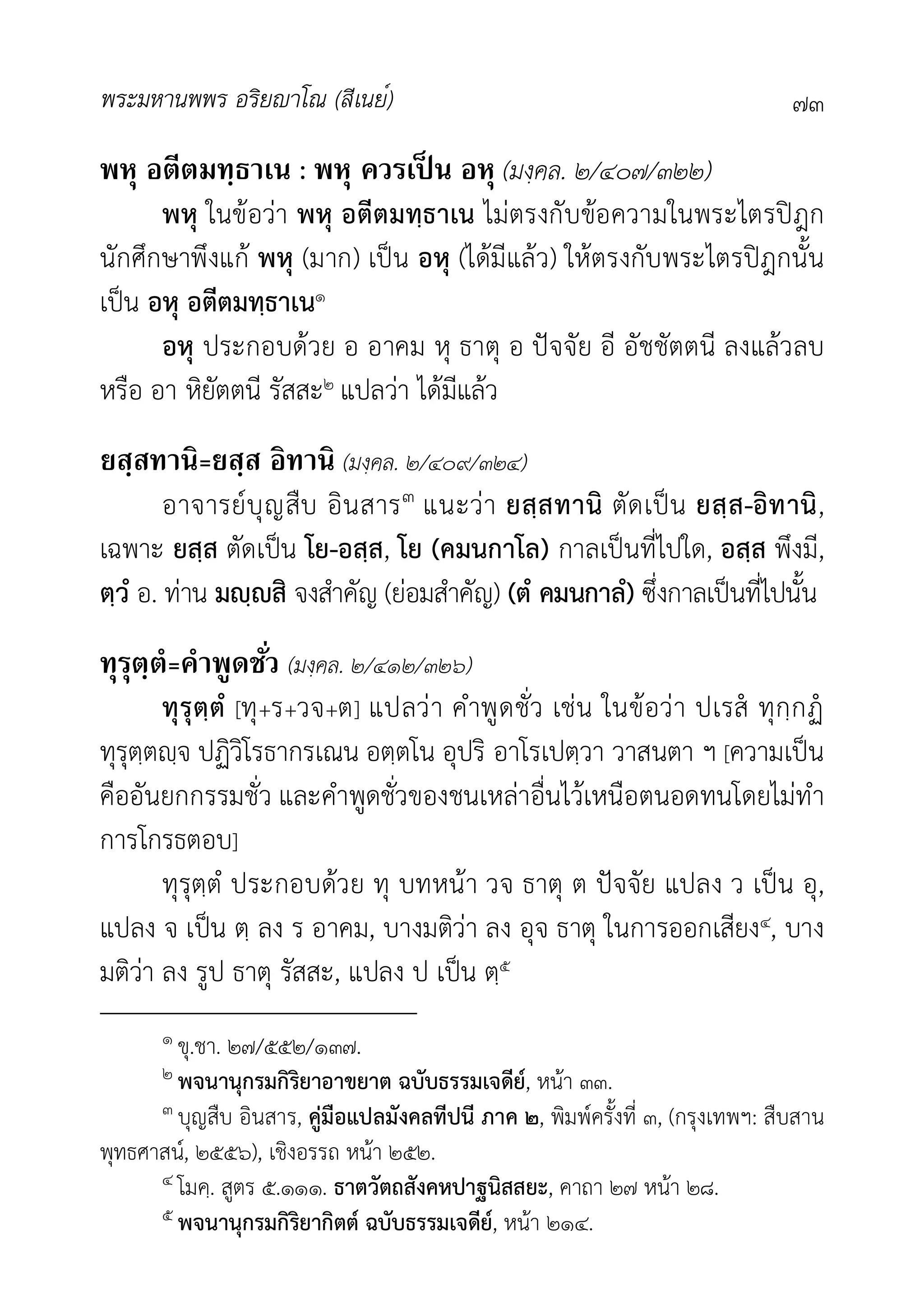 พระมหานพพร อริยาโณ (สีเนย์) ๗๓
พหุ อตีตมทฺธาเน : พหุ ควรเป็ น อหุ (มงฺคล. ๒/๔๐๗/๓๒๒)
พหุ ในขอวา พหุ อตีตมทฺธาเน ไมตรงกับขอความในพระไตรปฎก
นักศึกษาพึงแก พหุ (มาก) เปน อหุ (ไดมีแลว) ใหตรงกับพระไตรปฎกนั้น
เปน อหุ อตีตมทฺธาเน๑
อหุ ประกอบดวย อ อาคม หุ ธาตุ อ ปจจัย อี อัชชัตตนี ลงแลวลบ
หรือ อา หิยัตตนี รัสสะ๒ แปลวา ไดมีแลว
ยสฺสทานิ=ยสฺส อิทานิ (มงฺคล. ๒/๔๐๙/๓๒๔)
อาจารยบุญสืบ อินสาร๓ แนะวา ยสฺสทานิ ตัดเปน ยสฺส-อิทานิ,
เฉพาะ ยสฺส ตัดเปน โย-อสฺส, โย (คมนกาโล) กาลเปนที่ไปใด, อสฺส พึงมี,
ตฺวํ อ. ทาน มฺสิ จงสำคัญ (ยอมสำคัญ) (ตํ คมนกาลํ) ซึ่งกาลเปนที่ไปนั้น
ทุรุตฺตํ=คําพูดชัว (มงฺคล. ๒/๔๑๒/๓๒๖)
ทุรุตฺตํ [ทุ+ร+วจ+ต] แปลวา คำพูดชั่ว เชน ในขอวา ปเรส ทุกฺกฏ
ทุรุตฺตฺจ ปฏิวิโรธากรเณน อตฺตโน อุปริ อาโรเปตฺวา วาสนตา ฯ [ความเปน
คืออันยกกรรมชั่ว และคำพูดชั่วของชนเหลาอื่นไวเหนือตนอดทนโดยไมทำ
การโกรธตอบ]
ทุรุตฺตํ ประกอบดวย ทุ บทหนา วจ ธาตุ ต ปจจัย แปลง ว เปน อุ,
แปลง จ เปน ตฺ ลง ร อาคม, บางมติวา ลง อุจ ธาตุ ในการออกเสียง๔, บาง
มติวา ลง รูป ธาตุ รัสสะ, แปลง ป เปน ตฺ๕
๑ ขุ.ชา. ๒๗/๕๕๒/๑๓๗.
๒ พจนานุกรมกิริยาอาขยาต ฉบับธรรมเจดีย, หนา ๓๓.
๓ บุญสืบ อินสาร, คูมือแปลมังคลทีปนี ภาค ๒, พิมพครั้งที่ ๓, (กรุงเทพฯ: สืบสาน
พุทธศาสน, ๒๕๕๖), เชิงอรรถ หนา ๒๕๒.
๔ โมคฺ. สูตร ๕.๑๑๑. ธาตวัตถสังคหปาฐนิสสยะ, คาถา ๒๗ หนา ๒๘.
๕ พจนานุกรมกิริยากิตต ฉบับธรรมเจดีย, หนา ๒๑๔.
 