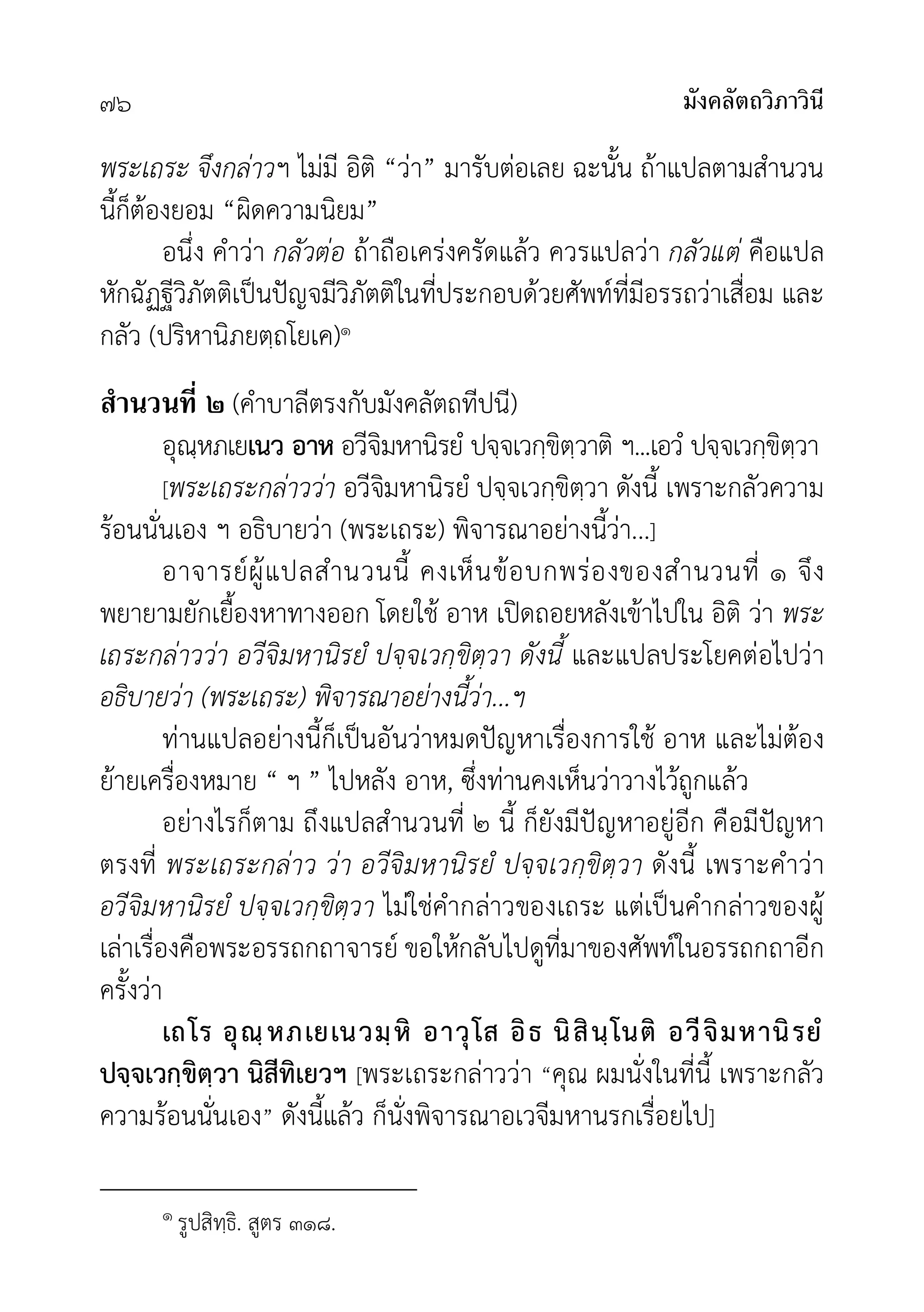 มังคลัตถวิภาวินี
๗๖
พระเถระ จึงกลาวฯ ไมมี อิติ “วา” มารับตอเลย ฉะนั้น ถาแปลตามสำนวน
นี้ก็ตองยอม “ผิดความนิยม”
อนึ่ง คำวา กลัวตอ ถาถือเครงครัดแลว ควรแปลวา กลัวแต คือแปล
หักฉัฏฐีวิภัตติเปนปญจมีวิภัตติในที่ประกอบดวยศัพทที่มีอรรถวาเสื่อม และ
กลัว (ปริหานิภยตฺถโยเค)๑
สํานวนที ๒ (คำบาลีตรงกับมังคลัตถทีปนี)
อุณฺหภเยเนว อาห อวีจิมหานิรยํ ปจฺจเวกฺขิตฺวาติ ฯ...เอวํ ปจฺจเวกฺขิตฺวา
[พระเถระกลาววา อวีจิมหานิรยํ ปจฺจเวกฺขิตฺวา ดังนี้ เพราะกลัวความ
รอนนั่นเอง ฯ อธิบายวา (พระเถระ) พิจารณาอยางนี้วา...]
อาจารยผูแปลสำนวนนี้ คงเห็นขอบกพรองของสำนวนที่ ๑ จึง
พยายามยักเยื้องหาทางออก โดยใช อาห เปดถอยหลังเขาไปใน อิติ วา พระ
เถระกลาววา อวีจิมหานิรยํ ปจฺจเวกฺขิตฺวา ดังนี้ และแปลประโยคตอไปวา
อธิบายวา (พระเถระ) พิจารณาอยางนี้วา...ฯ
ทานแปลอยางนี้ก็เปนอันวาหมดปญหาเรื่องการใช อาห และไมตอง
ยายเครื่องหมาย “ ฯ ” ไปหลัง อาห, ซึ่งทานคงเห็นวาวางไวถูกแลว
อยางไรก็ตาม ถึงแปลสำนวนที่ ๒ นี้ ก็ยังมีปญหาอยูอีก คือมีปญหา
ตรงที่ พระเถระกลาว วา อวีจิมหานิรยํ ปจฺจเวกฺขิตฺวา ดังนี้ เพราะคำวา
อวีจิมหานิรยํ ปจฺจเวกฺขิตฺวา ไมใชคำกลาวของเถระ แตเปนคำกลาวของผู
เลาเรื่องคือพระอรรถกถาจารย ขอใหกลับไปดูที่มาของศัพทในอรรถกถาอีก
ครั้งวา
เถโร อุณฺหภเยเนวมฺหิ อาวุโส อิธ นิสินฺโนติ อวีจิมหานิรยํ
ปจฺจเวกฺขิตฺวา นิสีทิเยวฯ [พระเถระกลาววา “คุณ ผมนั่งในที่นี้ เพราะกลัว
ความรอนนั่นเอง” ดังนี้แลว ก็นั่งพิจารณาอเวจีมหานรกเรื่อยไป]
๑ รูปสิทฺธิ. สูตร ๓๑๘.
 