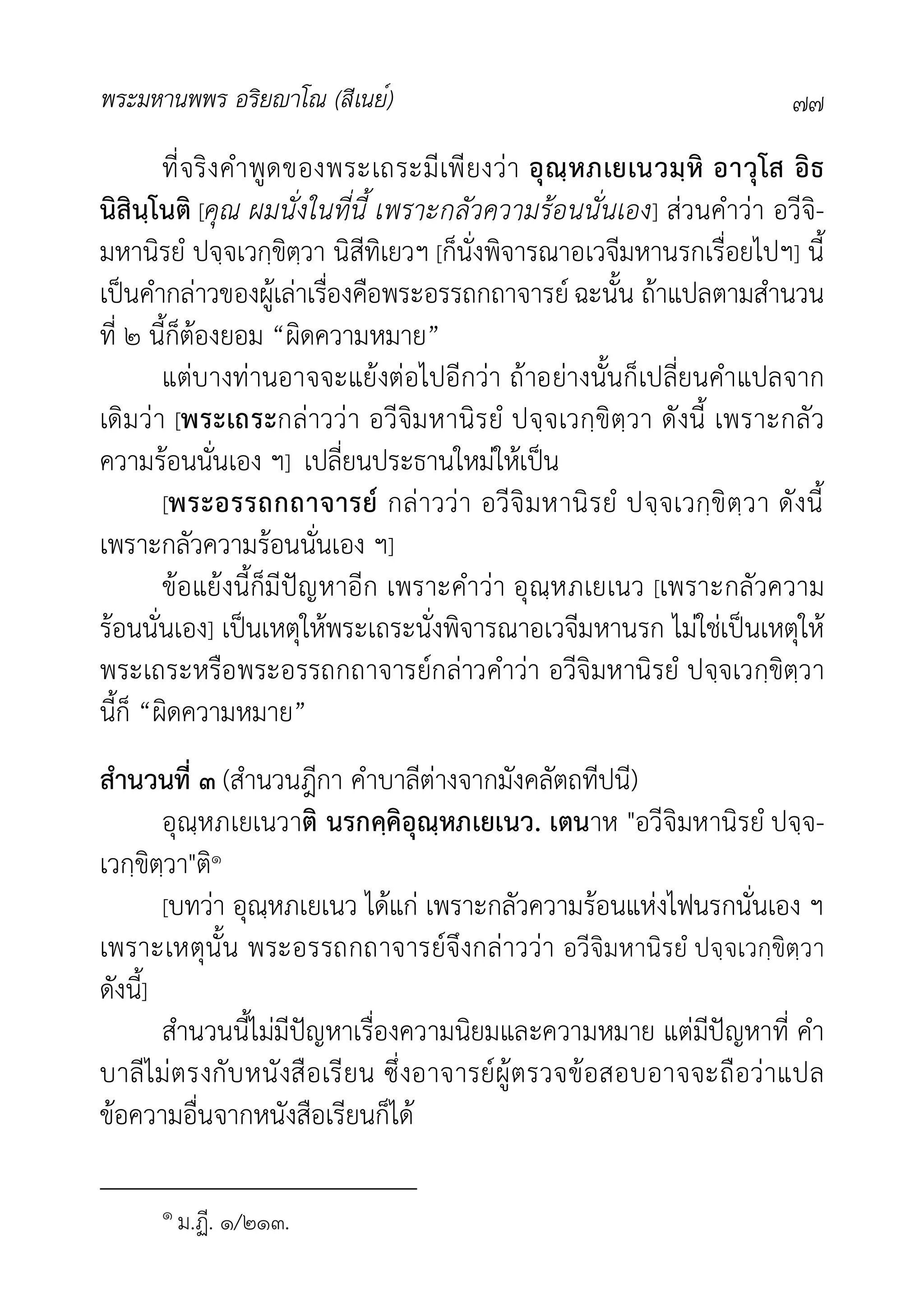พระมหานพพร อริยาโณ (สีเนย์) ๗๗
ที่จริงคำพูดของพระเถระมีเพียงวา อุณฺหภเยเนวมฺหิ อาวุโส อิธ
นิสินฺโนติ [คุณ ผมนั่งในที่นี้ เพราะกลัวความรอนนั่นเอง] สวนคำวา อวีจิ-
มหานิรยํ ปจฺจเวกฺขิตฺวา นิสีทิเยวฯ [ก็นั่งพิจารณาอเวจีมหานรกเรื่อยไปฯ] นี้
เปนคำกลาวของผูเลาเรื่องคือพระอรรถกถาจารย ฉะนั้น ถาแปลตามสำนวน
ที่ ๒ นี้ก็ตองยอม “ผิดความหมาย”
แตบางทานอาจจะแยงตอไปอีกวา ถาอยางนั้นก็เปลี่ยนคำแปลจาก
เดิมวา [พระเถระกลาววา อวีจิมหานิรยํ ปจฺจเวกฺขิตฺวา ดังนี้ เพราะกลัว
ความรอนนั่นเอง ฯ] เปลี่ยนประธานใหมใหเปน
[พระอรรถกถาจารย กลาววา อวีจิมหานิรยํ ปจฺจเวกฺขิตฺวา ดังนี้
เพราะกลัวความรอนนั่นเอง ฯ]
ขอแยงนี้ก็มีปญหาอีก เพราะคำวา อุณฺหภเยเนว [เพราะกลัวความ
รอนนั่นเอง] เปนเหตุใหพระเถระนั่งพิจารณาอเวจีมหานรก ไมใชเปนเหตุให
พระเถระหรือพระอรรถกถาจารยกลาวคำวา อวีจิมหานิรยํ ปจฺจเวกฺขิตฺวา
นี้ก็ “ผิดความหมาย”
สำนวนที่ ๓ (สำนวนฎีกา คำบาลีตางจากมังคลัตถทีปนี)
อุณฺหภเยเนวาติ นรกคฺคิอุณฺหภเยเนว. เตนาห "อวีจิมหานิรยํ ปจฺจ-
เวกฺขิตฺวา"ติ๑
[บทวา อุณฺหภเยเนว ไดแก เพราะกลัวความรอนแหงไฟนรกนั่นเอง ฯ
เพราะเหตุนั้น พระอรรถกถาจารยจึงกลาววา อวีจิมหานิรยํ ปจฺจเวกฺขิตฺวา
ดังนี้]
สำนวนนี้ไมมีปญหาเรื่องความนิยมและความหมาย แตมีปญหาที่ คำ
บาลีไมตรงกับหนังสือเรียน ซึ่งอาจารยผูตรวจขอสอบอาจจะถือวาแปล
ขอความอื่นจากหนังสือเรียนก็ได
๑ ม.ฏี. ๑/๒๑๓.
 