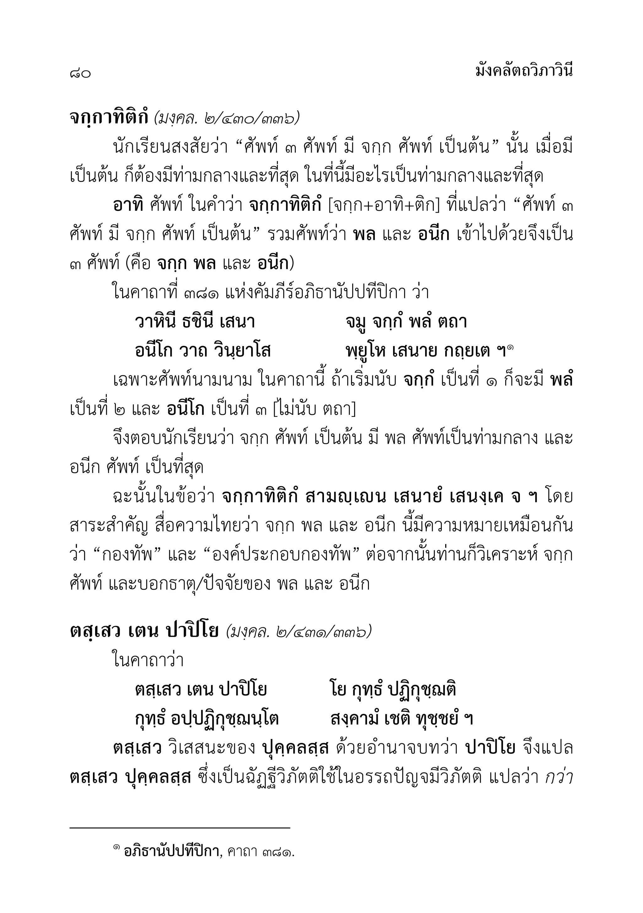 มังคลัตถวิภาวินี
๘๐
จกฺกาทิติกํ (มงฺคล. ๒/๔๓๐/๓๓๖)
นักเรียนสงสัยวา “ศัพท ๓ ศัพท มี จกฺก ศัพท เปนตน” นั้น เมื่อมี
เปนตน ก็ตองมีทามกลางและที่สุด ในที่นี้มีอะไรเปนทามกลางและที่สุด
อาทิ ศัพท ในคำวา จกฺกาทิติกํ [จกฺก+อาทิ+ติก] ที่แปลวา “ศัพท ๓
ศัพท มี จกฺก ศัพท เปนตน” รวมศัพทวา พล และ อนีก เขาไปดวยจึงเปน
๓ ศัพท (คือ จกฺก พล และ อนีก)
ในคาถาที่ ๓๘๑ แหงคัมภีรอภิธานัปปทีปกา วา
วาหินี ธชินี เสนา จมู จกฺกํ พลํ ตถา
อนีโก วาถ วินฺยาโส พฺยูโห เสนาย กถฺยเต ฯ๑
เฉพาะศัพทนามนาม ในคาถานี้ ถาเริ่มนับ จกฺกํ เปนที่ ๑ ก็จะมี พลํ
เปนที่ ๒ และ อนีโก เปนที่ ๓ [ไมนับ ตถา]
จึงตอบนักเรียนวา จกฺก ศัพท เปนตน มี พล ศัพทเปนทามกลาง และ
อนีก ศัพท เปนที่สุด
ฉะนั้นในขอวา จกฺกาทิติกํ สามฺเน เสนายํ เสนงฺเค จ ฯ โดย
สาระสำคัญ สื่อความไทยวา จกฺก พล และ อนีก นี้มีความหมายเหมือนกัน
วา “กองทัพ” และ “องคประกอบกองทัพ” ตอจากนั้นทานก็วิเคราะห จกฺก
ศัพท และบอกธาตุ/ปจจัยของ พล และ อนีก
ตสฺเสว เตน ปาปิ โย (มงฺคล. ๒/๔๓๑/๓๓๖)
ในคาถาวา
ตสฺเสว เตน ปาปโย โย กุทฺธํ ปฏิกุชฺฌติ
กุทฺธํ อปฺปฏิกุชฺฌนฺโต สงฺคามํ เชติ ทุชฺชยํ ฯ
ตสฺเสว วิเสสนะของ ปุคฺคลสฺส ดวยอำนาจบทวา ปาปโย จึงแปล
ตสฺเสว ปุคฺคลสฺส ซึ่งเปนฉัฏฐีวิภัตติใชในอรรถปญจมีวิภัตติ แปลวา กวา
๑ อภิธานัปปทีปกา, คาถา ๓๘๑.
 
