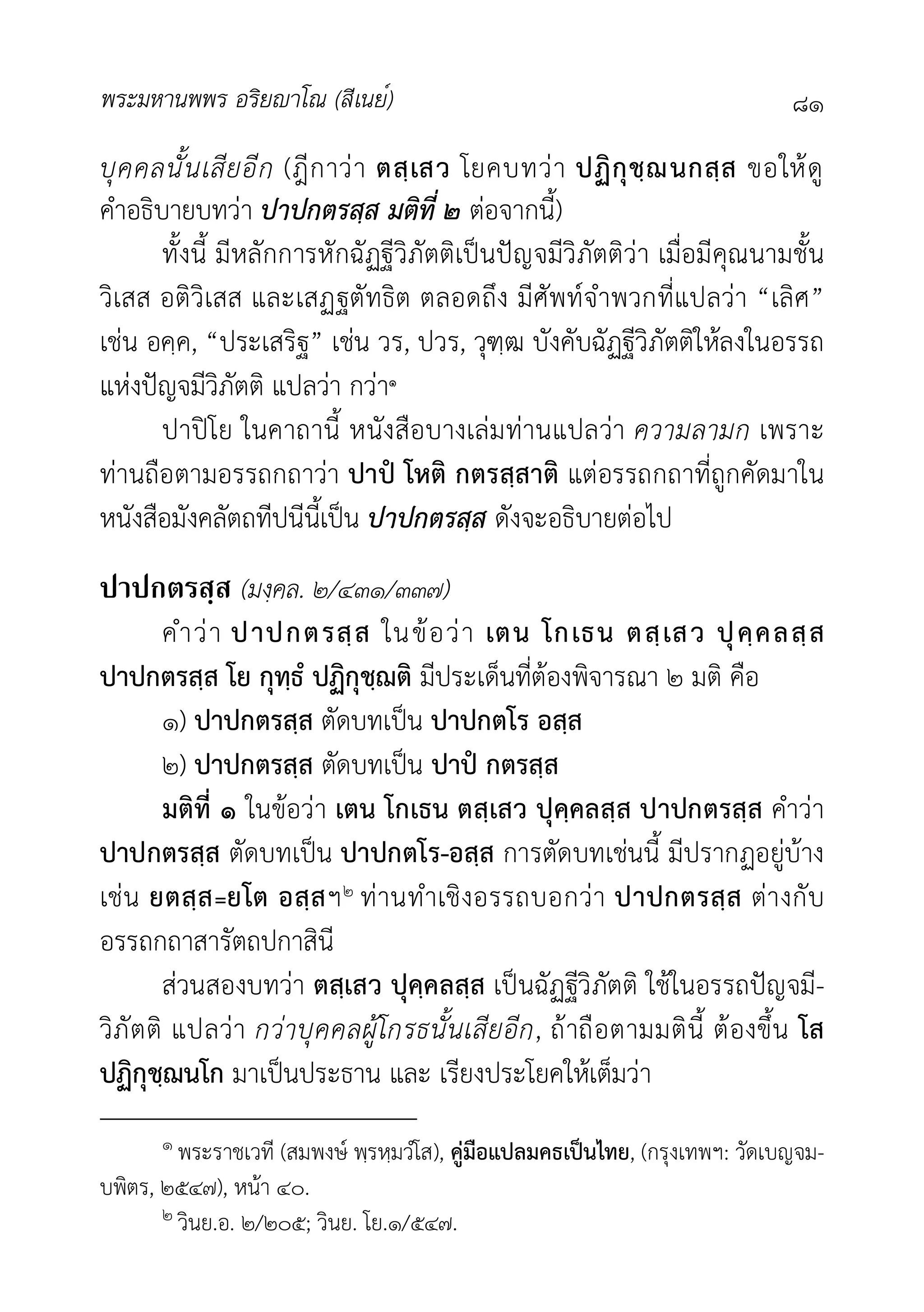 พระมหานพพร อริยาโณ (สีเนย์) ๘๑
บุคคลนั้นเสียอีก (ฎีกาวา ตสฺเสว โยคบทวา ปฏิกุชฺฌนกสฺส ขอใหดู
คำอธิบายบทวา ปาปกตรสฺส มติที่ ๒ ตอจากนี้)
ทั้งนี้ มีหลักการหักฉัฏฐีวิภัตติเปนปญจมีวิภัตติวา เมื่อมีคุณนามชั้น
วิเสส อติวิเสส และเสฏฐตัทธิต ตลอดถึง มีศัพทจำพวกที่แปลวา “เลิศ”
เชน อคฺค, “ประเสริฐ” เชน วร, ปวร, วุฑฺฒ บังคับฉัฏฐีวิภัตติใหลงในอรรถ
แหงปญจมีวิภัตติ แปลวา กวา๑
ปาปโย ในคาถานี้ หนังสือบางเลมทานแปลวา ความลามก เพราะ
ทานถือตามอรรถกถาวา ปาป โหติ กตรสฺสาติ แตอรรถกถาที่ถูกคัดมาใน
หนังสือมังคลัตถทีปนีนี้เปน ปาปกตรสฺส ดังจะอธิบายตอไป
ปาปกตรสฺส (มงฺคล. ๒/๔๓๑/๓๓๗)
คำวา ปาปกตรสฺส ในขอวา เตน โกเธน ตสฺเสว ปุคฺคลสฺส
ปาปกตรสฺส โย กุทฺธํ ปฏิกุชฺฌติ มีประเด็นที่ตองพิจารณา ๒ มติ คือ
๑) ปาปกตรสฺส ตัดบทเปน ปาปกตโร อสฺส
๒) ปาปกตรสฺส ตัดบทเปน ปาป กตรสฺส
มติที่ ๑ ในขอวา เตน โกเธน ตสฺเสว ปุคฺคลสฺส ปาปกตรสฺส คำวา
ปาปกตรสฺส ตัดบทเปน ปาปกตโร-อสฺส การตัดบทเชนนี้ มีปรากฏอยูบาง
เชน ยตสฺส=ยโต อสฺสฯ๒ ทานทำเชิงอรรถบอกวา ปาปกตรสฺส ตางกับ
อรรถกถาสารัตถปกาสินี
สวนสองบทวา ตสฺเสว ปุคฺคลสฺส เปนฉัฏฐีวิภัตติ ใชในอรรถปญจมี-
วิภัตติ แปลวา กวาบุคคลผูโกรธนั้นเสียอีก, ถาถือตามมตินี้ ตองขึ้น โส
ปฏิกุชฺฌนโก มาเปนประธาน และ เรียงประโยคใหเต็มวา
๑ พระราชเวที (สมพงษ พฺรหฺมวํโส), คูมือแปลมคธเปนไทย, (กรุงเทพฯ: วัดเบญจม-
บพิตร, ๒๕๔๗), หนา ๔๐.
๒ วินย.อ. ๒/๒๐๕; วินย. โย.๑/๕๔๗.
 