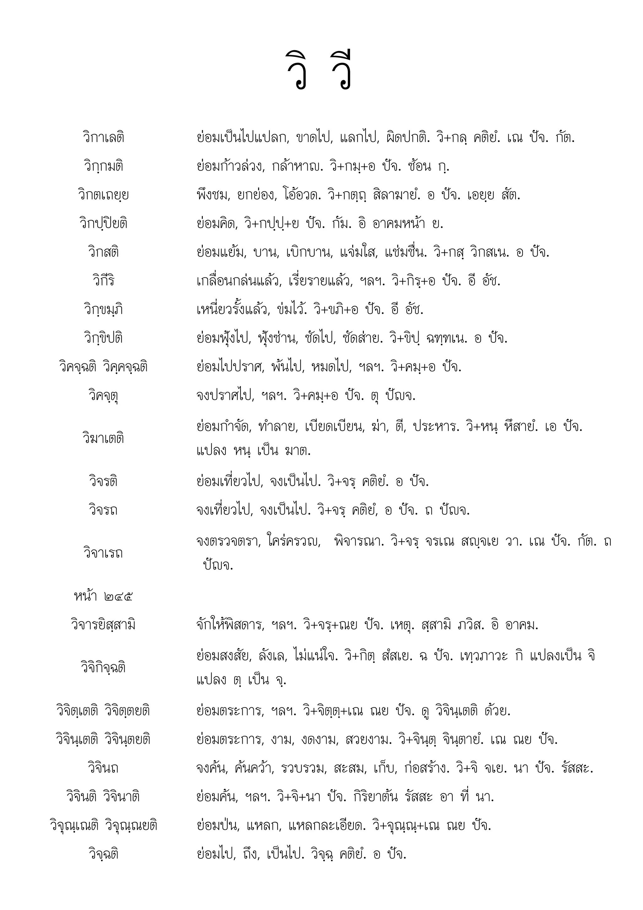 ณเ ณ แ แหลกล ว+จณณ+เณ
วิ วี
วิกาเลติ ยอมเปนไปแปลก, ขาดไป, แลกไป, ผิดปกติ. วิ+กลฺ คติยํ. เณ ปจ. กัต.
วิกฺกมติ ยอมกาวลวง, กลาหาญ. วิ+กมฺ+อ ปจ. ซอน กฺ.
วิกตเถยฺย พึงชม, ยกยอง, โออวด. วิ+กตฺถฺ สิลาฆายํ. อ ปจ. เอยฺย สัต.
วิกปฺปยติ ยอมคิด, วิ+กปฺปฺ+ย ปจ. กัม. อิ อาคมหนา ย.
วิกสติ ยอมแยม, บาน, เบิกบาน, แจมใส, แชมชื่น. วิ+กสฺ วิกสเน. อ ปจ.
วิกีริ เกลื่อนกลนแลว, เรี่ยรายแลว, ฯลฯ. วิ+กิรฺ+อ ปจ. อี อัช.
วิกฺขมฺภิ เหนี่ยวรั้งแลว, ขมไว. วิ+ขภิ+อ ปจ. อี อัช.
วิกฺขิปติ ยอมฟุงไป, ฟุงซาน, ซัดไป, ซัดสาย. วิ+ขิปฺ ฉฑฺฑเน. อ ปจ.
วิคจฺฉติ วิคฺคจฺฉติ ยอมไปปราศ, พนไป, หมดไป, ฯลฯ. วิ+คมฺ+อ ปจ.
วิคจฺตุ จงปราศไป, ฯลฯ. วิ+คมฺ+อ ปจ. ตุ ปญจ.
วิฆาเตติ
ยอมกําจัด, ทําลาย, เบียดเบียน, ฆา, ตี, ประหาร. วิ+หนฺ หึสายํ. เอ ปจ.
แปลง หนฺ เปน ฆาต.
วิจรติ ยอมเที่ยวไป, จงเปนไป. วิ+จรฺ คติยํ. อ ปจ.
วิจรถ จงเที่ยวไป, จงเปนไป. วิ+จรฺ คติยํ, อ ปจ. ถ ปญจ.
วิจาเรถ
จงตรวจตรา, ใครครวญ, พิจารณา. วิ+จรฺ จรเณ สฺจเย วา. เณ ปจ. กัต. ถ
ปญจ.
หนา ๒๔๕
วิจารยิสฺสามิ จักใหพิสดาร, ฯลฯ. วิ+จรฺ+ณย ปจ. เหตุ. สฺสามิ ภวิส. อิ อาคม.
วิจิกิจฺฉติ
ยอมสงสัย, ลังเล, ไมแนใจ. วิ+กิตฺ สํสเย. ฉ ปจ. เทฺวภาวะ กิ แปลงเปน จิ
แปลง ตฺ เปน จฺ.
วิจิตฺเตติ วิจิตฺตยติ ยอมตระการ, ฯลฯ. วิ+จิตฺตฺ+เณ ณย ปจ. ดู วิจินฺเตติ ดวย.
วิจินฺเตติ วิจินฺตยติ ยอมตระการ, งาม, งดงาม, สวยงาม. วิ+จินฺตฺ จินฺตายํ. เณ ณย ปจ.
วิจินถ จงคน, คนควา, รวบรวม, สะสม, เก็บ, กอสราง. วิ+จิ จเย. นา ปจ. รัสสะ.
วิจินติ วิจินาติ ยอมคน, ฯลฯ. วิ+จิ+นา ปจ. กิริยาตน รัสสะ อา ที่ นา.
วิจณเณติ วิจณณยติ
วจุ ฺ ณต วจุ ฺณยต ยอมปน แหลก แหลกละเอียด วิ+จณณ+เณ ณย ปจ
ยอมปน, หลก, ะเอยด. ุ ฺ ฺ ณย ปจ.
วิจฺฉติ ยอมไป, ถึง, เปนไป. วิจฺฉฺ คติยํ. อ ปจ.
 