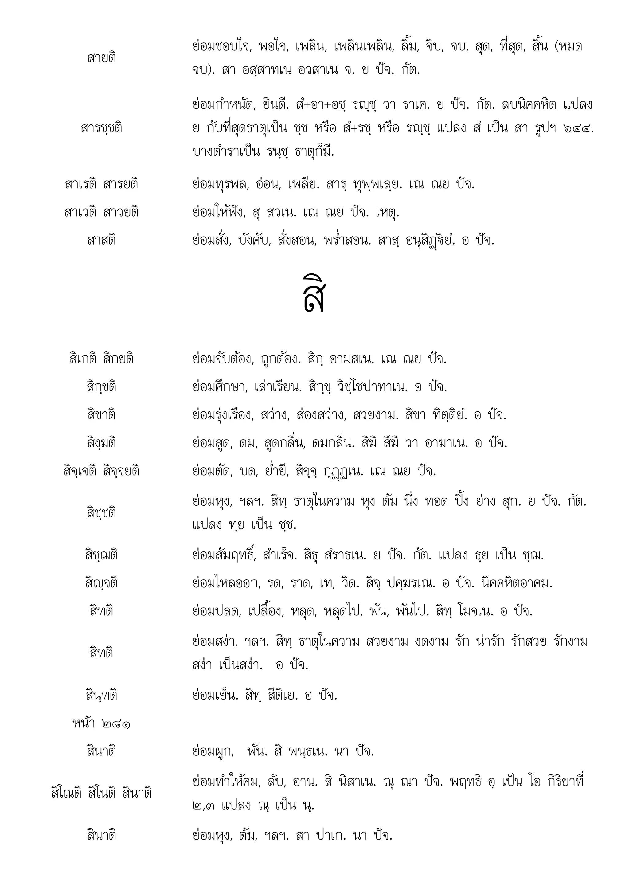 ๒๓ ณ น
สายติ
ยอมชอบใจ, พอใจ, เพลิน, เพลินเพลิน, ลิ้ม, จิบ, จบ, สุด, ที่สุด, สิ้น (หมด
จบ). สา อสฺสาทเน อวสาเน จ. ย ปจ. กัต.
สารชฺชติ
ยอมกําหนัด, ยินดี. สํ+อา+อชฺ รฺชฺ วา ราเค. ย ปจ. กัต. ลบนิคคหิต แปลง
ย กับที่สุดธาตุเปน ชฺช หรือ สํ+รชฺ หรือ รฺชฺ แปลง สํ เปน สา รูปฯ ๖๔๔.
บางตําราเปน รนฺชฺ ธาตุก็มี.
สาเรติ สารยติ ยอมทุรพล, ออน, เพลีย. สารฺ ทุพฺพเลฺย. เณ ณย ปจ.
สาเวติ สาวยติ ยอมใหฟง, สุ สวเน. เณ ณย ปจ. เหตุ.
สาสติ ยอมสั่ง, บังคับ, สั่งสอน, พร่ําสอน. สาสฺ อนุสิฏþ€ยํ. อ ปจ.
สิ
สิเกติ สิกยติ ยอมจับตอง, ถูกตอง. สิกฺ อามสเน. เณ ณย ปจ.
สิกฺขติ ยอมศึกษา, เลาเรียน. สิกฺขฺ วิชฺโชปาทาเน. อ ปจ.
สิขาติ ยอมรุงเรือง, สวาง, สองสวาง, สวยงาม. สิขา ทิตฺติยํ. อ ปจ.
สิงฺฆติ ยอมสูด, ดม, สูดกลิ่น, ดมกลิ่น. สิฆิ สึฆิ วา อาฆาเน. อ ปจ.
สิจฺเจติ สิจฺจยติ ยอมตัด, บด, ย่ํายี, สิจฺจฺ กุฏþฏเน. เณ ณย ปจ.
สิชฺชติ
ยอมหุง, ฯลฯ. สิทฺ ธาตุในความ หุง ตม นึ่ง ทอด ปง ยาง สุก. ย ปจ. กัต.
แปลง ทฺย เปน ชฺช.
สิชฺฌติ ยอมสัมฤทธิ์, สําเร็จ. สิธุ สํราธเน. ย ปจ. กัต. แปลง ธฺย เปน ชฺฌ.
สิฺจติ ยอมไหลออก, รด, ราด, เท, วิด. สิจฺ ปคฺฆรเณ. อ ปจ. นิคคหิตอาคม.
สิทติ ยอมปลด, เปลื้อง, หลุด, หลุดไป, พน, พนไป. สิทฺ โมจเน. อ ปจ.
สิทติ
ยอมสงา, ฯลฯ. สิทฺ ธาตุในความ สวยงาม งดงาม รัก นารัก รักสวย รักงาม
สงา เปนสงา. อ ปจ.
สินฺทติ ยอมเย็น. สิทฺ สีติเย. อ ปจ.
หนา ๒๘๑
สินาติ ยอมผูก, พัน. สิ พนฺธเน. นา ปจ.
สิโณติ สิโนติ สินาติ
ยอมทําใหคม, ลับ, อาน. สิ นิสาเน. ณุ ณา ปจ. พฤทธิ อุ เปน โอ กิริยาที่
๒๓ แปลง ณ เปน น
, แปลง ฺ เปน ฺ.
สินาติ ยอมหุง, ตม, ฯลฯ. สา ปาเก. นา ปจ.
 