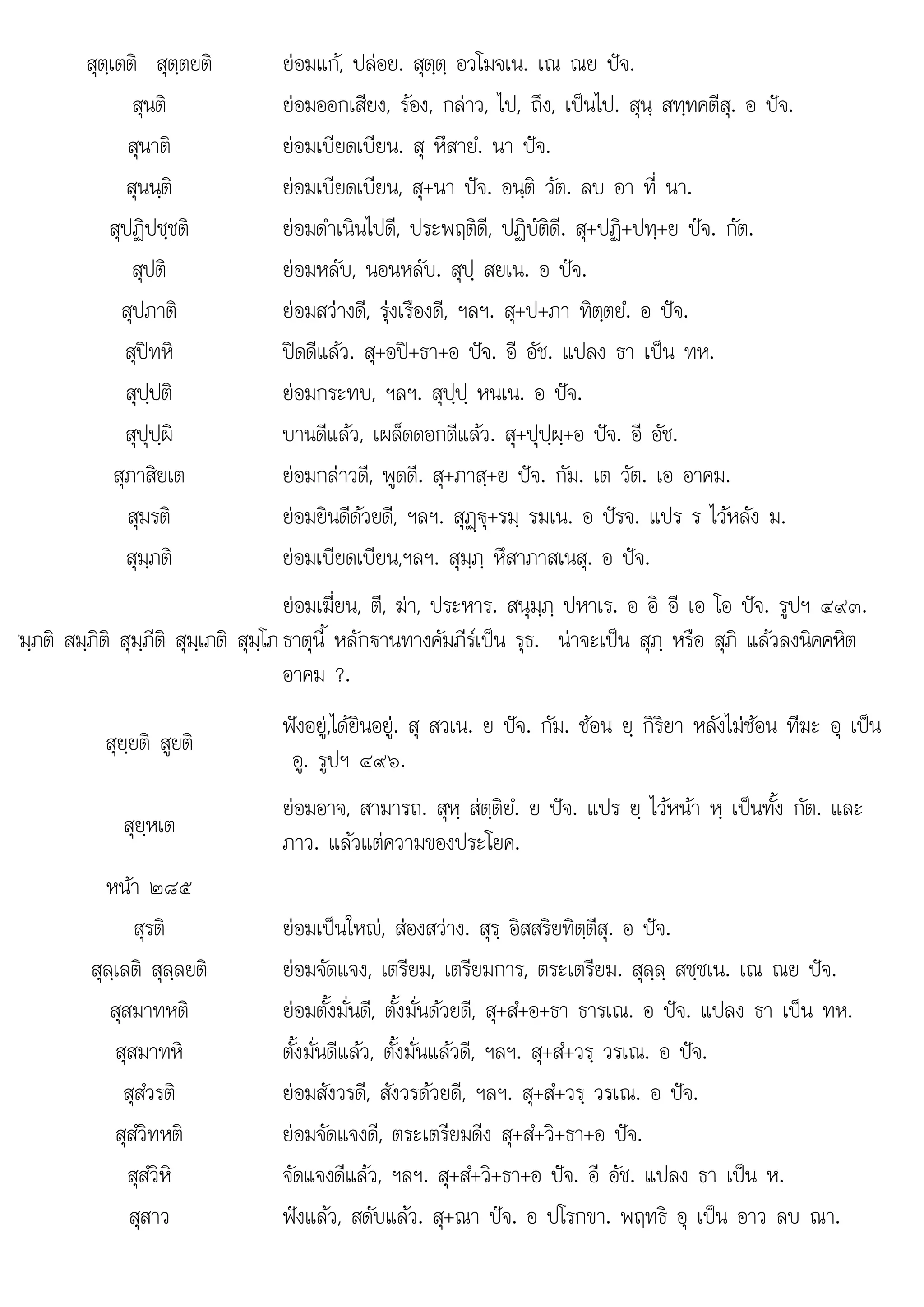 ส
ส . ส+ส+ว+ +อ . อ . ห.
สุตฺเตติ สุตฺตยติ ยอมแก, ปลอย. สุตฺตฺ อวโมจเน. เณ ณย ปจ.
สุนติ ยอมออกเสียง, รอง, กลาว, ไป, ถึง, เปนไป. สุนฺ สทฺทคตีสุ. อ ปจ.
สุนาติ ยอมเบียดเบียน. สุ หึสายํ. นา ปจ.
สุนนฺติ ยอมเบียดเบียน, สุ+นา ปจ. อนฺติ วัต. ลบ อา ที่ นา.
สุปฏิปชฺชติ ยอมดําเนินไปดี, ประพฤติดี, ปฏิบัติดี. สุ+ปฏิ+ปทฺ+ย ปจ. กัต.
สุปติ ยอมหลับ, นอนหลับ. สุปฺ สยเน. อ ปจ.
สุปภาติ ยอมสวางดี, รุงเรืองดี, ฯลฯ. สุ+ป+ภา ทิตฺตยํ. อ ปจ.
สุปทหิ ปดดีแลว. สุ+อป+ธา+อ ปจ. อี อัช. แปลง ธา เปน ทห.
สุปฺปติ ยอมกระทบ, ฯลฯ. สุปฺปฺ หนเน. อ ปจ.
สุปุปฺผิ บานดีแลว, เผล็ดดอกดีแลว. สุ+ปุปฺผฺ+อ ปจ. อี อัช.
สุภาสิยเต ยอมกลาวดี, พูดดี. สุ+ภาสฺ+ย ปจ. กัม. เต วัต. เอ อาคม.
สุมรติ ยอมยินดีดวยดี, ฯลฯ. สุฏþ€ุ+รมฺ รมเน. อ ปรจ. แปร ร ไวหลัง ม.
สุมฺภติ ยอมเบียดเบียน,ฯลฯ. สุมฺภฺ หึสาภาสเนสุ. อ ปจ.
มฺภติ สมฺภิติ สุมฺภีติ สุมฺเภติ สุมฺโภ
่
ยอมเฆี่ยน, ตี, ฆา, ประหาร. สนุมฺภฺ ปหาเร. อ อิ อี เอ โอ ปจ. รูปฯ ๔๙๓.
ธาตุนี้ หลักฐานทางคัมภีรเปน รุธ. นาจะเปน สุภฺ หรือ สุภิ แลวลงนิคคหิต
อาคม ?.
สุยฺยติ สูยติ
ฟงอยู,ไดยินอยู. สุ สวเน. ย ปจ. กัม. ซอน ยฺ กิริยา หลังไมซอน ทีฆะ อุ เปน
อู. รูปฯ ๔๙๖.
สุยฺหเต
ยอมอาจ, สามารถ. สุหฺ สตฺติยํ. ย ปจ. แปร ยฺ ไวหนา หฺ เปนทั้ง กัต. และ
ภาว. แลวแตความของประโยค.
หนา ๒๘๕
สุรติ ยอมเปนใหญ, สองสวาง. สุรฺ อิสสริยทิตฺตีสุ. อ ปจ.
สุลฺเลติ สุลฺลยติ ยอมจัดแจง, เตรียม, เตรียมการ, ตระเตรียม. สุลฺลฺ สชฺชเน. เณ ณย ปจ.
สุสมาทหติ ยอมตั้งมั่นดี, ตั้งมั่นดวยดี, สุ+สํ+อ+ธา ธารเณ. อ ปจ. แปลง ธา เปน ทห.
สุสมาทหิ ตั้งมั่นดีแลว, ตั้งมั่นแลวดี, ฯลฯ. สุ+สํ+วรฺ วรเณ. อ ปจ.
สุสํวรติ ยอมสังวรดี, สังวรดวยดี, ฯลฯ. สุ+สํ+วรฺ วรเณ. อ ปจ.
สุสํวิทหติ ยอมจัดแจงดี, ตระเตรียมดีง สุ+สํ+วิ+ธา+อ ปจ.
สสํวิหิ
ุสวห จัดแจงดีแลว, ฯลฯ. ส+สํ+วิ+ธา+อ ปจ. อี อัช. แปลง ธา เปน ห.
จดแจงดแลว, ฯลฯ ุ ธา ปจ อช แปลง ธา เปน
สุสาว ฟงแลว, สดับแลว. สุ+ณา ปจ. อ ปโรกขา. พฤทธิ อุ เปน อาว ลบ ณา.
 