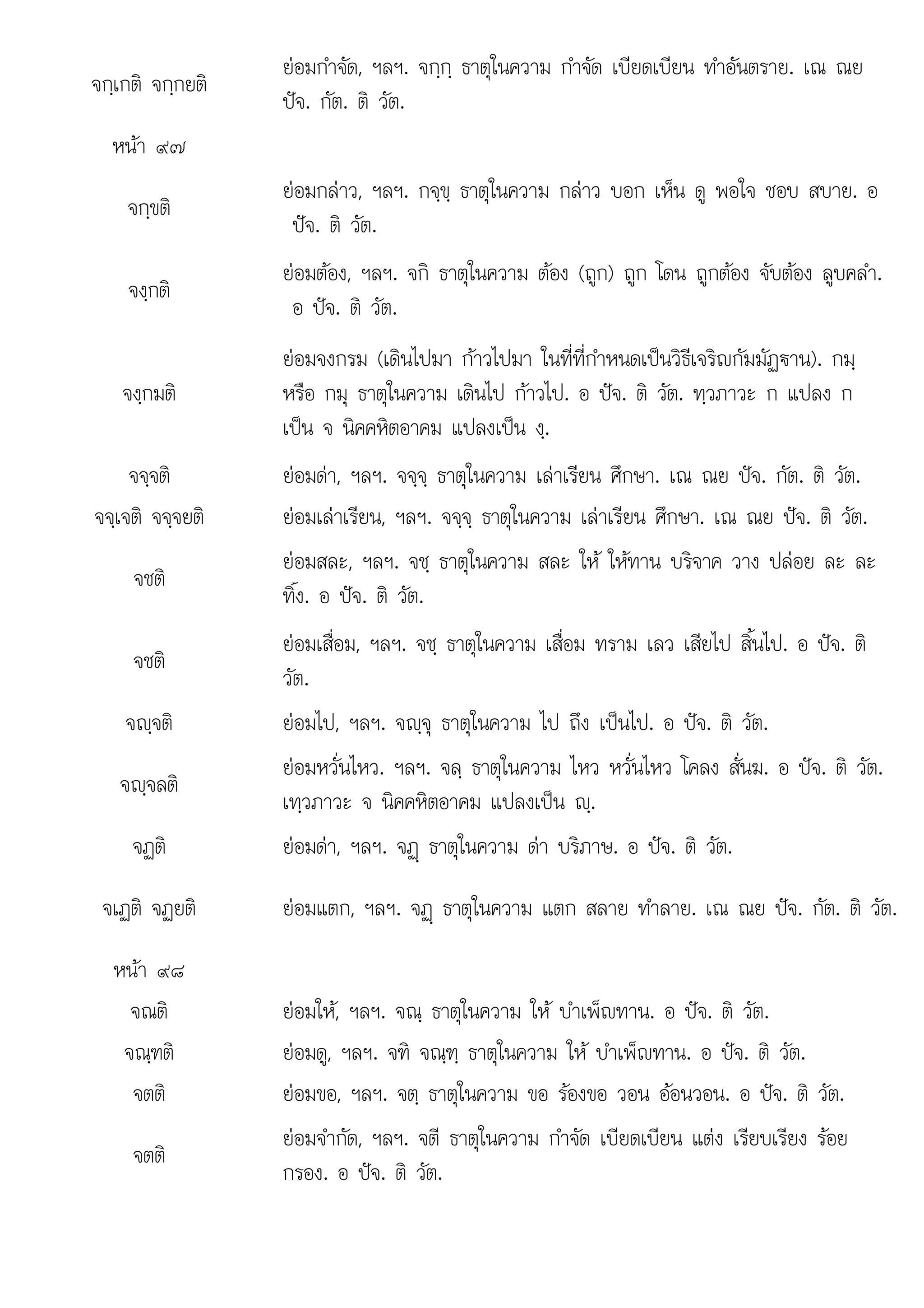 อ ปจ ต
จกฺเกติ จกฺกยติ
ยอมกําจัด, ฯลฯ. จกฺกฺ ธาตุในความ กําจัด เบียดเบียน ทําอันตราย. เณ ณย
ปจ. กัต. ติ วัต.
หนา ๙๗
จกฺขติ
ยอมกลาว, ฯลฯ. กจฺขฺ ธาตุในความ กลาว บอก เห็น ดู พอใจ ชอบ สบาย. อ
ปจ. ติ วัต.
จงฺกติ
ยอมตอง, ฯลฯ. จกิ ธาตุในความ ตอง (ถูก) ถูก โดน ถูกตอง จับตอง ลูบคลํา.
อ ปจ. ติ วัต.
จงฺกมติ
ยอมจงกรม (เดินไปมา กาวไปมา ในที่ที่กําหนดเปนวิธีเจริญกัมมัฏฐาน). กมฺ
หรือ กมุ ธาตุในความ เดินไป กาวไป. อ ปจ. ติ วัต. ทฺวภาวะ ก แปลง ก
เปน จ นิคคหิตอาคม แปลงเปน งฺ.
จจฺจติ ยอมดา, ฯลฯ. จจฺจฺ ธาตุในความ เลาเรียน ศึกษา. เณ ณย ปจ. กัต. ติ วัต.
จจฺเจติ จจฺจยติ ยอมเลาเรียน, ฯลฯ. จจฺจฺ ธาตุในความ เลาเรียน ศึกษา. เณ ณย ปจ. ติ วัต.
จชติ
ยอมสละ, ฯลฯ. จชฺ ธาตุในความ สละ ให ใหทาน บริจาค วาง ปลอย ละ ละ
ทิ้ง อ ปจ ติ วัต
ทง.  . วต.
จชติ
ยอมเสื่อม, ฯลฯ. จชฺ ธาตุในความ เสื่อม ทราม เลว เสียไป สิ้นไป. อ ปจ. ติ
วัต.
จฺจติ ยอมไป, ฯลฯ. จฺจุ ธาตุในความ ไป ถึง เปนไป. อ ปจ. ติ วัต.
จฺจลติ
ยอมหวั่นไหว. ฯลฯ. จลฺ ธาตุในความ ไหว หวั่นไหว โคลง สั่นฆ. อ ปจ. ติ วัต.
เทฺวภาวะ จ นิคคหิตอาคม แปลงเปน ฺ.
จฏติ ยอมดา, ฯลฯ. จฏþ ธาตุในความ ดา บริภาษ. อ ปจ. ติ วัต.
จเฏติ จฏยติ ยอมแตก, ฯลฯ. จฏþ ธาตุในความ แตก สลาย ทําลาย. เณ ณย ปจ. กัต. ติ วัต.
หนา ๙๘
จณติ ยอมให, ฯลฯ. จณฺ ธาตุในความ ให บําเพ็ญทาน. อ ปจ. ติ วัต.
จณฺฑติ ยอมดู, ฯลฯ. จฑิ จณฺฑฺ ธาตุในความ ให บําเพ็ญทาน. อ ปจ. ติ วัต.
จตติ ยอมขอ, ฯลฯ. จตฺ ธาตุในความ ขอ รองขอ วอน ออนวอน. อ ปจ. ติ วัต.
จตติ
ยอมจํากัด, ฯลฯ. จตี ธาตุในความ กําจัด เบียดเบียน แตง เรียบเรียง รอย
กรอง. อ ปจ. ติ วัต.
 