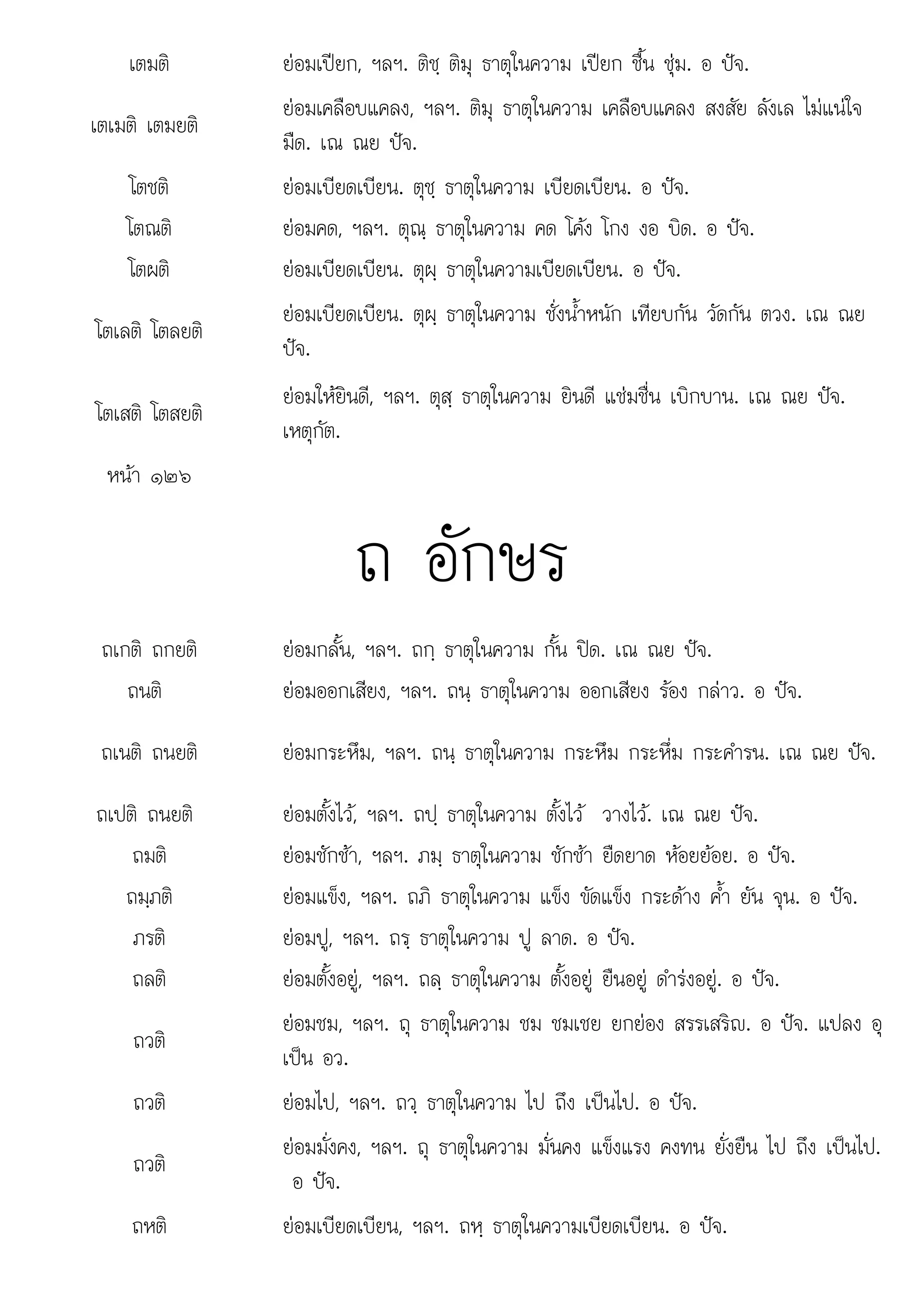 อ
เตมติ ยอมเปยก, ฯลฯ. ติชฺ ติมุ ธาตุในความ เปยก ชื้น ชุม. อ ปจ.
เตเมติ เตมยติ
ยอมเคลือบแคลง, ฯลฯ. ติมุ ธาตุในความ เคลือบแคลง สงสัย ลังเล ไมแนใจ
มืด. เณ ณย ปจ.
โตชติ ยอมเบียดเบียน. ตุชฺ ธาตุในความ เบียดเบียน. อ ปจ.
โตณติ ยอมคด, ฯลฯ. ตุณฺ ธาตุในความ คด โคง โกง งอ บิด. อ ปจ.
โตผติ ยอมเบียดเบียน. ตุผฺ ธาตุในความเบียดเบียน. อ ปจ.
โตเลติ โตลยติ
ยอมเบียดเบียน. ตุผฺ ธาตุในความ ชั่งน้ําหนัก เทียบกัน วัดกัน ตวง. เณ ณย
ปจ.
โตเสติ โตสยติ
ยอมใหยินดี, ฯลฯ. ตุสฺ ธาตุในความ ยินดี แชมชื่น เบิกบาน. เณ ณย ปจ.
เหตุกัต.
หนา ๑๒๖
ถ อักษร
ถเกติ ถกยติ ยอมกลั้น, ฯลฯ. ถกฺ ธาตุในความ กั้น ปด. เณ ณย ปจ.
ถนติ ยอมออกเสียง, ฯลฯ. ถนฺ ธาตุในความ ออกเสียง รอง กลาว. อ ปจ.
ถเนติ ถนยติ ยอมกระหึม, ฯลฯ. ถนฺ ธาตุในความ กระหึม กระหึ่ม กระคํารน. เณ ณย ปจ.
ถเปติ ถนยติ ยอมตั้งไว, ฯลฯ. ถปฺ ธาตุในความ ตั้งไว วางไว. เณ ณย ปจ.
ถมติ ยอมชักชา, ฯลฯ. ภมฺ ธาตุในความ ชักชา ยืดยาด หอยยอย. อ ปจ.
ถมฺภติ ยอมแข็ง, ฯลฯ. ถภิ ธาตุในความ แข็ง ขัดแข็ง กระดาง ค้ํา ยัน จุน. อ ปจ.
ภรติ ยอมปู, ฯลฯ. ถรฺ ธาตุในความ ปู ลาด. อ ปจ.
ถลติ ยอมตั้งอยู, ฯลฯ. ถลฺ ธาตุในความ ตั้งอยู ยืนอยู ดํารงอยู. อ ปจ.
ถวติ
ยอมชม, ฯลฯ. ถุ ธาตุในความ ชม ชมเชย ยกยอง สรรเสริญ. อ ปจ. แปลง อุ
เปน อว.
ถวติ ยอมไป, ฯลฯ. ถวฺ ธาตุในความ ไป ถึง เปนไป. อ ปจ.
ถวติ
ยอมมั่งคง, ฯลฯ. ถุ ธาตุในความ มั่นคง แข็งแรง คงทน ยั่งยืน ไป ถึง เปนไป.
อ ปจ
ปจ.
ถหติ ยอมเบียดเบียน, ฯลฯ. ถหฺ ธาตุในความเบียดเบียน. อ ปจ.
 