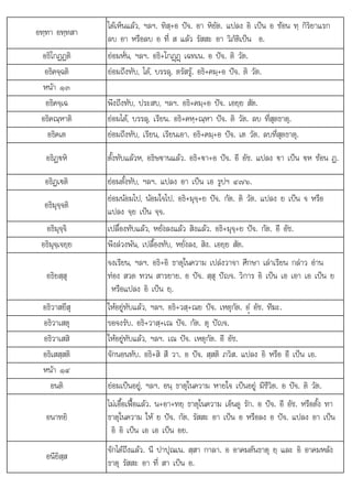 ป ป
น ส อ ย อ
อทฺทา อทฺทสา
ไดเห็นแลว, ฯลฯ. ทิสฺ+อ ปจ. อา หิยัต. แปลง อิ เปน อ ซอน ทฺ กิริยาแรก
ลบ อา หรือลบ อ ที่ ส แลว รัสสะ อา วิภัติเปน อ.
อธิโกฏฏติ ยอมหั่น, ฯลฯ. อธิ+โกฏþฏþ เฉทเน. อ ปจ. ติ วัต.
อธิคจฺฉติ ยอมถึงทับ, ได, บรรลุ, ตรัสรู. อธิ+คมฺ+อ ปจ. ติ วัต.
หนา ๑๓
อธิคจฺเฉ พึงถึงทับ, ประสบ, ฯลฯ. อธิ+คมฺ+อ ปจ. เอยฺย สัต.
อธิคณฺหาติ ยอมได, บรรลุ, เรียน. อธิ+คหฺ+ณฺหา ปจ. ติ วัต. ลบ ที่สุดธาตุ.
อธิคเต ยอมถึงทับ, เรียน, เรียนเอา. อธิ+คมฺ+อ ปจ. เต วัต. ลบที่สุดธาตุ.
อธิฏ€หิ ตั้งทับแลวห, อธิษฐานแลว. อธิ+€า+อ ปจ. อี อัช. แปลง €า เปน €ห ซอน ฏ.
อธิฏเ€ติ ยอมตั้งทับ, ฯลฯ. แปลง อา เปน เอ รูปฯ ๔๗๖.
อธิมุจฺจติ
ยอมนอมไป, นอมใจไป. อธิ+มุจฺ+ย ปจ. กัต. ติ วัต. แปลง ย เปน จ หรือ
แปลง จฺย เปน จฺจ.
ิ ิ
อธิมุจฺจิ ป ื้ ั  ั่  ิ  ิ ป ั ี ั
เ ลืองทับแลว, หยังลงแลว สิงแลว. อธิ+มุจฺ+ย จ. กัต. อี อัช.
อธิมุจฺเจยฺย พึงลวงพน, เปลื้องทับ, หยั่งลง, สิง. เอยฺย สัต.
อธิยสฺสุ
จงเรียน, ฯลฯ. อธิ+อิ ธาตุในความ เปลงวาจา ศึกษา เลาเรียน กลาว อาน
ทอง สวด ทวน สารยาย. อ ปจ. สฺสุ ปญจ. วิการ อิ เปน เอ เอา เอ เปน ย
หรือแปลง อิ เปน ยฺ.
อธิวาสยึสุ ใหอยูทับแลว, ฯลฯ. อธิ+วสฺ+ณย ปจ. เหตุกัต. อํü อัช. ทีฆะ.
อธิวาเสตุ ขอจงรับ. อธิ+วาสฺ+เณ ปจ. กัต. ตุ ปญจ.
อธิวาเสสิ ใหอยูทับแลว, ฯลฯ. เณ ปจ. เหตุกัต. อี อัช.
อธิเสสฺสติ จักนอนทับ. อธิ+สิ สี วา. อ ปจ. สฺสติ ภวิส. แปลง อิ หรือ อี เปน เอ.
หนา ๑๔
อนติ ยอมเปนอยู, ฯลฯ. อนฺ ธาตุในความ หายใจ เปนอยู มีชีวิต. อ ปจ. ติ วัต.
อนาทยิ
ไมเอื้อเฟอแลว. น+อา+ทยฺ ธาตุในความ เอ็นดู รัก. อ ปจ. อี อัช. หรือตั้ง ทา
ธาตุในความ ให ย ปจ. กัต. รัสสะ อา เปน อ หรือลง อ ปจ. แปลง อา เปน
อิ อิ เปน เอ เอ เปน อย.
อนียิสฺส
จักไดถึงแลว นี ปาปณเน สสา กาลา อ อาคมตนธาต ย และ อิ อาคมหลัง
จกไดถงแลว. ปาปุณเน. ฺสา กาลา. อาคมตนธาตุ ฺ และ อาคมหลง
ธาตุ รัสสะ อา ที่ สา เปน อ.
 