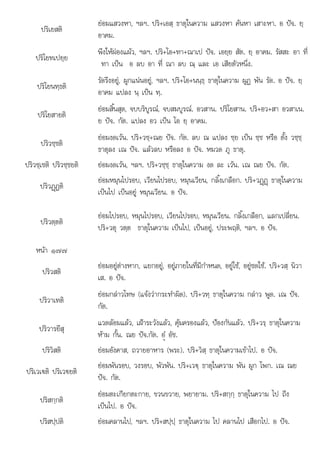 ปริเยสติ
ยอมแสวงหา, ฯลฯ. ปริ+เอสฺ ธาตุในความ แสวงหา คนหา เสาะหา. อ ปจ. ยฺ
อาคม.
ปริโยทเปยฺย
พึงใหผองแผว, ฯลฯ. ปริ+โอ+ทา+ณาเป ปจ. เอยฺย สัต. ยฺ อาคม. รัสสะ อา ที่
ทา เปน อ ลบ อา ที่ ณา ลบ ณฺ และ เอ เสียตัวหนึ่ง.
ปริโยนทฺธติ
รัดรึงอยู, ผูกแนนอยู, ฯลฯ. ปริ+โอ+นนฺธฺ ธาตุในความ ผูฏ พัน รัด. อ ปจ. ยฺ
อาคม แปลง นฺ เปน ทฺ.
ปริโยสายติ
ยอมสิ้นสุด, จบบริบูรณ, จบสมบูรณ. อวสาน. ปริโยสาน. ปริ+อว+สา อวสาเน.
ย ปจ. กัต. แปลง อว เปน โอ ยฺ อาคม.
ปริวชฺชติ
ยอมงดเวน. ปริ+วชฺ+ณย ปจ. กัต. ลบ ณ แปลง ชฺย เปน ชฺช หรือ ตั้ง วชฺชฺ
ธาตุลง เณ ปจ. แลวลบ หรือลง อ ปจ. หมวด ภู ธาตุ.
ปริวชฺเชติ ปริวชฺชยติ ยอมงดเวน, ฯลฯ. ปริ+วชฺชฺ ธาตุในความ งด ละ เวน. เณ ณย ปจ. กัต.
ปริวฏþฏติ
ยอมหมุนไปรอบ, เวียนไปรอบ, หมุนเวียน, กลิ้งเกลือก. ปริ+วฏþฏþ ธาตุในความ
เปนไป เปนอยู หมุนเวียน. อ ปจ.
ปริวตฺตติ
ยอมไปรอบ, หมุนไปรอบ, เวียนไปรอบ, หมุนเวียน. กลิ้งเกลือก, แลกเปลี่ยน.
ปริ+วตุ วตฺต ธาตุในความ เปนไป, เปนอยู, ประพฤติ, ฯลฯ. อ ปจ.
หนา ๑๗๗
ปริวสติ
ยอมอยูตางหาก, แยกอยู, อยูภายในที่มีกําหนด, อยูใช, อยูชดใช. ปริ+วสฺ นิวา
เส. อ ปจ.
ปริวาเทติ
ยอมกลาวโทษ (แจงวากระทําผิด). ปริ+วทฺ ธาตุในความ กลาว พูด. เณ ปจ.
กัต.
ปริวารยึสุ
แวดลอมแลว, เฝาระวังแลว, คุมครองแลว, ปองกันแลว. ปริ+วรฺ ธาตุในความ
หาม กั้น. ณย ปจ.กัต. อํü อัช.
ปริวิสติ ยอมอังคาส, ถวายอาหาร (พระ). ปริ+วิสฺ ธาตุในความเขาไป. อ ปจ.
ปริเวเ€ติ ปริเว€ยติ
ยอมพันรอบ, วงรอบ, พัวพัน. ปริ+เว€ฺ ธาตุในความ พัน ผูก โพก. เณ ณย
ปจ. กัต.
ปริสกฺกติ
ยอมตะเกียกตะกาย, ขวนขวาย, พยายาม. ปริ+สกฺกฺ ธาตุในความ ไป ถึง
เปนไป. อ ปจ.
ปริสปฺปติ ยอมคลานไป, ฯลฯ. ปริ+สปฺปฺ ธาตุในความ ไป คลานไป เสือกไป. อ ปจ.
 