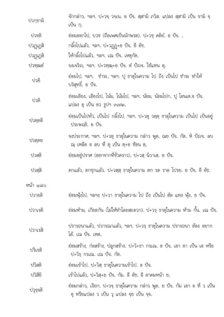 ณ อ อ ท ต เปน ต อ ต
ป+ พด ย อ ท ว
ปวกฺขามิ
จักกลาว, ฯลฯ. ป+วจฺ วจเน. อ ปจ. สฺสามิ ภวิส. แปลง สฺสามิ เปน ขามิ จฺ
เปน กฺ.
ปวชติ ยอมออกไป, บวช (ถือเพศเปนนักพรต). ป+วชฺ คติยํ. อ ปจ. .
ปวฏþเฏสิ กลิ้งไปแลว, ฯลฯ. ป+วฏþฏþ+อ ปจ. อี อัช.
ปวฏþเฏสิ ใหกลิ้งไปแลว, ฯลฯ. เณ ปจ. เหตุกัต.
ปวฑฺฒตํ จงเจริญ, ฯลฯ. ป+วฑฺฒฺ+อ ปจ. ตํ ปญจ. ใชแทน ตุ.
ปวติ
ยอมไป, ฯลฯ. ชําระ, ฯลฯ. ปุ ธาตุในความ ไป ถึง เปนไป ชําระ ทําให
บริสุทธิ์. อ ปจ.
ปวติ
ยอมเอียง, เอียงไป, โนม, โนมไป, ฯลฯ. นอม, นอมไปก. ปุ โอนเต.อ ปจ.
แปลง อุ เปน อว รูปฯ ๓๗๒.
ปวตฺตติ
ยอมเปนไปทั่ว, เปนไป กลิ้งไป, ฯลฯ. ป+วตุ วตฺตฺ ธาตุในความ เปนไป เปนอยู
ประพฤติ. อ ปจ.
ปวตฺตย
จงประกาศ, ฯลฯ. ป+วตุ ธาตุในความ กลาว พูด. ณย ปจ. กัต. หิ ปญจ. ลบ
ณ เหลือ อ ลบ ที่ ต เปน ต อ ซอน ต
ฺ เหลื ลบ ี ุ ฺ+ ซอน ฺ.
ปวสติ ยอมอยูปราศ (ออกจากที่ชั่วคราว). ป+วสฺ นิวาเส. อ ปจ.
ปวสฺสิ ตกแลว, ตกชุกแลว. ป+วสฺสฺ ธาตุในความ ตก รด ราด โปรย. อ ปจ. อี อัช.
หนา ๑๘๐
ปวายติ ยอมฟุงไป, ฯลฯง ป+วา ธาตุในความ ไป ถึง เปนไป ตัด แทง ฟุง. ย ปจ.
ปวาเรติ ยอมหาม, เกียดกัน (ไมใหทําโดยสะดวก). ป+วรฺ ธาตุในความ หาม กั้น. เณ ปจ.
ปวาเรสิ
ปรารถนาแลว, ปวารณาแลว, ฯลฯ. ป+วรฺ ธาตุในความ ปรารถนา ตอง อยาก
ได. เณ ปจ. เหต.
ปริเธติ
ยอมสราง, กอสราง, ปลูกสราง. ป+วิ+ธา กรเณ. อ ปจ. เอา อา เปน เอ หรือ
ป+วิธฺ กรเณ. เณ ปจ. กัต.
ปวิสติ ยอมเขาไป. ป+วิสฺ ธาตุในความเขาไป. อ ปจ.
ปวิสียิ เขาไปแลว, ป+วิสฺ+ย ปจ. กัม. อี อัช. อี อาคมหนา ย.
ปวุจฺจติ
ยอมกลาว เรียก ป+วจ ธาตในความ กลาว พด ย ปจ กัม เอา อ ที่ ว เปน
ยอมกลาว, เรยก. วจฺ ธาตุในความ กลาว ู . ปจ. กม เอา เปน
อุ หรือแปลง ว เปน วุ แปลง จฺย เปน จฺจ.
 