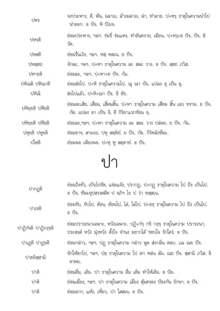 ป ป
เ เ ค อ
ปหร
จงประหาร, ตี, ฟน, ผลาญ, ลางผลาญ, ฆา, ทําลาย. ป+หรฺ ธาตุในความนําไป
นําออก. อ ปจ. หิ ปญจ.
ปหรติ
ยอมประหาร, ฯลฯ. ขมขี่ ขมแหง, ทําอันตราย, เฆียน. ป+หรฺ+อ ปจ. ปจ. ติ
วัต.
ปหสติ ยอมรื่นเริง, ฯลฯ. หสฺ หสเน. อ ปจ.
ปหสฺสถ จักละ, ฯลฯ. ป+หา ธาตุในความ ละ สละ วาง. อ ปจ. สฺสถ ภวิส.
ปหายติ ยอมละ, ฯลฯ. ป+หา+ย ปจ. กัม.
ปหิณติ ปหิณาติ ยอมสงไป. ป+หิ ธาตุในความไป. ณุ ณา ปจ. แปลง อุ เปน อุ.
ปหิณิ สงไปแลว. ป+หิ+ณา ปจ. อี อัช.
ปหิยฺยติ ปหียติ
ยอมละเสีย, เสื่อม, เสื่อมสิ้น. ป+หา ธาตุในความ เสื่อม สิ้น เลว ทราม. ย ปจ.
กัต. แปลง อา เปน อิ, อี กิริยาแรกซอน ยฺ.
ปหิยฺยติ ปหียติ ยอมละ,ฯลฯ. ป+หา ธาตุในความ ละ สละ วาง ปลอย. ย ปจ. กัม.
ปหุยติ ปหูยติ ยอมอาจ, สามรถ, ปหุ สตฺติยํ. ย ปจ. กัต. กิริหลังที่ฆะ.
ปโ ิ
ปโหติ  ี ป ํ ป
ยอมพอ เพียงพอ. +หุ หู สตฺตายํ. อ จ.
ปา
ปากฏติ
ยอมถึงทั่ว, เปนไปชัด, แจมแจง, ปรากฏ. ป+กฏþ ธาตุในความ ไป ถึง เปนไป.
อ ปจ. ทีฆะอุปสรรคคือ ป อภิฯ ไข ป วา ทสฺสเน.
ปาเชติ
ยอมขับ, ขับไป, ตอน, ตอนไป, ไล, ไลไป. ป+อชฺ ธาตุในความ ไป ถึง เปนไป.
อ ปจ.
ปาฏิกํขติ ปาฏิกงฺขติ
ยอมปรารถนาเฉพาะ, หวังเฉพาะ. ปฏิ+กํขฺ กขิ กงฺขฺ ธาตุในความ ปรารถนา,
ประสงค หวัง มุงหวัง ตั้งใจ จํานง อยากได ชอบใจ รักใคร. อ ปจ.
ปาเฏติ ปาฏยติ ยอมกลาว, ฯลฯ. ปฏþ ธาตุในความ กลาว พูด สงกลิ่น ตลบ. เณ ณย ปจ.
ปาตยิสฺสามิ
จักใหตกไป, ฯลฯ. ปตฺ ธาตุในความ ไป ตก หลน ลม. ณย ปจ. สฺสามิ ภวิส. อิ
อาคม.
ปาติ ยอมดื่ม, เต็ม. ปา ธาตุในความ ดื่ม เต็ม ทําใหเต็ม. อ ปต.
ปาติ
ปาต ยอมเลี้ยง ฯลฯ ปา ธาตในความ เลี้ยง คมครอง ปองกัน รักษา อ ปจ
ยอม ลยง, ฯลฯ. ปา ธาตุในความ ลยง ุมครอง ปองกน รกษา. ปจ.
ปาติ ยอมผาก, แหง, เหี่ยว. ปา โสสเน. อ ปจ.
 