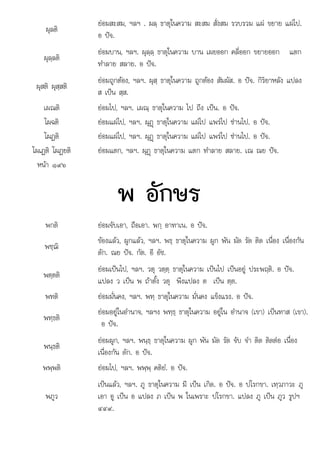 .
ผุลติ
ยอมสะสม, ฯลฯ . ผลฺ ธาตุในความ สะสม สั่งสม รวบรวม แผ ขยาย แผไป.
อ ปจ.
ผุลฺลติ
ยอมบาน, ฯลฯ. ผุลฺลฺ ธาตุในความ บาน เผยออก คลี่ออก ขยายออก แตก
ทําลาย สลาย. อ ปจ.
ผุสติ ผุสฺสติ
ยอมถูกตอง, ฯลฯ. ผุสฺ ธาตุในความ ถูกตอง สัมผัส. อ ปจ. กิริยาหลัง แปลง
ส เปน สฺส.
เผณติ ยอมไป, ฯลฯ. เผณฺ ธาตุในความ ไป ถึง เปน. อ ปจ.
โผฉติ ยอมแผไป, ฯลฯ. ผุฏþ ธาตุในความ แผไป แพรไป ซานไป. อ ปจ.
โผฏติ ยอมแผไป, ฯลฯ. ผุฏþ ธาตุในความ แผไป แพรไป ซานไป. อ ปจ.
โผเฏติ โผฏยติ ยอมแตก, ฯลฯ. ผุฏþ ธาตุในความ แตก ทําลาย สลาย. เณ ณย ปจ.
หนา ๑๙๖
พ อักษร
พกติ ยอมจับเอา, ถือเอา. พกฺ อาทาเน. อ ปจ.
พชฺฌิ
ของแลว, ผูกแลว, ฯลฯ. พธฺ ธาตุในความ ผูก พัน มัด รัด ติด เนื่อง เนื่องกัน
ดัก. ณย ปจ. กัต. อี อัช.
พตฺตติ
ยอมเปนไป, ฯลฯ. วตุ วตฺตฺ ธาตุในความ เปนไป เปนอยู ประพฤติ. อ ปจ.
แปลง ว เปน พ ถาตั้ง วตุ พึงแปลง ต เปน ตฺต.
พทติ ยอมมั่นคง, ฯลฯ. พทฺ ธาตุในความ มั่นคง แข็งแรง. อ ปจ.
พทฺธติ
ยอมอยูในอํานาจ, ฯลฯง พทฺธฺ ธาตุในความ อยูใน อํานาจ (เขา) เปนทาส (เขา).
อ ปจ.
พนฺธติ
ยอมผูก, ฯลฯ. พนฺธฺ ธาตุในความ ผูก พัน มัด รัด จับ จํา ติด ติดตอ เนื่อง
เนื่องกัน ดัก. อ ปจ.
พพฺพติ ยอมไป, ฯลฯ. พพฺพฺ คติยํ. อ ปจ.
พภูว
เปนแลว, ฯลฯ. ภู ธาตุในความ มี เปน เกิด. อ ปจ. อ ปโรกขา. เทฺวภาวะ ภู
เอา อู เปน อ แปลง ภ เปน พ ในเพราะ ปโรกขา. แปลง ภู เปน ภูว รูปฯ
๔๔๙.
๔๔๙
 