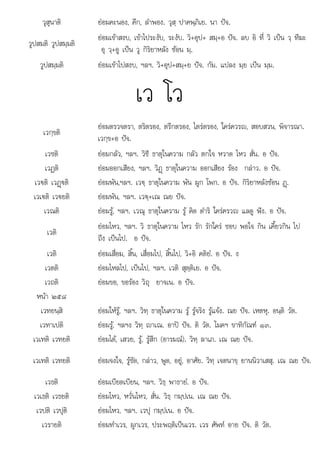 เ เ ต เ ปเน อ
วุสุนาติ ยอมคะนอง, คึก, ลําพอง. วุสฺ ปาคพฺภิเย. นา ปจ.
วูปสมติ วูปสมฺมติ
ยอมเขาสงบ, เขาไประงับ, ระงับ. วิ+อุป+ สมฺ+อ ปจ. ลบ อิ ที่ วิ เปน วฺ ทีฆะ
อุ วฺ+อู เปน วู กิริยาหลัง ซอน มฺ.
วูปสมฺมติ ยอมเขาไปสงบ, ฯลฯ. วิ+อุป+สมฺ+ย ปจ. กัม. แปลง มฺย เปน มฺม.
เว โว
เวกฺขติ
ยอมตรวจตรา, ตริตรอง, ตรึกตรอง, ไตรตรอง, ใครควรญ, สอบสวน, พิจารณา.
เวกฺข+อ ปจ.
เวชติ ยอมกลัว, ฯลฯ. วิชี ธาตุในความ กลัว ตกใจ หวาด ไหว สั่น. อ ปจ.
เวฏติ ยอมออกเสียง, ฯลฯ. วิฏþ ธาตุในความ ออกเสียง รอง กลาว. อ ปจ.
เว€ติ เวฏþ€ติ ยอมพัน,ฯลฯ. เว€ฺ ธาตุในความ พัน ผูก โพก. อ ปจ. กิริยาหลังซอน ฏþ.
เวเ€ติ เว€ยติ ยอมพัน, ฯลฯ. เว€ฺ+เณ ณย ปจ.
เวณติ ยอมรู, ฯลฯ. เวณุ ธาตุในความ รู คิด ดําริ ใครครวญ แลดู ฟง. อ ปจ.
เวติ
ยอมไหว, ฯลฯ. วิ ธาตุในความ ไหว รัก รักใคร ชอบ พอใจ กิน เคี้ยวกิน ไป
ถึง เปนไป. อ ปจ.
เวติ ยอมเสื่อม, สิ้น, เสื่อมไป, สิ้นไป, วิ+อิ คติยํ. อ ปจ. ง
เวตติ ยอมไหลไป, เปนไป, ฯลฯ. เวติ สุตฺติเย. อ ปจ.
เวถติ ยอมขอ, ขอรอง วิถุ ยาจเน. อ ปจ.
หนา ๒๕๘
เวทยนฺสิ ยอมใหรู, ฯลฯ. วิทฺ ธาตุในความ รู รูจริง รูแจง. ณย ปจ. เหตหุ. อนฺติ วัต.
เวทาเปติ ยอมรู, ฯลฯง วิทฺ าเณ. อาป ปจ. ติ วัต. โมคฯ ขาทิกัณฑ ๑๓.
เวเทติ เวทยติ ยอมได, เสวย, รู, รูสึก (อารมณ). วิทฺ ลาเภ. เณ ณย ปจ.
เวเทติ เวทยติ ยอมจงใจ, รูชัด, กลาว, พูด, อยู, อาศัย. วิทฺ เจตนาขฺ ยานนิวาเสสุ. เณ ณย ปจ.
เวธติ ยอมเบียดเบียน, ฯลฯ. วิธฺ พาธายํ. อ ปจ.
เวเธติ เวธยติ ยอมไหว, หวั่นไหว, สั่น. วิธฺ กมฺปเน. เณ ณย ปจ.
เวปติ เวปติ
วปต วปุ ยอมไหว ฯลฯ เวป กมปเน อ ปจ
ยอมไหว, ฯลฯ. วปุ กมฺ . ปจ.
เวรายติ ยอมทําเวร, ผูกเวร, ประพฤติเปนเวร. เวร ศัพท อาย ปจ. ติ วัต.
 